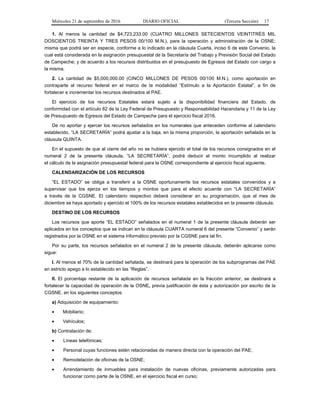 Miércoles 21 de septiembre de 2016 DIARIO OFICIAL (Tercera Sección) 17
1. Al menos la cantidad de $4,723,233.00 (CUATRO MILLONES SETECIENTOS VEINTITRÉS MIL
DOSCIENTOS TREINTA Y TRES PESOS 00/100 M.N.), para la operación y administración de la OSNE;
misma que podrá ser en especie, conforme a lo indicado en la cláusula Cuarta, inciso 6 de este Convenio, la
cual está considerada en la asignación presupuestal de la Secretaría del Trabajo y Previsión Social del Estado
de Campeche; y de acuerdo a los recursos distribuidos en el presupuesto de Egresos del Estado con cargo a
la misma.
2. La cantidad de $5,000,000.00 (CINCO MILLONES DE PESOS 00/100 M.N.), como aportación en
contraparte al recurso federal en el marco de la modalidad “Estímulo a la Aportación Estatal”, a fin de
fortalecer e incrementar los recursos destinados al PAE.
El ejercicio de los recursos Estatales estará sujeto a la disponibilidad financiera del Estado, de
conformidad con el artículo 82 de la Ley Federal de Presupuesto y Responsabilidad Hacendaria y 11 de la Ley
de Presupuesto de Egresos del Estado de Campeche para el ejercicio fiscal 2016.
De no aportar y ejercer los recursos señalados en los numerales que anteceden conforme al calendario
establecido, “LA SECRETARÍA” podrá ajustar a la baja, en la misma proporción, la aportación señalada en la
cláusula QUINTA.
En el supuesto de que al cierre del año no se hubiera ejercido el total de los recursos consignados en el
numeral 2 de la presente cláusula, “LA SECRETARÍA”, podrá deducir el monto incumplido al realizar
el cálculo de la asignación presupuestal federal para la OSNE correspondiente al ejercicio fiscal siguiente.
CALENDARIZACIÓN DE LOS RECURSOS
“EL ESTADO” se obliga a transferir a la OSNE oportunamente los recursos estatales convenidos y a
supervisar que los ejerza en los tiempos y montos que para el efecto acuerde con “LA SECRETARÍA”
a través de la CGSNE. El calendario respectivo deberá considerar en su programación, que al mes de
diciembre se haya aportado y ejercido el 100% de los recursos estatales establecidos en la presente cláusula.
DESTINO DE LOS RECURSOS
Los recursos que aporte “EL ESTADO” señalados en el numeral 1 de la presente cláusula deberán ser
aplicados en los conceptos que se indican en la cláusula CUARTA numeral 6 del presente “Convenio” y serán
registrados por la OSNE en el sistema informático previsto por la CGSNE para tal fin.
Por su parte, los recursos señalados en el numeral 2 de la presente cláusula, deberán aplicarse como
sigue:
I. Al menos el 70% de la cantidad señalada, se destinará para la operación de los subprogramas del PAE
en estricto apego a lo establecido en las “Reglas”.
II. El porcentaje restante de la aplicación de recursos señalada en la fracción anterior, se destinará a
fortalecer la capacidad de operación de la OSNE, previa justificación de ésta y autorización por escrito de la
CGSNE, en los siguientes conceptos:
a) Adquisición de equipamiento:
 Mobiliario;
 Vehículos;
b) Contratación de:
 Líneas telefónicas;
 Personal cuyas funciones estén relacionadas de manera directa con la operación del PAE;
 Remodelación de oficinas de la OSNE;
 Arrendamiento de inmuebles para instalación de nuevas oficinas, previamente autorizadas para
funcionar como parte de la OSNE, en el ejercicio fiscal en curso;
 
