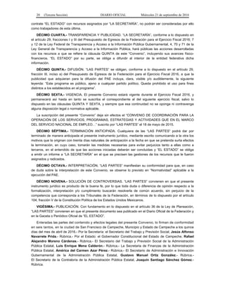 20 (Tercera Sección) DIARIO OFICIAL Miércoles 21 de septiembre de 2016
contrate “EL ESTADO” con recursos asignados por “LA SECRETARÍA”, no podrán ser consideradas por ello
como trabajadores de esta última.
DÉCIMO CUARTA.- TRANSPARENCIA Y PUBLICIDAD. “LA SECRETARÍA”, conforme a lo dispuesto en
el artículo 29, fracciones I y III del Presupuesto de Egresos de la Federación para el Ejercicio Fiscal 2016; 7
y 12 de la Ley Federal de Transparencia y Acceso a la Información Pública Gubernamental, 4, 70 y 71 de la
Ley General de Transparencia y Acceso a la Información Pública, hará públicas las acciones desarrolladas
con los recursos a que se refiere la cláusula QUINTA de este “Convenio”, incluyendo sus avances físico-
financieros. “EL ESTADO” por su parte, se obliga a difundir al interior de la entidad federativa dicha
información.
DÉCIMO QUINTA.- DIFUSIÓN. “LAS PARTES” se obligan, conforme a lo dispuesto en el artículo 29,
fracción III, inciso a) del Presupuesto de Egresos de la Federación para el Ejercicio Fiscal 2016, a que la
publicidad que adquieran para la difusión del PAE incluya, clara, visible y/o audiblemente, la siguiente
leyenda: “Este programa es público, ajeno a cualquier partido político. Queda prohibido el uso para fines
distintos a los establecidos en el programa”.
DÉCIMO SEXTA.- VIGENCIA. El presente Convenio estará vigente durante el Ejercicio Fiscal 2016, y
permanecerá así hasta en tanto se suscriba el correspondiente al del siguiente ejercicio fiscal, salvo lo
dispuesto en las cláusulas QUINTA Y SEXTA, y siempre que esa continuidad no se oponga ni contravenga
alguna disposición legal o normativa aplicable.
La suscripción del presente “Convenio” deja sin efectos el “CONVENIO DE COORDINACIÓN PARA LA
OPERACIÓN DE LOS SERVICIOS, PROGRAMAS, ESTRATEGIAS Y ACTIVIDADES QUE EN EL MARCO
DEL SERVICIO NACIONAL DE EMPLEO…” suscrito por “LAS PARTES” el 18 de mayo de 2015.
DÉCIMO SÉPTIMA.- TERMINACIÓN ANTICIPADA. Cualquiera de las “LAS PARTES” podrá dar por
terminado de manera anticipada el presente instrumento jurídico, mediante escrito comunicando a la otra los
motivos que la originan con treinta días naturales de anticipación a la fecha en que se pretenda surta efectos
la terminación, en cuyo caso, tomarán las medidas necesarias para evitar perjuicios tanto a ellas como a
terceros, en el entendido de que las acciones iniciadas deberán ser concluidas y “EL ESTADO” se obliga
a emitir un informe a “LA SECRETARÍA” en el que se precisen las gestiones de los recursos que le fueron
asignados y radicados.
DÉCIMO OCTAVA.- INTERPRETACIÓN. “LAS PARTES” manifiestan su conformidad para que, en caso
de duda sobre la interpretación de este Convenio, se observe lo previsto en “Normatividad” aplicable a la
ejecución del PAE.
DÉCIMO NOVENA.- SOLUCIÓN DE CONTROVERSIAS. “LAS PARTES” convienen en que el presente
instrumento jurídico es producto de la buena fe, por lo que toda duda o diferencia de opinión respecto a la
formalización, interpretación y/o cumplimiento buscarán resolverla de común acuerdo, sin perjuicio de la
competencia que corresponda a los Tribunales de la Federación, en términos de lo dispuesto por el artículo
104, fracción V de la Constitución Política de los Estados Unidos Mexicanos.
VIGÉSIMA.- PUBLICACIÓN. Con fundamento en lo dispuesto en el artículo 36 de la Ley de Planeación,
“LAS PARTES” convienen en que el presente documento sea publicado en el Diario Oficial de la Federación y
en la Gaceta o Periódico Oficial de “EL ESTADO”.
Enteradas las partes del contenido y efectos legales del presente Convenio, lo firman de conformidad
en seis tantos, en la ciudad de San Francisco de Campeche, Municipio y Estado de Campeche a los quince
días del mes de abril de 2016.- Por la Secretaría: el Secretario del Trabajo y Previsión Social, Jesús Alfonso
Navarrete Prida.- Rúbrica.- Por el Estado: el Gobernador Constitucional del Estado de Campeche, Rafael
Alejandro Moreno Cárdenas.- Rúbrica.- El Secretario del Trabajo y Previsión Social de la Administración
Pública Estatal, Luis Enrique Mena Calderón.- Rúbrica.- La Secretaria de Finanzas de la Administración
Pública Estatal, América del Carmen Azar Pérez.- Rúbrica.- El Secretario de Administración e Innovación
Gubernamental de la Administración Pública Estatal, Gustavo Manuel Ortiz González.- Rúbrica.-
El Secretario de la Contraloría de la Administración Pública Estatal, Joaquín Santiago Sánchez Gómez.-
Rúbrica.
 
