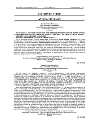 Miércoles 21 de septiembre de 2016 DIARIO OFICIAL (Tercera Sección) 21
SECCION DE AVISOS
AVISOS JUDICIALES
Estados Unidos Mexicanos
Poder Judicial de la Federación
Juzgado Décimo de Distrito en Materia Civil
en la Ciudad de México
-EDICTO-
AL MARGEN. EL ESCUDO NACIONAL QUE DICE: ESTADOS UNIDOS MEXICANOS.- PODER JUDICIAL
DE LA FEDERACION.- JUZGADO DÉCIMO DE DISTRITO EN MATERIA CIVIL EN LA CIUDAD DE MÉXICO.
QUEJOSA: HILDA MORALES HERNÁNDEZ.
TERCERO INTERESADA: JESSICA OLIVARES GONZÁLEZ.
En los autos del amparo indirecto 399/2016-III, promovido por Hilda Morales Hernández, por propio
derecho, por auto de veinte de julio de dos mil dieciséis, se decretó que se había agotado la investigación
para emplazar a la tercero interesada Jessica Olivares González; con fundamento en el artículo 27, fracción
III, inciso b), de la Ley de Amparo, realícese el emplazamiento de dicha persona por medio de edictos a costa
de la quejosa, los cuales deberán publicarse en el Diario Oficial de la Federación y en un periódico de
circulación Nacional, debiéndose publicar por tres veces, de siete en siete días, para dar a conocer por esos
medios a la tercero interesada que tiene el plazo de treinta días, contado a partir del siguiente al de la última
publicación para comparecer a juicio, apercibida que de no hacerlo, las subsecuentes notificaciones se le
harán por medio de lista que se fijará en los estrados de este juzgado, la cual contendrá en síntesis la
determinación judicial que ha de notificarse.
Ciudad de México, 05 de agosto de 2016.
Secretario del Juzgado Décimo de Distrito en Materia Civil en la Ciudad de México.
Rafael Enrique Domínguez Bolaños.
Rúbrica.
(R.- 436515)
Estados Unidos Mexicanos
Poder Judicial de la Federación
Tribunal Colegiado en Materia Penal del Noveno Circuito
San Luis Potosí, S.L.P.
EDICTO
EN EL JUICIO DE AMPARO DIRECTO 175/2016, PROMOVIDO POR CESAR RODRÍGUEZ
RODRÍGUEZ, CONTRA LA SENTENCIA DICTADA EL CUATRO DE JUNIO DE DOS MIL QUINCE, POR LA
PRIMERA SALA DEL SUPREMO TRIBUNAL DE JUSTICIA DEL ESTADO Y OTRAS AUTORIDADES, CON
FUNDAMENTO EN EL ARTÍCULO 27, FRACCIÓN III, INCISO C), DE LA LEY DE AMPARO Y 315 DEL
CÓDIGO FEDERAL DE PROCEDIMIENTOS CIVILES, SE EMPLAZA A LOS TERCEROS INTERESADOS
JUAN, MARÍA DEL CONSUELO Y HONORIA Y/O ONORIA, TODOS DE APELLIDOS PÉREZ RUIZ, ASÍ
COMO A ANTONIO Y SAÚL, AMBOS DE APELLIDOS RUÍZ RAMÍREZ POR MEDIO DE EDICTOS Y SE
HACE UNA RELACIÓN SUCINTA DEL ACUERDO EN QUE SE ORDENÓ LO ANTERIOR:
“San Luis Potosí, San Luis Potosí, dieciséis de febrero de dos mil dieciséis.
Visto el escrito signado por el quejoso Cesar Rodríguez Rodríguez […]; y en atención a su contenido, se
ordena emplazar por medio de edictos […] (a los terceros interesados Juan, María del Consuelo y Honoria y/o
Onoria, todos de apellidos Pérez Ruiz, así como a Antonio y Saúl, ambos de apellidos Ruíz Ramírez al juicio
de amparo promovido por el citado quejoso) contra actos de la Primera Sala del Supremo Tribunal de Justicia
del Estado y su ejecución que atribuye al Juez de Ejecución de Penas y Medidas de Seguridad especializado
en Menores Infractores en el Estado y al Director General de Ejecución de Medidas, del Poder Ejecutivo de
Gobierno del Estado, fijándose además en la puerta de este Tribunal Federal una copia íntegra del citado
edicto por todo el tiempo del emplazamiento; hágase saber a los citados terceros interesados por dicho medio
que deberá presentarse ante este Tribunal Colegiado, dentro del término de treinta días contando a partir del
siguiente al de la última publicación de los edictos, que queda a su disposición en la Secretaría de este órgano
jurisdiccional copia de la demanda de amparo y que, en caso de no comparecer las subsecuentes
notificaciones, aún las de carácter personal, se les practicará por medio de lista que se fije en los estrados de
este Tribunal. […]. ----- Notifíquese. ----- Así lo acordó y firma el Magistrado José Manuel Quistián Espericueta,
Presidente del Tribunal Colegiado en Materia Penal del Noveno Circuito, con la Secretaria de Acuerdos
licenciada Lucía Elizabeth Martínez Martínez, quien autoriza y da fe.”
San Luis Potosí, San Luis Potosí, veintitrés de agosto de dos mil dieciséis.
Magistrado Presidente del Tribunal Colegiado en Materia Penal del Noveno Circuito.
José Manuel Quistián Espericueta.
Rúbrica.
(R.- 437205)
 