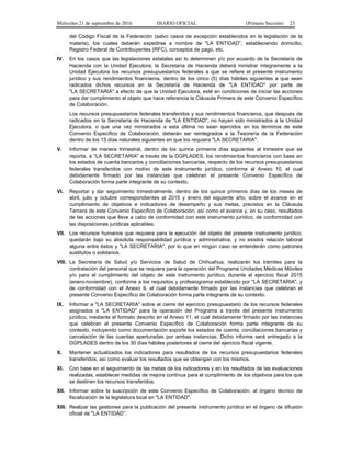Miércoles 21 de septiembre de 2016 DIARIO OFICIAL (Primera Sección) 23
del Código Fiscal de la Federación (salvo casos de excepción establecidos en la legislación de la
materia), los cuales deberán expedirse a nombre de "LA ENTIDAD”, estableciendo domicilio,
Registro Federal de Contribuyentes (RFC), conceptos de pago, etc.
IV. En los casos que las legislaciones estatales así lo determinen y/o por acuerdo de la Secretaría de
Hacienda con la Unidad Ejecutora; la Secretaría de Hacienda deberá ministrar íntegramente a la
Unidad Ejecutora los recursos presupuestarios federales a que se refiere el presente instrumento
jurídico y sus rendimientos financieros, dentro de los cinco (5) días hábiles siguientes a que sean
radicados dichos recursos en la Secretaría de Hacienda de "LA ENTIDAD" por parte de
"LA SECRETARIA" a efecto de que la Unidad Ejecutora, esté en condiciones de iniciar las acciones
para dar cumplimiento al objeto que hace referencia la Cláusula Primera de este Convenio Específico
de Colaboración.
Los recursos presupuestarios federales transferidos y sus rendimientos financieros, que después de
radicados en la Secretaría de Hacienda de "LA ENTIDAD", no hayan sido ministrados a la Unidad
Ejecutora, o que una vez ministrados a esta última no sean ejercidos en los términos de este
Convenio Específico de Colaboración, deberán ser reintegrados a la Tesorería de la Federación
dentro de los 15 días naturales siguientes en que los requiera "LA SECRETARIA".
V. Informar de manera trimestral, dentro de los quince primeros días siguientes al trimestre que se
reporta, a "LA SECRETARIA" a través de la DGPLADES, los rendimientos financieros con base en
los estados de cuenta bancarios y conciliaciones bancarias, respecto de los recursos presupuestarios
federales transferidos con motivo de este instrumento jurídico, conforme al Anexo 10, el cual
debidamente firmado por las instancias que celebran el presente Convenio Específico de
Colaboración forma parte integrante de su contexto.
VI. Reportar y dar seguimiento trimestralmente, dentro de los quince primeros días de los meses de
abril, julio y octubre correspondientes al 2015 y enero del siguiente año, sobre el avance en el
cumplimiento de objetivos e indicadores de desempeño y sus metas, previstos en la Cláusula
Tercera de este Convenio Específico de Colaboración, así como el avance y, en su caso, resultados
de las acciones que lleve a cabo de conformidad con este instrumento jurídico, de conformidad con
las disposiciones jurídicas aplicables.
VII. Los recursos humanos que requiera para la ejecución del objeto del presente instrumento jurídico,
quedarán bajo su absoluta responsabilidad jurídica y administrativa, y no existirá relación laboral
alguna entre éstos y "LA SECRETARIA", por lo que en ningún caso se entenderán como patrones
sustitutos o solidarios.
VIII. La Secretaría de Salud y/o Servicios de Salud de Chihuahua, realizarán los trámites para la
contratación del personal que se requiera para la operación del Programa Unidades Médicas Móviles
y/o para el cumplimiento del objeto de este instrumento jurídico, durante el ejercicio fiscal 2015
(enero-noviembre), conforme a los requisitos y profesiograma establecido por "LA SECRETARIA", y
de conformidad con el Anexo 9, el cual debidamente firmado por las instancias que celebran el
presente Convenio Específico de Colaboración forma parte integrante de su contexto.
IX. Informar a "LA SECRETARIA" sobre el cierre del ejercicio presupuestario de los recursos federales
asignados a "LA ENTIDAD" para la operación del Programa a través del presente instrumento
jurídico, mediante el formato descrito en el Anexo 11, el cual debidamente firmado por las instancias
que celebran el presente Convenio Específico de Colaboración forma parte integrante de su
contexto, incluyendo como documentación soporte los estados de cuenta, conciliaciones bancarias y
cancelación de las cuentas aperturadas por ambas instancias. Dicho informe será entregado a la
DGPLADES dentro de los 30 días hábiles posteriores al cierre del ejercicio fiscal vigente.
X. Mantener actualizados los indicadores para resultados de los recursos presupuestarios federales
transferidos, así como evaluar los resultados que se obtengan con los mismos.
XI. Con base en el seguimiento de las metas de los indicadores y en los resultados de las evaluaciones
realizadas, establecer medidas de mejora continua para el cumplimiento de los objetivos para los que
se destinen los recursos transferidos.
XII. Informar sobre la suscripción de este Convenio Específico de Colaboración, al órgano técnico de
fiscalización de la legislatura local en "LA ENTIDAD".
XIII. Realizar las gestiones para la publicación del presente instrumento jurídico en el órgano de difusión
oficial de "LA ENTIDAD”.
 