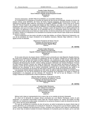 22 (Tercera Sección) DIARIO OFICIAL Miércoles 21 de septiembre de 2016
Estados Unidos Mexicanos
Poder Judicial de la Federación
Sexto Tribunal Colegiado del Decimoquinto Circuito
Mexicali, B.C.
EDICTO
Terceros interesados: JAVIER TREJO ALVARADO y la moral MAC DONALDS.
En cumplimiento a lo ordenado en proveído de catorce de julio de dos mil dieciséis, dictado en el juicio de
amparo directo penal 463/2016, del índice del Sexto Tribunal Colegiado del Decimoquinto Circuito, con
residencia en Mexicali, Baja California, promovido por RUBÉN TORRES PÉREZ, contra actos de la Tercera
Sala del Tribunal Superior de Justicia del Estado de Baja California, con sede en esa misma ciudad, se
emplaza por este medio a JAVIER TREJO ALVARADO y la moral MAC DONALDS, en su carácter de terceros
interesados, para que en el plazo de treinta días, contados a partir del siguiente al de la última publicación de
este edicto, se apersonen a este juicio, en el entendido que de no comparecer dentro de dicho plazo, las
notificaciones subsecuentes se le harán por medio de lista, en términos del artículo 26, fracción III, de la ley de
la materia. Queda a su disposición en la secretaria de acuerdos de este tribunal copia simple de la demanda
de amparo y anexos.
Para su publicación por tres veces, de siete en siete días hábiles, en el Diario Oficial de la Federación y en
uno de los periódicos de mayor circulación en la república mexicana. Mexicali, Baja California, a tres de
agosto de dos mil dieciséis.
Magistrado Presidente del Sexto Tribunal
Colegiado del Decimoquinto Circuito
José Encarnación Aguilar Moya
Rúbrica.
(R.- 436760)
Estados Unidos Mexicanos
Poder Judicial de la Federación
Segundo Tribunal Colegiado del Décimo Quinto Circuito
Mexicali, B.C.
EDICTO
En los autos del juicio de amparo directo 149/2016 penal, promovido por José Alejandro Ángeles Zamora,
en contra de la sentencia de veintisiete de septiembre de dos mil catorce, dictada por la Cuarta Sala del
Tribunal Superior de Justicia del Estado de Baja California, con residencia en esta ciudad, dentro del toca
2850/2014, por auto de diez de agosto de dos mil dieciséis, la Magistrada Presidenta del Segundo Tribunal
Colegiado del Decimoquinto Circuito, ordenó notificar al tercero interesado Iván Antonio Rodríguez Temores
(A) Iván Antonio Romero Temore, por medio de EDICTOS, para que dentro del término de quince días,
contados a partir del día siguiente al de la última publicación, comparezca ante este Tribunal Colegiado, en
defensa de sus intereses, si así lo estima conveniente, haciendo de su conocimiento que queda a su
disposición en la Secretaría de Acuerdos de este órgano judicial, copia simple de la demanda de amparo.
Los presentes edictos deberán publicarse por tres veces, de siete en siete días hábiles, en el Diario Oficial
de la Federación y en uno de los periódicos de mayor circulación de la República; se expide lo anterior en
cumplimiento a lo dispuesto por los artículos 27, fracción III, 181 de la Ley de Amparo y 315 del
Código Federal de Procedimientos Civiles de aplicación supletoria.
Mexicali, Baja California, 10 de Agosto de 2016.
El Secretario de Acuerdos del Segundo Tribunal
Colegiado del Decimoquinto Circuito.
Lic. Raymundo López García.
Rúbrica.
(R.- 436762)
Estados Unidos Mexicanos
Poder Judicial de la Federación
Cuarto Tribunal Colegiado
del Decimoquinto Circuito
Mexicali, B.C.
EDICTO
Mónica León López en representación de su menor hija, en su carácter de tercero interesada.
En virtud de la demanda de amparo directo promovida por Luis Medina Rodríguez, contra el acto
reclamado a la autoridad responsable Cuarta Sala del Tribunal Superior de Justicia del Estado de Baja
California, con residencia en esta ciudad, consistente en la sentencia dictada el cuatro de diciembre de dos mil
ocho, dentro del toca penal 2803/2008.
Por auto de veintisiete de noviembre de dos mil quince, se radicó la demanda de amparo directo bajo el
número 881/2015 y de conformidad con el artículo 5º, fracción III, inciso b) de la Ley de Amparo vigente, este
Cuarto Tribunal Colegiado del Decimoquinto Circuito, consideró que a Mónica León López en representación
de su menor hija, le asiste el carácter de tercera interesada en el presente juicio de amparo; por lo cual este
 