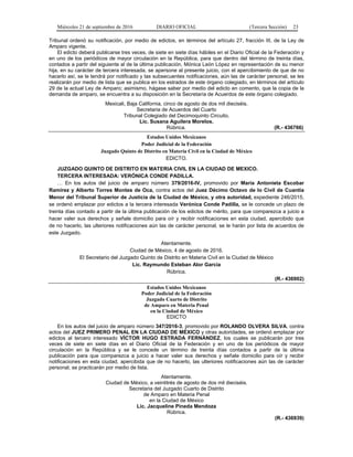 Miércoles 21 de septiembre de 2016 DIARIO OFICIAL (Tercera Sección) 23
Tribunal ordenó su notificación, por medio de edictos, en términos del artículo 27, fracción III, de la Ley de
Amparo vigente.
El edicto deberá publicarse tres veces, de siete en siete días hábiles en el Diario Oficial de la Federación y
en uno de los periódicos de mayor circulación en la República, para que dentro del término de treinta días,
contados a partir del siguiente al de la última publicación, Mónica León López en representación de su menor
hija, en su carácter de tercera interesada, se apersone al presente juicio, con el apercibimiento de que de no
hacerlo así, se le tendrá por notificado y las subsecuentes notificaciones, aún las de carácter personal, se les
realizarán por medio de lista que se publica en los estrados de este órgano colegiado, en términos del artículo
29 de la actual Ley de Amparo; asimismo, hágase saber por medio del edicto en comento, que la copia de la
demanda de amparo, se encuentra a su disposición en la Secretaría de Acuerdos de este órgano colegiado.
Mexicali, Baja California, cinco de agosto de dos mil dieciséis.
Secretaria de Acuerdos del Cuarto
Tribunal Colegiado del Decimoquinto Circuito.
Lic. Susana Aguilera Morelos.
Rúbrica. (R.- 436766)
Estados Unidos Mexicanos
Poder Judicial de la Federación
Juzgado Quinto de Distrito en Materia Civil en la Ciudad de México
EDICTO.
JUZGADO QUINTO DE DISTRITO EN MATERIA CIVIL EN LA CIUDAD DE MEXICO.
TERCERA INTERESADA: VERÓNICA CONDE PADILLA.
… En los autos del juicio de amparo número 379/2016-IV, promovido por María Antonieta Escobar
Ramírez y Alberto Torres Montes de Oca, contra actos del Juez Décimo Octavo de lo Civil de Cuantía
Menor del Tribunal Superior de Justicia de la Ciudad de México, y otra autoridad, expediente 246/2015,
se ordenó emplazar por edictos a la tercera interesada Verónica Conde Padilla, se le concede un plazo de
treinta días contado a partir de la última publicación de los edictos de mérito, para que comparezca a juicio a
hacer valer sus derechos y señale domicilio para oír y recibir notificaciones en esta ciudad, apercibido que
de no hacerlo, las ulteriores notificaciones aún las de carácter personal, se le harán por lista de acuerdos de
este Juzgado.
Atentamente.
Ciudad de México, 4 de agosto de 2016.
El Secretario del Juzgado Quinto de Distrito en Materia Civil en la Ciudad de México
Lic. Raymundo Esteban Alor García
Rúbrica.
(R.- 436902)
Estados Unidos Mexicanos
Poder Judicial de la Federación
Juzgado Cuarto de Distrito
de Amparo en Materia Penal
en la Ciudad de México
EDICTO
En los autos del juicio de amparo número 347/2016-3, promovido por ROLANDO OLVERA SILVA, contra
actos del JUEZ PRIMERO PENAL EN LA CIUDAD DE MÉXICO y otras autoridades, se ordenó emplazar por
edictos al tercero interesado VÍCTOR HUGO ESTRADA FERNÁNDEZ, los cuales se publicarán por tres
veces de siete en siete días en el Diario Oficial de la Federación y en uno de los periódicos de mayor
circulación en la República y se le concede un término de treinta días contados a partir de la última
publicación para que comparezca a juicio a hacer valer sus derechos y señale domicilio para oír y recibir
notificaciones en esta ciudad, apercibida que de no hacerlo, las ulteriores notificaciones aún las de carácter
personal, se practicarán por medio de lista.
Atentamente.
Ciudad de México, a veintitrés de agosto de dos mil dieciséis.
Secretaria del Juzgado Cuarto de Distrito
de Amparo en Materia Penal
en la Ciudad de México
Lic. Jacqueline Pineda Mendoza
Rúbrica.
(R.- 436939)
 
