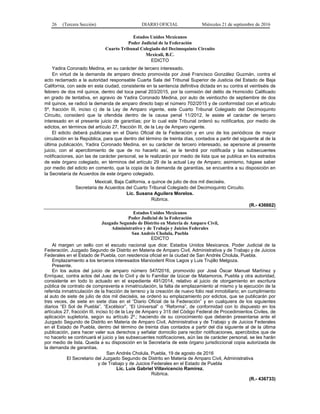 26 (Tercera Sección) DIARIO OFICIAL Miércoles 21 de septiembre de 2016
Estados Unidos Mexicanos
Poder Judicial de la Federación
Cuarto Tribunal Colegiado del Decimoquinto Circuito
Mexicali, B.C.
EDICTO
Yadira Coronado Medina, en su carácter de tercero interesado.
En virtud de la demanda de amparo directo promovida por José Francisco González Guzmán, contra el
acto reclamado a la autoridad responsable Cuarta Sala del Tribunal Superior de Justicia del Estado de Baja
California, con sede en esta ciudad, consistente en la sentencia definitiva dictada en su contra el veintiséis de
febrero de dos mil quince, dentro del toca penal 203/2015, por la comisión del delito de Homicidio Calificado
en grado de tentativa, en agravio de Yadira Coronado Medina, por auto de veintiocho de septiembre de dos
mil quince, se radicó la demanda de amparo directo bajo el número 702/2015 y de conformidad con el artículo
5º, fracción III, inciso c) de la Ley de Amparo vigente, este Cuarto Tribunal Colegiado del Decimoquinto
Circuito, consideró que la ofendida dentro de la causa penal 11/2012, le asiste el carácter de tercero
interesado en el presente juicio de garantías; por lo cual este Tribunal ordenó su notificarlos, por medio de
edictos, en términos del artículo 27, fracción III, de la Ley de Amparo vigente.
El edicto deberá publicarse en el Diario Oficial de la Federación y en uno de los periódicos de mayor
circulación en la República, para que dentro del término de treinta días, contados a partir del siguiente al de la
última publicación, Yadira Coronado Medina, en su carácter de tercero interesado, se apersone al presente
juicio, con el apercibimiento de que de no hacerlo así, se le tendrá por notificada y las subsecuentes
notificaciones, aún las de carácter personal, se le realizarán por medio de lista que se publica en los estrados
de este órgano colegiado, en términos del artículo 29 de la actual Ley de Amparo; asimismo, hágase saber
por medio del edicto en comento, que la copia de la demanda de garantías, se encuentra a su disposición en
la Secretaría de Acuerdos de este órgano colegiado.
Mexicali, Baja California, a quince de julio de dos mil dieciséis.
Secretaria de Acuerdos del Cuarto Tribunal Colegiado del Decimoquinto Circuito.
Lic. Susana Aguilera Morelos.
Rúbrica.
(R.- 436662)
Estados Unidos Mexicanos
Poder Judicial de la Federación
Juzgado Segundo de Distrito en Materia de Amparo Civil,
Administrativo y de Trabajo y Juicios Federales
San Andrés Cholula, Puebla
EDICTO
Al margen un sello con el escudo nacional que dice: Estados Unidos Mexicanos. Poder Judicial de la
Federación. Juzgado Segundo de Distrito en Materia de Amparo Civil, Administrativa y de Trabajo y de Juicios
Federales en el Estado de Puebla, con residencia oficial en la ciudad de San Andrés Cholula, Puebla.
Emplazamiento a los terceros interesados Marxiodent Ríos Lagos y Luis Trujillo Melgoza.
Presente.
En los autos del juicio de amparo número 547/2016, promovido por José Óscar Manuel Martínez y
Enríquez, contra actos del Juez de lo Civil y de lo Familiar de Izúcar de Matamoros, Puebla y otra autoridad,
consistente en todo lo actuado en el expediente 491/2014, relativo al juicio de otorgamiento en escritura
pública de contrato de compraventa e inmatriculación, la falta de emplazamiento al mismo y la ejecución de la
referida inmatriculación de la fracción de terreno y la creación de nuevo folio real inmobiliario; en cumplimiento
al auto de siete de julio de dos mil dieciséis, se ordenó su emplazamiento por edictos, que se publicarán por
tres veces, de siete en siete días en el “Diario Oficial de la Federación” y en cualquiera de los siguientes
diarios “El Sol de Puebla”, “Excélsior”, “El Universal” o “Reforma”, de conformidad con lo dispuesto en los
artículos 27, fracción III, inciso b) de la Ley de Amparo y 315 del Código Federal de Procedimientos Civiles, de
aplicación supletoria, según su artículo 2º.; haciendo de su conocimiento que deberán presentarse ante el
Juzgado Segundo de Distrito en Materia de Amparo Civil, Administrativa y de Trabajo y de Juicios Federales
en el Estado de Puebla, dentro del término de treinta días contados a partir del día siguiente al de la última
publicación, para hacer valer sus derechos y señalar domicilio para recibir notificaciones, apercibidos que de
no hacerlo se continuará el juicio y las subsecuentes notificaciones, aún las de carácter personal, se les harán
por medio de lista. Queda a su disposición en la Secretaría de este órgano jurisdiccional copia autorizada de
la demanda de garantías.
San Andrés Cholula, Puebla, 19 de agosto de 2016
El Secretario del Juzgado Segundo de Distrito en Materia de Amparo Civil, Administrativa
y de Trabajo y de Juicios Federales en el Estado de Puebla
Lic. Luis Gabriel Villavicencio Ramírez.
Rúbrica.
(R.- 436733)
 