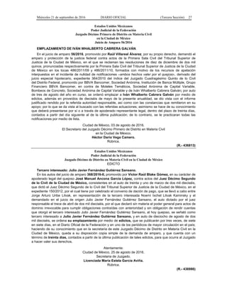 Miércoles 21 de septiembre de 2016 DIARIO OFICIAL (Tercera Sección) 27
Estados Unidos Mexicanos
Poder Judicial de la Federación
Juzgado Décimo Primero de Distrito en Materia Civil
en la Ciudad de México
Juicio de Amparo 56/2016
EMPLAZAMIENTO DE IVÁN WHALBERTO CABRERA GALVÁN.
En el juicio de amparo 56/2016, promovido por Raúl Villareal Álvarez, por su propio derecho, demandó el
amparo y protección de la justicia federal contra actos de la Primera Sala Civil del Tribunal Superior de
Justicia de la Ciudad de México, en el que se reclaman las resoluciones de diez de diciembre de dos mil
quince, pronunciadas respectivamente por la Primera Sala Civil del Tribunal Superior de Justicia de la Ciudad
de México en los tocas 486/2011/09 y 486/2011/10, formados con motivo de los recursos de apelación
interpuestos en el incidente de nulidad de notificaciones –ambos hechos valer por el quejoso-, derivado del
juicio especial hipotecario, expediente 364/2010 del índice del Juzgado Cuadragésimo Quinto de lo Civil
del Distrito Federal, promovido por BBVA Bancomer, Sociedad Anónima, Institución de Banca Múltiple, Grupo
Financiero BBVA Bancomer, en contra de Moteles Temáticos, Sociedad Anónima de Capital Variable,
Bombeos de Concreto, Sociedad Anónima de Capital Variable y de Iván Whalberto Cabrera Galván; por auto
de tres de agosto del año en curso, se ordenó emplazar a Iván Whalberto Cabrera Galván por medio de
edictos, además en proveídos de dieciséis de mayo de la presente anualidad, se dio vista con el informe
justificado rendido por la referida autoridad responsable, así como con las constancias que remitieron en su
apoyo; por lo que se da vista al buscado con las referidas actuaciones; asimismo se hace de su conocimiento
que deberá presentarse por sí o a través de apoderado representante legal, dentro del plazo de treinta días,
contados a partir del día siguiente al de la última publicación; de lo contrario, se le practicaran todas las
notificaciones por medio de lista.
Ciudad de México, 03 de agosto de 2016.
El Secretario del Juzgado Décimo Primero de Distrito en Materia Civil
en la Ciudad de México.
Héctor Darío Vega Camero.
Rúbrica.
(R.- 436813)
Estados Unidos Mexicanos
Poder Judicial de la Federación
Juzgado Décimo de Distrito en Materia Civil en la Ciudad de México
EDICTO
Tercero interesado: Julio Javier Fernández Gutiérrez Sansano.
En los autos del juicio de amparo 368/2016-II, promovido por Víctor Raúl Blake Gómez, en su carácter de
apoderado legal del quejoso José Manuel Ancona García López, contra actos del Juez Décimo Segundo
de lo Civil de la Ciudad de México, consistentes en el auto de treinta y uno de marzo de dos mil dieciséis,
que dictó el Juez Décimo Segundo de lo Civil del Tribunal Superior de Justicia de la Ciudad de México, en el
expediente 150/2012, por el cual tiene por celebrado el convenio de dación de pago, que se llevó a cabo entre
Jorge Arturo Uribe Litvak, en representación de la tercero interesada Noemí Ixchel Litvak Kaminsky y el
demandado en el juicio de origen Julio Javier Fernández Gutiérrez Sansano, el auto dictado por el juez
responsable el trece de abril de dos mil dieciséis, por el que declaró sin materia el poder general para actos de
dominio irrevocable para cumplir obligaciones contraídas con anterioridad y sin obligación de rendir cuentas
que otorgó el tercero interesado Julio Javier Fernández Gutiérrez Sansano, al hoy quejoso, se señaló como
tercero interesado a Julio Javier Fernández Gutiérrez Sansano, y en auto de dieciocho de agosto de dos
mil dieciséis, se ordena su emplazamiento por medio de edictos, que se publicarán por tres veces, de siete
en siete días, en el Diario Oficial de la Federación y en uno de los periódicos de mayor circulación en el país;
haciendo de su conocimiento que en la secretaría de este Juzgado Décimo de Distrito en Materia Civil en la
Ciudad de México, queda a su disposición copia simple de la demanda de amparo, y que cuenta con un
término de treinta días, contados a partir de la última publicación de tales edictos, para que ocurra al Juzgado
a hacer valer sus derechos.
Atentamente:
Ciudad de México, 25 de agosto de 2016.
Secretaria de Juzgado.
Licenciada María Estela García Aviña.
Rúbrica.
(R.- 436986)
 
