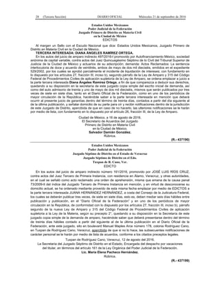 28 (Tercera Sección) DIARIO OFICIAL Miércoles 21 de septiembre de 2016
Estados Unidos Mexicanos
Poder Judicial de la Federación
Juzgado Primero de Distrito en Materia Civil
en la Ciudad de México
EDICTOS
Al margen un Sello con el Escudo Nacional que dice: Estados Unidos Mexicanos, Juzgado Primero de
Distrito en Materia Civil en la Ciudad de México.
TERCERA INTERESADA: DIANA ÁNGELES RAMÍREZ ORTEGA.
En los autos del juicio de amparo indirecto 497/2016-I promovido por Autofinanciamiento México, sociedad
anónima de capital variable, contra actos del Juez Quincuagésimo Séptimo de lo Civil del Tribunal Superior de
Justicia de la Ciudad de México y actuarios de su adscripción; demanda: Actos Reclamados: La sentencia
interlocutoria de doce y acuerdo de veintitrés, ambos de mayo de dos mil dieciséis, emitidos en el expediente
529/2002, por los cuales se aprobó parcialmente el incidente de liquidación de intereses; con fundamento en
lo dispuesto por los artículos 27, fracción III, inciso b), segundo párrafo de la Ley de Amparo y 315 del Código
Federal de Procedimientos Civiles de aplicación supletoria de la Ley de Amparo, se ordena emplazar a juicio a
la parte tercera interesada Diana Ángeles Ramírez Ortega, a fin de que comparezca a deducir sus derechos,
quedando a su disposición en la secretaría de este juzgado copia simple del escrito inicial de demanda, así
como del auto admisorio de treinta y uno de mayo de dos mil dieciséis, mismos que serán publicados por tres
veces de siete en siete días, tanto en el Diario Oficial de la Federación, como en uno de los periódicos de
mayor circulación de la República, haciéndole saber a la parte tercera interesada en mención que deberá
ocurrir al presente juicio de garantías dentro del término de treinta días, contados a partir del día siguiente al
de la última publicación, y señalar domicilio de su parte para oír y recibir notificaciones dentro de la jurisdicción
de este Juzgado de Distrito, apercibida de que en caso de no hacerlo, las ulteriores notificaciones se le harán
por medio de lista, con fundamento en lo dispuesto por el artículo 26, fracción III, de la Ley de Amparo.
Ciudad de México, a 16 de agosto de 2016.
El Secretario de Acuerdos del Juzgado
Primero de Distrito en Materia Civil
en la Ciudad de México.
Salvador Damián González.
Rúbrica.
(R.- 437190)
Estados Unidos Mexicanos
Poder Judicial de la Federación
Juzgado Séptimo de Distrito en el Estado de Veracruz
Juzgado Séptimo de Distrito en el Edo.
Tuxpan de R. Cano, Ver.
EDICTO
En los autos del juicio de amparo indirecto número 161/2016, promovido por JOSÉ LUIS RÍOS CRUZ,
contra actos del Juez Tercero de Primera Instancia, con residencia en Álamo, Veracruz, y otras autoridades,
en el cual se señaló como acto reclamado una orden de aprehensión, misma que emana de la causa penal
73/2009-II del índice del Juzgado Tercero de Primera Instancia en mención, y en virtud de desconocerse su
domicilio actual, se ha ordenado mediante proveído de esta misma fecha emplazar por medio de EDICTOS a
la parte tercera interesada JUANA HERNÁNDEZ HERNÁNDEZ, a costa del Consejo de la Judicatura Federal,
los cuales se deberán publicar tres veces, de siete en siete días, esto es, deben mediar seis días hábiles entre
publicación y publicación, en el “Diario Oficial de la Federación” y en uno de los periódicos de mayor
circulación en la República, de conformidad con lo dispuesto por los artículos 27, fracción III, inciso b), párrafo
segundo de la nueva Ley de Amparo y 315 del Código Federal de Procedimientos Civiles de aplicación
supletoria a la Ley de la Materia, según su precepto 2°, quedando a su disposición en la Secretaría de este
juzgado copia simple de la demanda de amparo, haciéndole saber que deberá presentarse dentro del término
de treinta días hábiles contado a partir del siguiente al de la última publicación en el Diario Oficial de la
Federación, ante este juzgado, sito en boulevard Manuel Maples Arce número 178, colonia Rodríguez Cano,
en Tuxpan de Rodríguez Cano, Veracruz, apercibida de que si no lo hace, las subsecuentes notificaciones de
carácter personal se le harán por medio de lista de acuerdos, conforme a los citados preceptos legales.
Tuxpan de Rodríguez Cano, Veracruz, 12 de agosto del 2016.
La Secretaria del Juzgado Séptimo de Distrito en el Estado, Encargada del despacho por vacaciones
del titular, en términos del artículo 161 de la Ley Orgánica del Poder Judicial de la Federación.
Lic. María Elena Pacheco Hernández.
Rúbrica.
(R.- 437199)
 