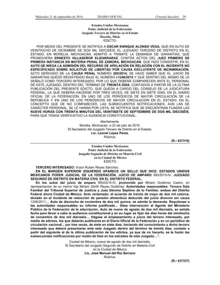 Miércoles 21 de septiembre de 2016 DIARIO OFICIAL (Tercera Sección) 29
Estados Unidos Mexicanos
Poder Judicial de la Federación
Juzgado Tercero de Distrito en el Estado
Morelia, Mich.
EDICTO:
POR MEDIO DEL PRESENTE SE NOTIFICA A OSCAR ENRIQUE ALONSO VEGA, QUE EN AUTO DE
VEINTIOCHO DE DICIEMBRE DE DOS MIL DIECISÉIS, EL JUZGADO TERCERO DE DISTRITO EN EL
ESTADO, EN MORELIA, MICHOACÁN, ADMITIÓ A TRÁMITE LA DEMANDA DE GARANTÍAS, QUE
PROMOVIERA ERNESTO VILLASEÑOR ELIZARRARAZ, CONTRA ACTOS DEL JUEZ PRIMERO DE
PRIMERA INSTANCIA EN MATERIA PENAL DE ZAMORA, MICHOACÁN, QUE HIZO CONSISTIR, EN EL
AUTO QE NIEGA LA ADMISIÓN DEL RECURSO DE APELACIÓN EN RELACIÓN CON EL INCIDENTE NO
ESPECIFICADO SOBRE SOLICITUD DE LIBERTAD POR CAUSA EXCLUYENTE DE INCRIMINACIÓN,
ACTO DERIVADO DE LA CAUSA PENAL NÚMERO 205/2014; SE HACE SABER QUE EL JUICIO DE
GARANTÍAS QUEDÓ REGISTRADO BAJO EL NÚMERO I-1246/2015 Y QUE DENTRO DEL MISMO SE LE
SEÑALÓ COMO TERCERO INTERESADO, POR LO QUE DEBERÁ COMPARECER ANTE EL PERSONAL
DE ESTE JUZGADO, DENTRO DEL TÉRMINO DE TREINTA DÍAS, CONTADOS A PARTIR DE LA ÚLTIMA
PUBLICACIÓN DEL PRESENTE EDICTO, QUE QUEDA A CARGO DEL CONSEJO DE LA JUDICATURA
FEDERAL, LA QUE DEBERÁ HACERSE POR TRES VECES, DE SIETE EN SIETE DÍAS, EN EL DIARIO
OFICIAL DE LA FEDERACIÓN, EN UNO DE LOS PERIÓDICOS DE MAYOR CIRCULACIÓN DE LA
REPÚBLICA Y EN UNO DE LOS PERIÓDICOS DE MAYOR CIRCULACIÓN EN EL ESTADO; EN EL
CONCEPTO QUE DE NO COMPARECER, LAS SUBSECUENTES NOTIFICACIONES, AÚN LAS DE
CARÁCTER PERSONAL, SE LE HARÁN POR LISTA; SE NOTIFICA QUE SE ENCUENTRAN FIJADAS LAS
NUEVE HORAS CON TREINTA MINUTOS DEL VEINTISIETE DE SEPTIEMBRE DE DOS MIL DIECISÉIS,
PARA QUE TENGA VERIFICATIVO LA AUDIENCIA CONSTITUCIONAL.
Atentamente.
Morelia, Michoacán, a 22 de julio de 2016.
El Secretario del Juzgado Tercero de Distrito en el Estado.
Lic. Leonel López Pérez.
Rúbrica.
(R.- 437316)
Estados Unidos Mexicanos
Poder Judicial de la Federación
Juzgado Segundo de Distrito en Materia Civil
en la Ciudad de México
EDICTO
TERCERO INTERESADO: Víctor Rubén Reyes Sánchez.
EN EL MARGEN SUPERIOR IZQUIERDO APARECE UN SELLO QUE DICE: ESTADOS UNIDOS
MEXICANOS PODER JUDICIAL DE LA FEDERACIÓN, JUICIO DE AMPARO 993/2015-IV, JUZGADO
SEGUNDO DE DISTRITO EN MATERIA CIVIL EN EL DISTRITO FEDERAL.
En los autos del juicio de amparo 993/2015-IV, promovido por Miriam Gutiérrez Castro, en
representación de su menor hija Miriam Zarith Reyes Gutiérrez: Autoridades responsables: Tercera Sala
Familiar del Tribunal Superior de Justicia y Juez Décimo Séptimo de lo Familiar, ambos del Distrito
Federal ahora Ciudad de México. Acto reclamado: el acuerdo de treinta de mayo de dos mil catorce,
dictado en el incidente de reducción de pensión alimenticia deducido del juicio divorcio sin causa
1246/2011… Auto de dieciocho de noviembre de dos mil quince, se admite la demanda. Requiérase a
las autoridades responsables su informe justificado… Dése intervención al Agente del Ministerio
Público de la Federación de la adscripción. Auto de nueve de agosto de dos mil dieciséis, se señala
fecha para llevar a cabo la audiencia constitucional y en su lugar se fijan las diez horas del veintiocho
de noviembre de dos mil dieciséis… Hágase el emplazamiento a juicio del tercero interesado, por
medio de edictos, los que deberán publicarse en el Diario Oficial de la Federación y en un periódico de
circulación nacional... por tres veces, de siete en siete días, haciendo del conocimiento a dicho tercero
interesado que deberá presentarse ante este Juzgado dentro del término de treinta días, contado a
partir del siguiente al de la última publicación de los edictos, ya que de no hacerlo, se le harán las
subsecuentes notificaciones por medio de lista en los estrados de este Juzgado…”.
Ciudad de México, nueve de agosto de dos mil dieciséis.
El Secretario del Juzgado Segundo de Distrito en Materia Civil
en la Ciudad de México
Lic. José Manuel del Río Serrano
Rúbrica.
(R.- 437337)
 