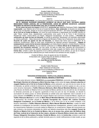 30 (Tercera Sección) DIARIO OFICIAL Miércoles 21 de septiembre de 2016
Estados Unidos Mexicanos
Poder Judicial de la Federación
Juzgado Segundo de Distrito en Materia Civil
en la Ciudad de México
EDICTO
TERCEROS INTERCEROS: Luis Carlos Bracho Equintin y Andrés Bracho Gutiérrez Zamora.
EN EL MARGEN SUPERIOR IZQUIERDO APARECE UN SELLO QUE DICE: ESTADOS UNIDOS
MEXICANOS PODER JUDICIAL DE LA FEDERACIÓN, JUICIO DE AMPARO 443/2016-IV, JUZGADO
SEGUNDO DE DISTRITO EN MATERIA CIVIL EN LA CIUDAD DE MÉXICO.
En los autos del juicio de amparo 443/2016-IV, promovido por Alejandra Rodríguez Patiño: Autoridad
responsable: Juez Séptimo de lo Civil de la Ciudad de México. Acto reclamado: el acuerdo de veintidós de
abril de dos mil dieciséis, dictado en el juicio especial hipotecario 681/2011, del índice del Juzgado Séptimo
de lo Civil de la Ciudad de México, así como los actos tendentes a desposeerla del inmueble ubicado en
calle Trébol, número doce, departamento cuatrocientos cinco guión A de la Torre A del Condominio
Residencial Trébol, colonia Barrio Los Reyes, delegación Azcapotzalco, en esta ciudad.(…) Proveído de
veinticuatro de mayo de dos mil dieciséis, se admite la demanda. Requiérase a la autoridad responsable
su informe justificado… Dése intervención al Agente del Ministerio Público de la Federación de la adscripción.
Acuerdo de cuatro de agosto de dos mil dieciséis, se reservó fijar fecha para la celebración de la
audiencia constitucional, hasta en tanto sean emplazados los referidos terceros interesados… Hágase el
emplazamiento a juicio de los terceros interesados Luis Carlos Bracho Equintin y Andrés Bracho Gutiérrez
Zamora, por medio de edictos, los que deberán publicarse en el Diario Oficial de la Federación y en un
periódico de circulación nacional... por tres veces, de siete en siete días, haciendo del conocimiento a
dichos terceros interesados que deberán presentarse ante este Juzgado de Distrito dentro del término de
treinta días, contado a partir del siguiente al de la última publicación de los edictos, ya que de no hacerlo,
se le harán las subsecuentes notificaciones por medio de lista en los estrados de este Juzgado…”.
Ciudad de México, doce de agosto de dos mil dieciséis.
El Secretario del Juzgado Segundo de Distrito en Materia Civil
en la Ciudad de México.
Lic. José Manuel del Río Serrano.
Rúbrica.
(R.- 437695)
Estados Unidos Mexicanos
Poder Judicial de la Federación
Juzgado Tercero de Distrito en Materia Civil
en la Ciudad de México
EDICTO
TERCEROS INTERESADOS: TEÓFILO VILLANUEVA MARISCAL
Y MARIO MANUEL MENDIOLA MARTÍNEZ
En los autos del juicio número 160/2016-II y su acumulado 579/2016-II, promovido por Fabián Alejandro
Mondragón Sánchez de la Barquera y Mario Sánchez Vega, contra actos del Juez y Actuario adscritos al
Juzgado Séptimo de lo Civil de la Ciudad de México; previa aclaración, por auto de dos de marzo de dos
mil dieciséis, se admitió a trámite la demanda de amparo promovida por el primer quejoso en cita y se tuvo
como terceros interesados a Teófilo Villanueva Mariscal y Mario Manuel Mendiola Martínez; asimismo el
Juez Noveno de Distrito en Materia Civil en la Ciudad de México admitió el cinco de abril de dos mil dieciséis
la demanda promovida por el segundo; igualmente el trece de junio de dos mil dieciséis, se decretó la
acumulación de ambos juicios; en dichas demandas se señaló como acto reclamado: todo lo actuado en el
juicio ordinario civil 810/2013, del índice del Juzgado Séptimo de lo Civil de la Ciudad de México, seguido por
Teófilo Villanueva Mariscal en contra de Mario Manuel Mendiola Martínez, especialmente por lo que hace
al lanzamiento del inmueble ubicado en Avenida Insurgentes Sur, número 497, Colonia Condesa,
Delegación Cuauhtémoc, en la Ciudad de México; y es la fecha que no se ha podido emplazar a los
terceros interesados a Teófilo Villanueva Mariscal y Mario Manuel Mendiola Martínez, a pesar de haber
solicitado la investigación de domicilio a diversas dependencias investigadoras, quienes a pesar de atender
los requerimientos realizados no se pudo realizar la diligencia; en consecuencia, hágase del conocimiento por
este conducto a los terceros interesados de mérito que deberán presentarse ante este Juzgado Tercero de
Distrito en Materia Civil en la Ciudad de México, sito en el acceso tres, primer piso del Edificio Sede
del Poder Judicial de la Federación de San Lázaro, ubicado en Eduardo Molina número dos, colonia El
Parque, Delegación Venustiano Carranza, Ciudad de México, dentro de treinta días contados a partir del
siguiente al de la última publicación y señalar domicilio para oír y recibir notificaciones en ésta ciudad, ya que
 