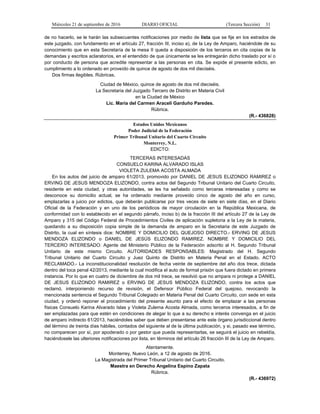 Miércoles 21 de septiembre de 2016 DIARIO OFICIAL (Tercera Sección) 31
de no hacerlo, se le harán las subsecuentes notificaciones por medio de lista que se fije en los estrados de
este juzgado, con fundamento en el artículo 27, fracción III, inciso a), de la Ley de Amparo, haciéndole de su
conocimiento que en esta Secretaría de la mesa II queda a disposición de los terceros en cita copias de la
demandas y escritos aclaratorios, en el entendido de que únicamente se les entregarán dicho traslado por sí o
por conducto de persona que acredite representar a las personas en cita. Se expide el presente edicto, en
cumplimiento a lo ordenado en proveído de quince de agosto de dos mil dieciséis.
Dos firmas ilegibles. Rúbricas.
Ciudad de México, quince de agosto de dos mil dieciséis.
La Secretaria del Juzgado Tercero de Distrito en Materia Civil
en la Ciudad de México
Lic. María del Carmen Araceli Garduño Paredes.
Rúbrica.
(R.- 436828)
Estados Unidos Mexicanos
Poder Judicial de la Federación
Primer Tribunal Unitario del Cuarto Circuito
Monterrey, N.L.
EDICTO:
TERCERAS INTERESADAS
CONSUELO KARINA ALVARADO ISLAS
VIOLETA ZULEMA ACOSTA ALMADA
En los autos del juicio de amparo 61/2013, promovido por DANIEL DE JESUS ELIZONDO RAMIREZ o
ERVING DE JESUS MENDOZA ELIZONDO, contra actos del Segundo Tribunal Unitario del Cuarto Circuito,
residente en esta ciudad, y otras autoridades, se les ha señalado como terceras interesadas y como se
desconoce su domicilio actual, se ha ordenado mediante proveído cinco de agosto del año en curso,
emplazarlas a juicio por edictos, que deberán publicarse por tres veces de siete en siete días, en el Diario
Oficial de la Federación y en uno de los periódicos de mayor circulación en la República Mexicana, de
conformidad con lo establecido en el segundo párrafo, inciso b) de la fracción III del artículo 27 de la Ley de
Amparo y 315 del Código Federal de Procedimientos Civiles de aplicación supletoria a la Ley de la materia,
quedando a su disposición copia simple de la demanda de amparo en la Secretaria de este Juzgado de
Distrito, la cual en síntesis dice: NOMBRE Y DOMICILIO DEL QUEJOSO DIRECTO.- ERVING DE JESUS
MENDOZA ELIZONDO o DANIEL DE JESÚS ELIZONDO RAMIREZ. NOMBRE Y DOMICILIO DEL
TERCERO INTERESADO: Agente del Ministerio Público de la Federación adscrito al H. Segundo Tribunal
Unitario de este mismo Circuito. AUTORIDADES RESPONSABLES: Magistrado del H. Segundo
Tribunal Unitario del Cuarto Circuito y Juez Quinto de Distrito en Materia Penal en el Estado. ACTO
RECLAMADO.- La inconstitucionalidad resolución de fecha veinte de septiembre del año dos trece, dictada
dentro del toca penal 42/2013, mediante la cual modifica el auto de formal prisión que fuera dictado en primera
instancia. Por lo que en cuatro de diciembre de dos mil trece, se resolvió que no ampara ni protege a DANIEL
DE JESUS ELIZONDO RAMIREZ o ERVING DE JESUS MENDOZA ELIZONDO, contra los actos que
reclamó, interponiendo recurso de revisión, el Defensor Público Federal del quejoso, revocando la
mencionada sentencia el Segundo Tribunal Colegiado en Materia Penal del Cuarto Circuito, con sede en esta
ciudad, y ordenó reponer el procedimiento del presente asunto para el efecto de emplazar a las personas
físicas Consuelo Karina Alvarado Islas y Violeta Zulema Acosta Almada, como terceros interesados, a fin de
ser emplazadas para que estén en condiciones de alegar lo que a su derecho e interés convenga en el juicio
de amparo indirecto 61/2013, haciéndoles saber que deben presentarse ante este órgano jurisdiccional dentro
del término de treinta días hábiles, contados del siguiente al de la última publicación, y si, pasado ese término,
no comparecen por sí, por apoderado o por gestor que pueda representarlas, se seguirá el juicio en rebeldía,
haciéndosele las ulteriores notificaciones por lista, en términos del artículo 26 fracción III de la Ley de Amparo.
Atentamente.
Monterrey, Nuevo León, a 12 de agosto de 2016.
La Magistrada del Primer Tribunal Unitario del Cuarto Circuito.
Maestra en Derecho Angelina Espino Zapata
Rúbrica.
(R.- 436972)
 