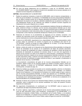 24 (Primera Sección) DIARIO OFICIAL Miércoles 21 de septiembre de 2016
XIV. Así como las demás obligaciones que se establezcan a cargo de “LA ENTIDAD” dentro de
“EL ACUERDO MARCO” que le aplique en función de la naturaleza de los recursos radicados en el
presente Convenio Específico de Colaboración.
SEPTIMA.- OBLIGACIONES DE "LA SECRETARIA":
I. Realizar las gestiones necesarias a través de la DGPLADES, ante la instancia correspondiente, a
efecto de que se transfieran “vía subsidios” a "LA ENTIDAD" los recursos presupuestarios federales a
que se refiere el párrafo primero de la Cláusula SEGUNDA del presente Convenio Específico de
Colaboración de acuerdo con los plazos y calendario establecidos que se precisan en el Anexo 2, el
cual debidamente firmado por las instancias que celebran el presente Convenio Específico de
Colaboración forma parte integrante de su contexto.
II. Dar seguimiento, a través de la DGPLADES, documentalmente mediante el formato de certificación de
gasto, conforme el Anexo 4 e informes, que los recursos presupuestarios federales que en virtud
de este instrumento jurídico se transfieran, sean aplicados únicamente para la realización del objeto
al que son destinados en este instrumento jurídico, sin perjuicio de las atribuciones que en la materia
correspondan a otras instancias competentes del Ejecutivo Federal y/o de "LA ENTIDAD".
III. Abstenerse de intervenir en el procedimiento de asignación de los contratos, convenios o de
cualquier otro instrumento jurídico que formalice "LA ENTIDAD" para cumplir con el objeto para el
cual son destinados los recursos presupuestarios federales transferidos.
IV. A través de la DGPLADES, dependiendo de su disponibilidad de personal y presupuestaria, podrá
practicar visitas de supervisión de acuerdo al programa que se establezca para este fin con
"LA ENTIDAD”, conforme al formato de visitas establecido en el Anexo 12 de este instrumento
jurídico, el cual forma parte integrante de su contexto.
V. Solicitar, a efecto de cumplir con lo dispuesto por las disposiciones jurídicas aplicables, la entrega del
informe de actividades de los avances en el cumplimiento del objeto del presente instrumento
jurídico, el reporte de cumplimiento de metas e indicadores de resultados a través del formato de
indicadores de desempeño de prestación de servicios (Anexo 7), así como dar seguimiento al
ejercicio de los recursos con base en los estados de cuenta bancarios, conciliaciones bancarias y
rendimientos financieros, respecto de los recursos presupuestarios federales transferidos con motivo
de este instrumento jurídico, conforme al formato establecido en el Anexo 10, así como también a
través del formato de certificación de gasto conforme al Anexo 4, que sustenten y fundamenten la
aplicación de los recursos a "LA ENTIDAD”.
La documentación comprobatoria del gasto de los recursos presupuestarios federales que se
transfieren, deberá cumplir con los requisitos fiscales que señala la normativa vigente, misma que
deberá expedirse a nombre de "LA ENTIDAD" estableciendo domicilio, Registro Federal de
Contribuyentes, conceptos de pago, etc.
VI. Aplicar las medidas que procedan de acuerdo con la normativa aplicable e informar a la Secretaría
de Hacienda y Crédito Público, a la Secretaría de la Función Pública Federales, a la Auditoría
Superior de la Federación y a la Secretaría de Contraloría en el ámbito estatal, el caso o casos en
que los recursos presupuestarios federales, no hayan sido aplicados por "LA ENTIDAD” para los
fines que en este instrumento jurídico se determinan, ocasionando como consecuencia el reintegro y
la suspensión de la ministración de recursos a "LA ENTIDAD”, en términos de lo establecido en la
Cláusula DECIMA de "EL ACUERDO MARCO".
VII. Presentar el Informe de la Cuenta de la Hacienda Pública Federal y los demás informes que sean
requeridos, sobre la aplicación de los recursos transferidos con motivo del presente Convenio
Específico de Colaboración.
VIII. Dar seguimiento trimestralmente, en coordinación con "LA ENTIDAD", sobre el avance en el
cumplimiento del objeto del presente instrumento jurídico.
IX. El control, vigilancia, seguimiento y evaluación de los recursos presupuestarios federales que en
virtud de este instrumento jurídico sean transferidos, corresponderá a "LA SECRETARIA", a la
Secretaría de Hacienda y Crédito Público, a la Secretaría de la Función Pública, y a la Auditoría
Superior de la Federación, sin perjuicio de las acciones de vigilancia, control y evaluación que, en
coordinación con la Secretaría de la Función Pública, realice el órgano de control de "LA ENTIDAD”.
 