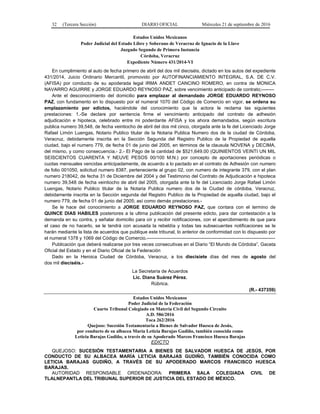32 (Tercera Sección) DIARIO OFICIAL Miércoles 21 de septiembre de 2016
Estados Unidos Mexicanos
Poder Judicial del Estado Libre y Soberano de Veracruz de Ignacio de la Llave
Juzgado Segundo de Primera Instancia
Córdoba, Veracruz
Expediente Número 431/2014-VI
En cumplimiento al auto de fecha primero de abril del dos mil dieciséis, dictado en los autos del expediente
431/2014, Juicio Ordinario Mercantil, promovido por AUTOFINANCIAMIENTO INTEGRAL, S.A. DE C.V.
(AFISA) por conducto de su apoderada legal IRMA ANDET CANCINO ROMERO, en contra de MONICA
NAVARRO AGUIRRE y JORGE EDUARDO REYNOSO PAZ, sobre vencimiento anticipado de contrato;--------
Ante el desconocimiento del domicilio para emplazar al demandado JORGE EDUARDO REYNOSO
PAZ, con fundamento en lo dispuesto por el numeral 1070 del Código de Comercio en vigor, se ordena su
emplazamiento por edictos, haciéndole del conocimiento que la actora le reclama las siguientes
prestaciones: 1.-Se declare por sentencia firme el vencimiento anticipado del contrato de adhesión
adjudicación e hipoteca, celebrado entre mi poderdante AFISA y los ahora demandados, según escritura
publica numero 39,548, de fecha veintiocho de abril del dos mil cinco, otorgada ante la fe del Licenciado Jorge
Rafael Limón Luengas, Notario Publico titular de la Notaria Publica Numero dos de la ciudad de Córdoba,
Veracruz, debidamente inscrita en la Sección Segunda del Registro Publico de la Propiedad de aquella
ciudad, bajo el numero 779, de fecha 01 de junio del 2005, en términos de la clausula NOVENA y DECIMA,
del mismo, y como consecuencia.- 2.- El Pago de la cantidad de $521,649.00 (QUINIENTOS VEINTI UN MIL
SEISCIENTOS CUARENTA Y NEUVE PESOS 00/100 M.N.) por concepto de aportaciones periódicas o
cuotas mensuales vencidas anticipadamente, de acuerdo a lo pactado en el contrato de Adhesión con numero
de folio 001050, solicitud numero 8387, perteneciente al grupo 02, con numero de integrante 379, con el plan
numero 218042, de fecha 31 de Diciembre del 2004 y del Testimonio del Contrato de Adjudicación e hipoteca
numero 39,548 de fecha veintiocho de abril del 2005, otorgada ante la fe del Licenciado Jorge Rafael Limón
Luengas, Notario Publico titular de la Notaria Publica numero dos de la Ciudad de córdoba, Veracruz,
debidamente inscrita en la Sección segunda del Registro Publico de la Propiedad de aquella ciudad, bajo el
numero 779, de fecha 01 de junio del 2005; así como demás prestaciones.-
Se le hace del conocimiento a JORGE EDUARDO REYNOSO PAZ, que contara con el termino de
QUINCE DIAS HABILES posteriores a la ultima publicación del presente edicto, para dar contestación a la
demanda en su contra, y señalar domicilio para oír y recibir notificaciones, con el apercibimiento de que para
el caso de no hacerlo, se le tendrá con acusada la rebeldía y todas las subsecuentes notificaciones se le
harán mediante la lista de acuerdos que publique este tribunal, lo anterior de conformidad con lo dispuesto por
el numeral 1378 y 1069 del Código de Comercio.----------------------------------------------------------------------------------
Publicación que deberá realizarse por tres veces consecutivas en el Diario “El Mundo de Córdoba”, Gaceta
Oficial del Estado y en el Diario Oficial de la Federación
Dado en la Heroica Ciudad de Córdoba, Veracruz, a los diecisiete días del mes de agosto del
dos mil dieciséis.-
La Secretaria de Acuerdos
Lic. Diana Suárez Pérez.
Rúbrica.
(R.- 437359)
Estados Unidos Mexicanos
Poder Judicial de la Federación
Cuarto Tribunal Colegiado en Materia Civil del Segundo Circuito
A.D. 586/2016
Toca 262/2016
Quejoso: Sucesión Testamentaria a Bienes de Salvador Huesca de Jesús,
por conducto de su albacea María Leticia Barajas Gudiño, también conocida como
Leticia Barajas Gudiño, a través de su Apoderado Marcos Francisco Huesca Barajas
EDICTO
QUEJOSO: SUCESIÓN TESTAMENTARIA A BIENES DE SALVADOR HUESCA DE JESÚS, POR
CONDUCTO DE SU ALBACEA MARÍA LETICIA BARAJAS GUDIÑO, TAMBIÉN CONOCIDA COMO
LETICIA BARAJAS GUDIÑO, A TRAVÉS DE SU APODERADO MARCOS FRANCISCO HUESCA
BARAJAS.
AUTORIDAD RESPONSABLE ORDENADORA: PRIMERA SALA COLEGIADA CIVIL DE
TLALNEPANTLA DEL TRIBUNAL SUPERIOR DE JUSTICIA DEL ESTADO DE MÉXICO.
 
