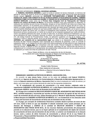 Miércoles 21 de septiembre de 2016 DIARIO OFICIAL (Tercera Sección) 33
TERCERO INTERESADO: ROMANA, SOCIEDAD ANÓNIMA.
A ROMANA, SOCIEDAD ANÓNIMA, a quien le reviste el carácter de tercero interesado, en términos del
artículo 5º, fracción III, inciso b), de la Ley de Amparo vigente, se le hace saber: Que en los autos del Amparo
Directo número 586/2016, promovido por SUCESIÓN TESTAMENTARIA A BIENES DE SALVADOR
HUESCA DE JESÚS, POR CONDUCTO DE SU ALBACEA MARÍA LETICIA BARAJAS GUDIÑO, TAMBIÉN
CONOCIDA COMO LETICIA BARAJAS GUDIÑO, A TRAVÉS DE SU APODERADO MARCOS FRANCISCO
HUESCA BARAJAS, contra actos de la Primera Sala Colegiada Civil de Tlalnepantla del Tribunal
Superior de Justicia del Estado de México, se encuentra señalado como acto reclamado en específico: la
resolución del veintitrés de junio de dos mil dieciséis, dictada en el toca 262/2016 del índice de la citada Sala
responsable; asimismo, en el presente juicio constitucional en auto de nueve de agosto del año en curso, se
requirió a la parte quejosa para que proporcionara otro domicilio del citado tercero interesado, requerimiento
que el amparista desahogó en tiempo sin que fuera posible notificarlo y correrle traslado, por lo que en auto de
diecisiete de agosto del mismo año, se ordenó la investigación para localizarlo, sin que se haya logrado su
llamamiento al juicio constitucional; en mérito de lo anterior se ha ordenado emplazarlo por medio de edictos,
mismo que deberá publicarse tres veces, de siete en siete días, en el Diario Oficial de la Federación y en uno
de los periódicos de mayor circulación nacional; lo anterior, de conformidad con lo dispuesto en los artículos
315, del Código Federal de Procedimientos Civiles, de aplicación supletoria a la ley de la materia, y 27,
fracción III, inciso b), segundo párrafo, de la Ley de Amparo en vigor. Se hace saber a ROMANA, SOCIEDAD
ANÓNIMA, por conducto de su representante legal, que queda a su disposición en la Secretaría de
Acuerdos de este Tribunal Colegiado copia autorizada de la demanda de garantías y para su consulta el
expediente citado; en la inteligencia de que a partir de la última publicación de este edicto en esos órganos de
información, tienen treinta días para comparecer ante este Cuarto Tribunal Colegiado en Materia Civil del
Segundo Circuito, a deducir lo que a su derecho convenga, apercibido de que, transcurrido ese término no
comparece por sí o a través de su representante, las subsecuentes notificaciones aún las de carácter personal
se realizarán por medio de la lista de publicación de este Tribunal.
Toluca, Estado de México, cinco de septiembre de dos mil dieciséis.
El Presidente del Cuarto Tribunal Colegiado en Materia Civil del Segundo Circuito.
Magistrado José Martínez Guzmán.
Rúbrica.
El Secretario de Acuerdos.
Heleodoro Herrera Mendoza
Rúbrica.
(R.- 437704)
Estados Unidos Mexicanos
Poder Judicial de la Federación
Juzgado Sexto de Distrito en Materia Civil en la Ciudad de México
EDICTO.
DEMANDADO: SABORES AUTÉNTICOS DE MÉXICO, ASOCIACIÓN CIVIL.
En proveído de esta misma fecha, dictado en los autos del ordinario civil federal 516/2015-I,
promovido por Agencia de Servicios a la Comercialización y Desarrollo de Mercados Agropecuarios, en
contra de Sabores Auténticos de México, Asociación Civil, se ordenó emplazarla por medio de edictos y al
efecto, se le hace saber que la actora demanda de usted (es) las siguientes prestaciones:
“A). El cumplimiento del convenio de concertación y su anexo técnico, celebrado entre la
organización SABORES AUTÉNTICOS DE MÉXICO, A.C. y este Órgano Administrativo Desconcentrado
denominado ASERCA, en fecha Seis de Diciembre de dos Mil Diez.
B). El pago de la cantidad de $99,910.00 (NOVENTA NUEVE MIL NOVECIENTOS DIEZ PESOS 00/100
M.N.), cantidad amparada y reconocida por escritos de fecha dieciocho de agosto de dos mil once y
cuatro de noviembre del dos mil once, ambos firmados por la C. Wanda R. Ojeda Bonilla, Presidenta de
la Mesa Directiva de SABORES AUTÉNTICOS DE MÉXICO, A.C. con fundamento en las cláusulas sexta
y octava del Convenio de Concertación de fecha seis de diciembre de dos mil diez.
C). El pago, por concepto de rendimientos financieros contados desde el primero de enero de dos
mil once, hasta la fecha en que sea liquidado el adeudo reclamado como suerte principal; por la
Omisión del Reintegro a ASERCA de la cantidad de $99,910.00 (NOVENTA Y NUEVE MIL
NOVECIENTOS DIEZ PESOS 00/100 M.N.), de los recursos federales provenientes del presupuesto
previsto en la cláusula tercera, que no se hayan aplicado en el cumplimiento del objeto del convenio
de concertación de fecha seis de diciembre de dos mil diez. Lo anterior con fundamento en la cláusula
tercera, sexta y octava de dicho Convenio de concertación y artículo 54 de la Ley Federal de
Presupuesto y Responsabilidad Hacendaria, 84 y 85 del Reglamento de la Ley Federal de Presupuesto
y Responsabilidad Hacendaria.
 