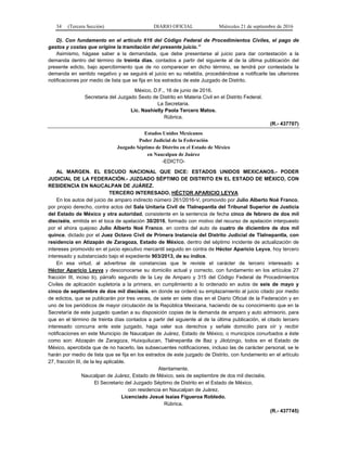 34 (Tercera Sección) DIARIO OFICIAL Miércoles 21 de septiembre de 2016
D). Con fundamento en el artículo 616 del Código Federal de Procedimientos Civiles, el pago de
gastos y costas que origine la tramitación del presente juicio.”
Asimismo, hágase saber a la demandada, que debe presentarse al juicio para dar contestación a la
demanda dentro del término de treinta días, contados a partir del siguiente al de la última publicación del
presente edicto, bajo apercibimiento que de no comparecer en dicho término, se tendrá por contestada la
demanda en sentido negativo y se seguirá el juicio en su rebeldía, procediéndose a notificarle las ulteriores
notificaciones por medio de lista que se fija en los estrados de este Juzgado de Distrito.
México, D.F., 16 de junio de 2016.
Secretaria del Juzgado Sexto de Distrito en Materia Civil en el Distrito Federal.
La Secretaria.
Lic. Nashielly Paola Tercero Matos.
Rúbrica.
(R.- 437707)
Estados Unidos Mexicanos
Poder Judicial de la Federación
Juzgado Séptimo de Distrito en el Estado de México
en Naucalpan de Juárez
-EDICTO-
AL MARGEN. EL ESCUDO NACIONAL QUE DICE: ESTADOS UNIDOS MEXICANOS.- PODER
JUDICIAL DE LA FEDERACIÓN.- JUZGADO SÉPTIMO DE DISTRITO EN EL ESTADO DE MÉXICO, CON
RESIDENCIA EN NAUCALPAN DE JUÁREZ.
TERCERO INTERESADO, HÉCTOR APARICIO LEYVA
En los autos del juicio de amparo indirecto número 261/2016-V, promovido por Julio Alberto Noé Franco,
por propio derecho, contra actos del Sala Unitaria Civil de Tlalnepantla del Tribunal Superior de Justicia
del Estado de México y otra autoridad, consistente en la sentencia de fecha cinco de febrero de dos mil
dieciséis, emitida en el toca de apelación 30/2016, formado con motivo del recurso de apelación interpuesto
por el ahora quejoso Julio Alberto Noé Franco, en contra del auto de cuatro de diciembre de dos mil
quince, dictado por el Juez Octavo Civil de Primera Instancia del Distrito Judicial de Tlalnepantla, con
residencia en Atizapán de Zaragoza, Estado de México, dentro del séptimo incidente de actualización de
intereses promovido en el juicio ejecutivo mercantil seguido en contra de Héctor Aparicio Leyva, hoy tercero
interesado y substanciado bajo el expediente 903/2013, de su índice.
En esa virtud, al advertirse de constancias que le reviste el carácter de tercero interesado a
Héctor Aparicio Leyva y desconocerse su domicilio actual y correcto, con fundamento en los artículos 27
fracción III, inciso b), párrafo segundo de la Ley de Amparo y 315 del Código Federal de Procedimientos
Civiles de aplicación supletoria a la primera, en cumplimiento a lo ordenado en autos de seis de mayo y
cinco de septiembre de dos mil dieciséis, en donde se ordenó su emplazamiento al juicio citado por medio
de edictos, que se publicarán por tres veces, de siete en siete días en el Diario Oficial de la Federación y en
uno de los periódicos de mayor circulación de la República Mexicana, haciendo de su conocimiento que en la
Secretaría de este juzgado quedan a su disposición copias de la demanda de amparo y auto admisorio, para
que en el término de treinta días contados a partir del siguiente al de la última publicación, el citado tercero
interesado concurra ante este juzgado, haga valer sus derechos y señale domicilio para oír y recibir
notificaciones en este Municipio de Naucalpan de Juárez, Estado de México, o municipios conurbados a éste
como son: Atizapán de Zaragoza, Huixquilucan, Tlalnepantla de Baz y Jilotzingo, todos en el Estado de
México, apercibida que de no hacerlo, las subsecuentes notificaciones, incluso las de carácter personal, se le
harán por medio de lista que se fija en los estrados de este juzgado de Distrito, con fundamento en el artículo
27, fracción III, de la ley aplicable.
Atentamente.
Naucalpan de Juárez, Estado de México, seis de septiembre de dos mil dieciséis.
El Secretario del Juzgado Séptimo de Distrito en el Estado de México,
con residencia en Naucalpan de Juárez.
Licenciado Josué Isaías Figueroa Robledo.
Rúbrica.
(R.- 437745)
 