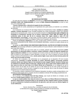 36 (Tercera Sección) DIARIO OFICIAL Miércoles 21 de septiembre de 2016
Estados Unidos Mexicanos
Poder Judicial de la Federación
Juzgado Cuarto de Distrito en el Estado de Quintana Roo
Juzgado Cuarto de Distrito del Vigésimo Séptimo Circuito
Cancún, Q. Roo
EDICTO
SE CONVOCAN POSTORES
En autos del juicio ordinario civil 593/2010, promovido por el INSTITUTO DEL FONDO NACIONAL DE LA
VIVIENDA PARA LOS TRABAJADORES, en contra de RAÚL ROSALES HERNÁNDEZ, se dictó un auto
que, en lo conducente, dice:
“Cancún, Quintana Roo, a dieciocho de agosto de dos mil dieciséis.
Visto el escrito de cuenta, presentado por el apoderado de la parte actora y en atención a su contenido,
SE PROVEE:
Con fundamento en el artículo 474 del Código Federal de Procedimientos Civiles, remátese en pública
subasta y primera almoneda el bien inmueble propiedad de la parte demandada y objeto de la garantía
hipotecaria en el presente juicio, mismo que se encuentra ubicado en el departamento sujeto al Régimen de
Propiedad en Condominio marcado con el número cuatrocientos cuatro (404) del edificio dos (2)
construido sobre el lote seis (6) de la manzana doce (12), región setenta y siete (77) del
fraccionamiento “Los Corales”, en esta ciudad, municipio de Benito Juárez, Quintana Roo, e inscrito bajo el
número de folio electrónico 21277 en el Registro Público de la Propiedad y del Comercio.
Predio que se fincará o adjudicará, en su caso, al mejor postor conforme a derecho y por la cantidad de
$200,000.00 (DOSCIENTOS MIL PESOS 00/100 MONEDA NACIONAL), conforme al avalúo ofrecido por la
parte actora.
Se señalan las DIEZ HORAS CON VEINTICINCO MINUTOS DEL CUATRO DE OCTUBRE DE DOS MIL
DIECISÉIS, para que tenga verificativo la audiencia pública en la que se llevará a cabo la licitación en el local
que ocupa este Juzgado.
Asimismo, se informa que para tomar parte en la subasta, deberán los licitadores interesados exhibir
previamente a la almoneda pública, numerario, cheque certificado o billete de depósito expedido por
alguna institución crediticia, en el que consignen por lo menos el diez por ciento del valor que sirve de base
para el remate sin cuyo requisito no serán admitidos a la puja, tal y como lo dispone el numeral 482 del
Código Federal de Procedimientos Civiles, siendo postura legal, la que cubra las dos terceras partes del
precio que sirve de base al remate.
En mérito de lo expuesto y de conformidad con lo preceptuado por el dispositivo 474 del invocado
ordenamiento, anúnciese el remate decretado en primer almoneda pública convocando postores
mediante edictos que deberán fijarse en los estrados de este Juzgado Federal, durante el tiempo que
se substancie la presente etapa de ejecución, además de los que la parte actora deberá publicar por
dos veces de cinco en cinco días, en el Diario Oficial de la Federación, en la inteligencia de que el
tamaño mínimo de las letras de los edictos de que se trata deberá de ser de ocho puntos incluyendo el
nombre de las partes, número de juicio y juzgado en el que se tramita, ello en aras de proveer la debida
transparencia en la presente etapa de ejecución.
En tal sentido, quedan a disposición de los licitadores interesados, los planos y avalúo correspondiente, en la
secretaría de este juzgado para su consulta, tal como lo establece el artículo 487 del código procedimental civil.
NOTIFÍQUESE PERSONALMENTE.
Así lo proveyó y firma Ricardo Ruiz del Hoyo Chávez, Juez Cuarto de Distrito en el Estado, con la
Secretaria Yaredh Cejudo Córdova, quien autoriza. Doy fe.”
Lo que se manda publicar dos veces de cinco en cinco días en el Diario Oficial de la Federación,
asimismo deberá fijarse el presente edicto en los estrados de este Juzgado Federal, durante el tiempo
en que se substancie el presente procedimiento de ejecución, para que surta sus efectos legales en
vía de notificación.
Atentamente
Cancún, Quintana Roo, a veintitrés de agosto de dos mil dieciséis.
La Secretaria del Juzgado Cuarto de Distrito en el Estado de Quintana Roo.
Lic. Yaredh Cejudo Córdova.
Rúbrica.
(R.- 437730)
 