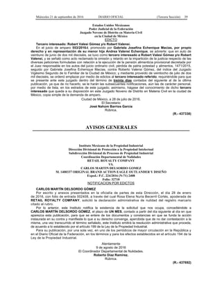 Miércoles 21 de septiembre de 2016 DIARIO OFICIAL (Tercera Sección) 39
Estados Unidos Mexicanos
Poder Judicial de la Federación
Juzgado Noveno de Distrito en Materia Civil
en la Ciudad de México
EDICTO
Tercero interesado: Robert Valesi Gómez y/o Robert Valensi.
En el juicio de amparo 553/2016-I, promovido por Gabriela Josefina Echenique Macías, por propio
derecho y en representación de su menor hija Andrea Valensi Echenique, se advierte: que en auto de
veintiuno de junio de dos mil dieciséis, se tuvo como tercero interesado a Robert Valesi Gómez y/o Robert
Valensi, y se señaló como acto reclamado la omisión y retardo en la impartición de la justicia respecto de las
diversas peticiones formuladas con relación a la ejecución de la pensión alimenticia provisional decretada por
el Juez responsable en los autos del juicio ordinario civil, pérdida de patria potestad y alimentos, 1471/2015,
seguido por Gabriela Josefina Echenique Macías, contra Roberto Valensi Gómez, del índice del Juzgado
Vigésimo Segundo de lo Familiar de la Ciudad de México; y mediante proveído de veintiocho de julio de dos
mil dieciséis, se ordenó emplazar por medio de edictos al tercero interesado referido, requiriéndole para que
se presente ante este juzgado dentro del término de treinta días contados del siguiente al de la última
publicación, ya que de no hacerlo, se le harán las subsecuentes notificaciones, aún las de carácter personal,
por medio de lista, en los estrados de este juzgado; asimismo, hágase del conocimiento de dicho tercero
interesado que queda a su disposición en este Juzgado Noveno de Distrito en Materia Civil en la ciudad de
México, copia simple de la demanda de amparo.
Ciudad de México, a 28 de julio de 2016.
El Secretario
José Nahúm Barrios García
Rúbrica.
(R.- 437338)
AVISOS GENERALES
Instituto Mexicano de la Propiedad Industrial
Dirección Divisional de Protección a la Propiedad Intelectual
Subdirección Divisional de Procesos de Propiedad Industrial
Coordinación Departamental de Nulidades
RETAIL ROYALTY COMPANY
VS.
CARLOS MARTIN DELSORDO GOMEZ
M. 1400337 ORIGINAL BRAND ACTION EAGLE OUTLANDER Y DISEÑO
Exped.: P.C. 224/2016 (N-71) 2408
Folio: 32710
NOTIFICACION POR EDICTOS
CARLOS MARTÍN DELSORDO GÓMEZ
Por escrito y anexos presentados en la oficialía de partes de esta Dirección, el día 28 de enero
de 2016, con folio de entrada 002408, a través del cual Rosa Elena Nuria Becerril Cortés, apoderada de
RETAIL ROYALTY COMPANY, solicitó la declaración administrativa de nulidad del registro marcario
citado al rubro.
Por lo anterior, este Instituto notifica la existencia de la solicitud que nos ocupa, concediéndole a
CARLOS MARTÍN DELSORDO GÓMEZ, el plazo de UN MES, contado a partir del día siguiente al día en que
aparezca esta publicación, para que se entere de los documentos y constancias en que se funda la acción
instaurada en su contra y manifieste lo que a su derecho convenga, apercibida que de no dar contestación a la
misma, una vez transcurrido el término señalado, este Instituto emitirá la resolución administrativa que proceda,
de acuerdo a lo establecido por el artículo 199 de la Ley de la Propiedad Industrial.
Para su publicación, por una sola vez, en uno de los periódicos de mayor circulación en la República y
en el Diario Oficial de la Federación, en los términos y para los efectos establecidos en el artículo 194 de la
Ley de la Propiedad Industrial.
Atentamente
9 de agosto de 2016
El Coordinador Departamental de Nulidades.
Roberto Díaz Ramírez.
Rúbrica.
(R.- 437692)
 