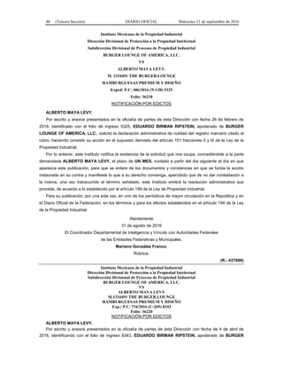 40 (Tercera Sección) DIARIO OFICIAL Miércoles 21 de septiembre de 2016
Instituto Mexicano de la Propiedad Industrial
Dirección Divisional de Protección a la Propiedad Intelectual
Subdirección Divisional de Procesos de Propiedad Industrial
BURGER LOUNGE OF AMERICA, LLC.
VS
ALBERTO MAYA LEVY.
M. 1334491 THE BURGER.LOUNGE
HAMBURGUESAS PREMIUM Y DISEÑO
Exped: P.C. 406/2016 (N-130) 5325
Folio: 36218
NOTIFICACIÓN POR EDICTOS
ALBERTO MAYA LEVY.
Por escrito y anexos presentados en la oficialía de partes de ésta Dirección con fecha 26 de febrero de
2016, identificado con el folio de ingreso 5325, EDUARDO BIRMAN RIPSTEIN, apoderado de BURGER
LOUNGE OF AMERICA, LLC., solicitó la declaración administrativa de nulidad del registro marcario citado al
rubro, haciendo consistir su acción en el supuesto derivado del artículo 151 fracciones II y III de la Ley de la
Propiedad Industrial.
Por lo anterior, este Instituto notifica la existencia de la solicitud que nos ocupa, concediéndole a la parte
demandada ALBERTO MAYA LEVY, el plazo de UN MES, contado a partir del día siguiente al día en que
aparezca esta publicación, para que se entere de los documentos y constancias en que se funda la acción
instaurada en su contra y manifieste lo que a su derecho convenga, apercibido que de no dar contestación a
la misma, una vez transcurrido el término señalado, este Instituto emitirá la resolución administrativa que
proceda, de acuerdo a lo establecido por el artículo 199 de la Ley de Propiedad Industrial.
Para su publicación, por una sola vez, en uno de los periódicos de mayor circulación en la República y en
el Diario Oficial de la Federación, en los términos y para los efectos establecidos en el artículo 194 de la Ley
de la Propiedad Industrial.
Atentamente
31 de agosto de 2016
El Coordinador Departamental de Inteligencia y Vínculo con Autoridades Federales
de las Entidades Federativas y Municipales.
Mariano González Franco.
Rúbrica.
(R.- 437699)
Instituto Mexicano de la Propiedad Industrial
Dirección Divisional de Protección a la Propiedad Intelectual
Subdirección Divisional de Procesos de Propiedad Industrial
BURGER LOUNGE OF AMERICA, LLC.
VS
ALBERTO MAYA LEVY
M.1334491 THE BURGER.LOUNGE
HAMBURGUESAS PREMIUM Y DISEÑO
Exp.: P.C. 734/2016 (C-269) 8343
Folio: 36220
NOTIFICACIÓN POR EDICTOS
ALBERTO MAYA LEVY.
Por escrito y anexos presentados en la oficialía de partes de ésta Dirección con fecha de 4 de abril de
2016, identificando con el folio de ingreso 8343, EDUARDO BIRMAN RIPSTEIN, apoderado de BURGER
 