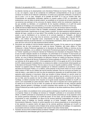 Miércoles 21 de septiembre de 2016 DIARIO OFICIAL (Tercera Sección) 45
ha obtenido mientras se ha desempeñado como Servidor(a) Público(a) de Carrera Titular, se validarán a
su vez, con original y copia de las constancias de certificación correspondientes en las que se pueda
corroborar el nombre de la Institución certificadora, el nombre de la capacidad certificada y el periodo en
que la cursó; o en su caso, impresión de la pantalla del RUSP en la que se muestre este dato.
Comprobantes de capacidades certificadas vigentes en puestos sujetos al SPC y/o equivalente. Las
evaluaciones a que se refiere el párrafo anterior, se acreditarán en el momento de la revisión documental.
Las personas que participen en los concursos de ingreso deberán exhibir las constancias originales con
las que acrediten su identidad y el cumplimiento de los requisitos señalados en el perfil del puesto
registrado en el Catálogo, en la convocatoria y, en su caso, los previstos en el artículo 21 de la Ley.
4. Cartilla del Servicio Militar Nacional Liberada (únicamente en el caso de hombres hasta los 40 años).
5. Tres impresiones del Currículum Vítae de TrabajaEn actualizado, detallando funciones específicas en el
apartado denominado “experiencias en el cargo, puesto o posición” de cada experiencia laboral registrada,
además del lugar y periodo en el que laboró. Para acreditar los años de experiencia solicitados para el
puesto y que se manifestaron en su momento en el currículo registrado en TrabajaEn, se deberán
presentar según sea el caso: hoja única de servicios o equivalente, contratos, alta o baja del ISSSTE,
IMSS u otro instituto de seguridad social, comprobantes de pago, constancias de empleo en hoja
membretada indicando el periodo laborado. Los comprobantes presentados, deben permitir la acreditación
tanto del inicio como el fin de cada experiencia laboral referida.
6. Documento que acredite el nivel de estudios requerido para el puesto. En los casos en que el requisito
académico sea de nivel Licenciatura con grado de avance Titulado(a), sólo serán válidos el Título
Profesional o Cédula Profesional registrados en la Secretaría de Educación Pública en términos de las
disposiciones aplicables, o en su defecto la “Autorización Provisional para ejercer la Profesión por el Título
en Trámite” expedida por la Dirección General de Profesiones de la Secretaría de Educación Pública. En
el caso de haber realizado estudios en el extranjero, de conformidad con el numeral 175 del Acuerdo por
el que se emiten las Disposiciones en las materias de Recursos Humanos y del Servicio Profesional de
Carrera, así como el Manual Administrativo de Aplicación General en materia de Recursos Humanos y
Organización y el Manual del Servicio Profesional de Carrera publicado en el DOF el 12 de julio de 2010 y
sus reformas de 29 de agosto de 2011, 06 de septiembre de 2012, 23 de agosto de 2013 y 04 de febrero
de 2016, deberá presentar invariablemente, la constancia de validez o reconocimiento oficial expedido por
la Secretaría de Educación Pública. Para los casos en los que el requisito académico señale "Terminado o
Pasante" se aceptará Carta de Pasante expedida por la institución académica de procedencia o por la
Secretaría de Educación Pública, en su defecto, podrá presentar el documento oficial con el que acredite
haber cubierto el 100% de los créditos del nivel de estudios solicitado. Para los concursos de puestos con
nivel de enlace, y para efecto de cubrir los años de experiencia requeridos por el perfil del puesto, el (la)
aspirante podrá presentar el documento oficial que acredite el tiempo laborado en servicio social y/o
prácticas profesionales. Para cubrir el requisito de la carrera genérica que se solicita en el concurso de
que se trate, para los puestos de nivel de enlace, jefatura de departamento y subdirección de área u
homólogo, se deberá comprobar dicho requisito con el grado escolar específico señalado en el perfil, sin
opción a ser comprobable por grado educativo distinto. Para cubrir el requisito de la carrera genérica que
se solicita en el concurso de que se trate, los puestos de nivel de dirección de área, dirección general
adjunta, dirección general u homólogos, se podrá comprobar dicho requisito con el Título Profesional o
Cédula Profesional que avale el grado de maestría o doctorado en las áreas académicas afines al perfil de
puesto.
En lo que se refiere a la acreditación de la carrera genérica solicitada por el perfil del concurso relacionada
a la leyenda “Véase en el Catálogo de Carreras en TrabajaEn” publicada en la convocatoria del Diario
Oficial. La DGRH confrontará el comprobante de nivel de estudios presentado por el (la) aspirante contra
las carreras genéricas solicitadas por el perfil del puesto. En los casos, que los estudios referidos en el
comprobante no sean compatibles con alguna de las carreras genéricas contempladas por el perfil, se
verificará contra el Catálogo de Carreras publicado en el portal TrabajaEn, dentro del apartado
Documentación Relevante. Cuando el nombre especifico de la carrera presentada en el comprobante por
el (la) aspirante no aparece dentro del alguna de las carreras genéricas solicitadas por el perfil, se
procederá entonces a comparar contra el listado de las carreras específicas del catálogo, si no apareciera,
se procederá entonces conforme al apartado 5 del numeral 15 de estas mismas bases.
7. Impresión del documento de Bienvenido(a) al sistema TrabajaEn como comprobante del folio asignado por
el portal electrónico www.trabajaen.gob.mx para el concurso.
 