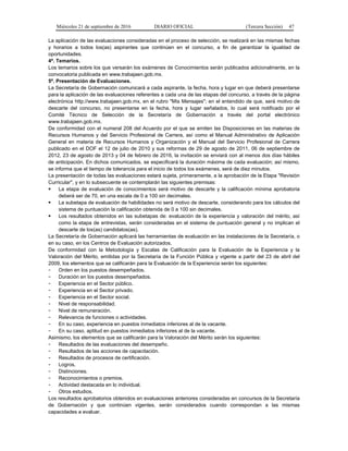 Miércoles 21 de septiembre de 2016 DIARIO OFICIAL (Tercera Sección) 47
La aplicación de las evaluaciones consideradas en el proceso de selección, se realizará en las mismas fechas
y horarios a todos los(as) aspirantes que continúen en el concurso, a fin de garantizar la igualdad de
oportunidades.
4ª. Temarios.
Los temarios sobre los que versarán los exámenes de Conocimientos serán publicados adicionalmente, en la
convocatoria publicada en www.trabajaen.gob.mx.
5ª. Presentación de Evaluaciones.
La Secretaría de Gobernación comunicará a cada aspirante, la fecha, hora y lugar en que deberá presentarse
para la aplicación de las evaluaciones referentes a cada una de las etapas del concurso, a través de la página
electrónica http://www.trabajaen.gob.mx, en el rubro "Mis Mensajes"; en el entendido de que, será motivo de
descarte del concurso, no presentarse en la fecha, hora y lugar señalados, lo cual será notificado por el
Comité Técnico de Selección de la Secretaría de Gobernación a través del portal electrónico
www.trabajaen.gob.mx.
De conformidad con el numeral 208 del Acuerdo por el que se emiten las Disposiciones en las materias de
Recursos Humanos y del Servicio Profesional de Carrera, así como el Manual Administrativo de Aplicación
General en materia de Recursos Humanos y Organización y el Manual del Servicio Profesional de Carrera
publicado en el DOF el 12 de julio de 2010 y sus reformas de 29 de agosto de 2011, 06 de septiembre de
2012, 23 de agosto de 2013 y 04 de febrero de 2016, la invitación se enviará con al menos dos días hábiles
de anticipación. En dichos comunicados, se especificará la duración máxima de cada evaluación; así mismo,
se informa que el tiempo de tolerancia para el inicio de todos los exámenes, será de diez minutos.
La presentación de todas las evaluaciones estará sujeta, primeramente, a la aprobación de la Etapa "Revisión
Curricular", y en lo subsecuente se contemplarán las siguientes premisas:
 La etapa de evaluación de conocimientos será motivo de descarte y la calificación mínima aprobatoria
deberá ser de 70, en una escala de 0 a 100 sin decimales.
 La subetapa de evaluación de habilidades no será motivo de descarte, considerando para los cálculos del
sistema de puntuación la calificación obtenida de 0 a 100 sin decimales.
 Los resultados obtenidos en las subetapas de: evaluación de la experiencia y valoración del mérito, así
como la etapa de entrevistas, serán consideradas en el sistema de puntuación general y no implican el
descarte de los(as) candidatos(as).
La Secretaría de Gobernación aplicará las herramientas de evaluación en las instalaciones de la Secretaría, o
en su caso, en los Centros de Evaluación autorizados.
De conformidad con la Metodología y Escalas de Calificación para la Evaluación de la Experiencia y la
Valoración del Mérito, emitidas por la Secretaría de la Función Pública y vigente a partir del 23 de abril del
2009, los elementos que se calificarán para la Evaluación de la Experiencia serán los siguientes:
- Orden en los puestos desempeñados.
- Duración en los puestos desempeñados.
- Experiencia en el Sector público.
- Experiencia en el Sector privado.
- Experiencia en el Sector social.
- Nivel de responsabilidad.
- Nivel de remuneración.
- Relevancia de funciones o actividades.
- En su caso, experiencia en puestos inmediatos inferiores al de la vacante.
- En su caso, aptitud en puestos inmediatos inferiores al de la vacante.
Asimismo, los elementos que se calificarán para la Valoración del Mérito serán los siguientes:
- Resultados de las evaluaciones del desempeño.
- Resultados de las acciones de capacitación.
- Resultados de procesos de certificación.
- Logros.
- Distinciones.
- Reconocimientos o premios.
- Actividad destacada en lo individual.
- Otros estudios.
Los resultados aprobatorios obtenidos en evaluaciones anteriores consideradas en concursos de la Secretaría
de Gobernación y que continúen vigentes, serán considerados cuando correspondan a las mismas
capacidades a evaluar.
 