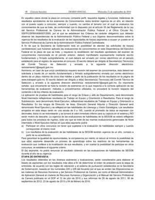 48 (Tercera Sección) DIARIO OFICIAL Miércoles 21 de septiembre de 2016
En aquellos casos donde la plaza en concurso comparta perfil, requisitos legales y funciones, tratándose de
resultados aprobatorios de los exámenes de Conocimientos, éstos tendrán vigencia de un año, en relación
con el puesto sujeto a concurso, siempre y cuando, no cambie el temario con el cual se evaluaron los
conocimientos de que se trate, de conformidad con lo dispuesto por el artículo 35 del Reglamento de la Ley
del Servicio Profesional de Carrera en la Administración Pública Federal y el Oficio Circular No.
SSFP/USPRH/408/007/2005, por el que se establecen los Criterios de carácter obligatorio que deberán
observar las dependencias de la Administración Pública Federal y sus órganos desconcentrados sobre la
vigencia de los resultados de la evaluación de las capacidades de los(as) aspirantes a ocupar un puesto en el
Servicio Profesional de Carrera de la Administración Pública Federal Centralizada.
A fin de que la Secretaría de Gobernación esté en posibilidad de atender las solicitudes de los(as)
candidatos(as) que hubieran aplicado las evaluaciones de conocimientos en esta Dependencia del Ejecutivo
Federal en la plaza de que se trate, y requieran la revalidación del resultado aprobatorio del examen de
conocimientos mencionada en el párrafo anterior, deberá manifestarlo expresamente mediante escrito
fundamentado y firmado autógrafamente, el cual deberá ser enviado por correo electrónico en el periodo
establecido para el registro de aspirantes al concurso. El escrito deberá ser dirigido al Secretario(a) Técnico(a)
del Comité Técnico de Selección y enviado a la siguiente dirección electrónica:
reclutamiento1@segob.gob.mx.
Asimismo, en caso de que un(a) candidato(a) requiera revisión del examen de conocimientos, ésta deberá ser
solicitada a través de un escrito (fundamentado y firmado autógrafamente) enviado por correo electrónico
dentro de un plazo máximo de cinco días hábiles a partir de la publicación de los resultados en la página de
www.trabajaen.gob.mx. El escrito deberá ser dirigido a el(la) Secretario(a) Técnico(a) del Comité Técnico de
Selección y enviado a la siguiente dirección electrónica: reclutamiento1@segob.gob.mx. Es importante
señalar, que únicamente se hará la revisión de exámenes en lo que respecta a la correcta aplicación de las
herramientas de evaluación, métodos o procedimientos utilizados, no procederá la revisión respecto del
contenido o de los criterios de evaluación.
La aplicación de pruebas de habilidades para el rango de Enlace y Jefe de Departamento, será denominado
Nivel Intermedio reflejándose resultados de Trabajo en Equipo y Orientación a Resultados. Para el rango de
Subdirección, será denominado Nivel Ejecutivo, reflejándose resultados de Trabajo en Equipo y Orientación a
Resultados. En los rangos de Dirección de Area, Dirección General Adjunta y Dirección General será
denominado Nivel Ejecutivo y se reflejará en las habilidades de Liderazgo y Visión Estratégica. Los resultados
arrojados en esta etapa serán en una escala de 0 a 100, cuando el promedio de éstos se expresen con
decimales, éstos no se redondearán y se tomará el valor inmediato inferior para su captura en el sistema y NO
serán motivo de descarte. La vigencia de las evaluaciones de habilidades de la SEGOB se estará reflejando
para todos los procesos de ingreso, toda vez que se trate de las mismas evaluaciones gerenciales de Nivel
Intermedio o Nivel Ejecutivo tiempo en que el(la) aspirante podrá:
a) Participar en otros concursos sin tener que sujetarse a la evaluación de habilidades siempre y cuando
correspondan al mismo nivel.
b) Los resultados de la evaluación de las habilidades de la SEGOB tendrán vigencia de un año, contado a
partir de su acreditación.
Para garantizar la igualdad de oportunidades; la competencia por mérito; el reducir al mínimo la posibilidad de
que el(la) aspirante desarrolle un proceso de aprendizaje sobre los reactivos de las herramientas de
evaluación que conlleve a la invalidación de sus resultados, y sin coartar la posibilidad de participar en otros
concursos, se establece el siguiente criterio:
El (la) aspirante, no podrá renunciar al resultado obtenido en las evaluaciones de habilidades de SEGOB
durante el año de su vigencia.
ETAPA DE ENTREVISTA:
Los resultados obtenidos en los diversos exámenes y evaluaciones, serán considerados para elaborar el
listado de aspirantes con los resultados más altos a fin de determinar el orden de prelación para la etapa de
entrevista, de acuerdo con las reglas de valoración y el sistema de puntuación establecidos en la Secretaría
de Gobernación, basada en los numerales 225 y 226 del Acuerdo por el que se emiten las Disposiciones en
las materias de Recursos Humanos y del Servicio Profesional de Carrera, así como el Manual Administrativo
de Aplicación General en materia de Recursos Humanos y Organización y el Manual del Servicio Profesional
de Carrera publicado en el DOF el 12 de julio de 2010 y sus reformas de 29 de agosto de 2011, 06 de
septiembre de 2012, 23 de agosto de 2013 y 04 de febrero de 2016.
 