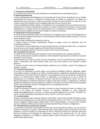 50 (Tercera Sección) DIARIO OFICIAL Miércoles 21 de septiembre de 2016
7ª. Publicación de Resultados
Los resultados de los concursos, serán publicados en el portal electrónico www.trabajaen.gob.mx.
8ª. Reserva de Aspirantes
Los(as) candidatos(as) entrevistados(as) por los miembros del Comité Técnico de Selección que no resulten
ganadores(as) del concurso y obtengan el Puntaje Mínimo de Aptitud, se integrarán a la Reserva de
Aspirantes de la rama de cargo o puesto de que se trate, teniendo una permanencia en la misma de un año,
contado a partir de la publicación de los resultados finales del concurso de que se trate.
Los(as) candidatos(as) finalistas estarán en posibilidad de ser convocados(as) durante el periodo que dure su
permanencia en la reserva de aspirantes y tomando en cuenta la clasificación de puestos y ramas de cargo
establecidos por el Comité Técnico de Profesionalización de la Secretaría de Gobernación, a participar en
concursos bajo la modalidad de convocatoria dirigida a la reserva de aspirantes.
9ª. Declaración de Concurso Desierto
El Comité Técnico de Selección podrá, de conformidad con lo dispuesto por el artículo 40 del Reglamento de
la Ley del Servicio Profesional de Carrera en la Administración Pública Federal, declarar desierto un concurso
por las siguientes causas:
I. Porque ningún candidato(a) se presente al concurso;
II. Porque ninguno de los(as) candidatos(as) obtenga el puntaje mínimo de calificación para ser
considerado(a) finalista; o
III. Porque sólo un (una) finalista pase a la etapa de determinación y en ésta sea vetado o bien, no obtenga la
mayoría de los votos de los(as) integrantes del Comité Técnico de Selección.
En caso de declararse desierto el concurso, se podrá emitir una nueva convocatoria.
10ª. Cancelación de Concurso
El Comité Técnico de Selección podrá cancelar el concurso de las plazas en los supuestos siguientes:
a) Cuando medie orden de autoridad competente o exista disposición legal expresa que restrinja la ocupación
del puesto de que se trate o,
b) El puesto de que se trate se apruebe como libre designación o bien se considere para dar cumplimiento a
laudos o resoluciones que hayan causado estado, en su caso, para restituir en sus derechos a alguna
persona o,
c) Cuando el Comité Técnico de Profesionalización determine que se modifica o suprime del Catálogo del
puesto en cuestión.
11ª. Principios del Concurso
El concurso se desarrollará en estricto apego a los principios de legalidad, eficiencia, objetividad, calidad,
imparcialidad, equidad, competencia por mérito y equidad de género, sujetándose el desarrollo del proceso y
la determinación del Comité Técnico de Selección, a las disposiciones de la Ley del Servicio Profesional de
Carrera en la Administración Pública Federal, su Reglamento y del Acuerdo por el que se emiten las
Disposiciones en las materias de Recursos Humanos y del Servicio Profesional de Carrera, así como el
Manual Administrativo de Aplicación General en materia de Recursos Humanos y Organización y el Manual
del Servicio Profesional de Carrera publicado en el DOF el 12 de julio de 2010 y sus reformas de 29 de agosto
de 2011, 06 de septiembre de 2012, 23 de agosto de 2013 y 04 de febrero de 2016.
12ª. Resolución de dudas
A efecto de garantizar la atención y resolución de dudas que los(as) aspirantes formulen con relación a las
plazas y el proceso del presente concurso, se encuentra disponible el correo electrónico
reclutamiento1@segob.gob.mx, así como un módulo de atención telefónico en el número 1102-6000, Ext.
16115 ó 16148, el cual estará funcionando de 12:00 a 14:00 hrs. y de 16:30 a 18:00 hrs.
13ª. Inconformidades
Los(as) concursantes podrán presentar cualquier inconformidad, ante el Area de Quejas del Organo Interno
de Control de la dependencia, en Calle Bahía de Santa Bárbara número 193, Pisos 1 y 2, Colonia Verónica
Anzures, Delegación Miguel Hidalgo, Código Postal 11300, Ciudad de México., en términos de lo dispuesto
por la Ley del Servicio Profesional de Carrera en la Administración Pública Federal y su Reglamento.
14ª. Procedimiento para reactivación de folios
La reactivación de folio sólo será procedente cuando sean causas imputables al sistema, una vez cerrado el
proceso de inscripción al concurso, el(la) aspirante tendrá 3 días hábiles a partir de la fecha de cierre para
presentar su escrito de petición de reactivación de folio en Oficialía de Partes de la Dirección General de
Recursos Humanos de la Secretaría de Gobernación, ubicada en Río Amazonas No. 91, Col. Juárez,
Delegación Cuauhtémoc, C.P. 06500 en Ciudad de México, dentro del horario de 10:00 a 14:00 horas. El
escrito referido deberá incluir:
 