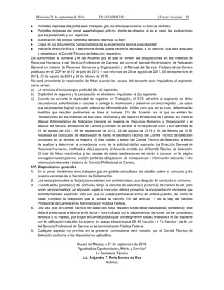 Miércoles 21 de septiembre de 2016 DIARIO OFICIAL (Tercera Sección) 51
 Pantallas impresas del portal www.trabajaen.gob.mx donde se observe su folio de rechazo;
 Pantallas impresas del portal www.trabajaen.gob.mx donde se observe, si es el caso, las evaluaciones
que ha presentado y sus vigencias.
 Justificación del porqué considera se deba reactivar su folio;
 Copia de los documentos comprobatorios de su experiencia laboral y escolaridad;
 Indicar la dirección física y electrónica donde puede recibir la respuesta a su petición, que será evaluada
y resuelta por el Comité Técnico de Selección respectivo.
De conformidad al numeral 214 del Acuerdo por el que se emiten las Disposiciones en las materias de
Recursos Humanos y del Servicio Profesional de Carrera, así como el Manual Administrativo de Aplicación
General en materia de Recursos Humanos y Organización y el Manual del Servicio Profesional de Carrera
publicado en el DOF en el 12 de julio de 2010 y sus reformas de 29 de agosto de 2011, 06 de septiembre de
2012, 23 de agosto de 2013 y 04 de febrero de 2016.
No será procedente la reactivación de folios cuando las causas del descarte sean imputables al aspirante,
como serían:
a) La renuncia al concurso por parte del (de la) aspirante;
b) Duplicidad de registros y la cancelación en el sistema imputables al (la) aspirante.
c) Cuando se advierta la duplicidad de registros en TrabajaEn, el CTS advertirá al aspirante de dicha
circunstancia, exhortándole a cancelar o corregir la información y preservar un único registro. Los casos
que se presenten bajo el supuesto anterior se informarán a la Unidad para que, en su caso, determine las
medidas que resulten pertinentes en base al numeral 215 del Acuerdo por el que se emiten las
Disposiciones en las materias de Recursos Humanos y del Servicio Profesional de Carrera, así como el
Manual Administrativo de Aplicación General en materia de Recursos Humanos y Organización y el
Manual del Servicio Profesional de Carrera publicado en el DOF el 12 de julio de 2010 y sus reformas de
29 de agosto de 2011, 06 de septiembre de 2012, 23 de agosto de 2013 y 04 de febrero de 2016.
Recibidas las solicitudes de reactivación de folios, el Secretario Técnico del Comité Técnico de Selección
convocará en un término no mayor a 10 días hábiles a sesión del Comité Técnico de Selección, a efecto
de analizar y determinar la procedencia o no, de la solicitud del(la) aspirante. La Dirección General de
Recursos Humanos, notificará a el(la) aspirante el Acuerdo emitido por el Comité Técnico de Selección.
El total de folios reactivados y las causas de estas reactivaciones se darán a conocer en la página
www.gobernacion.gob.mx, sección portal de obligaciones de transparencia / información relevante / otra
información relevante / sistema de Servicio Profesional de Carrera.
15ª. Disposiciones generales
1. En el portal electrónico www.trabajaen.gob.mx podrán consultarse los detalles sobre el concurso y los
puestos vacantes de la Secretaría de Gobernación.
2. Los datos personales de los(as) concursantes son confidenciales, aun después de concluido el concurso.
3. Cuando el(la) ganador(a) del concurso tenga el carácter de servidor(a) público(a) de carrera titular, para
poder ser nombrado(a) en el puesto sujeto a concurso, deberá presentar la documentación necesaria que
acredite haberse separado, toda vez que no puede permanecer activo en ambos puestos, así como de
haber cumplido la obligación que le señala la fracción VIII del artículo 11 de la Ley del Servicio
Profesional de Carrera en la Administración Pública Federal.
4. Una vez que el Comité Técnico de Selección haya resuelto sobre el(la) candidato(a) ganador(a), éste
deberá presentarse a laborar en la fecha y hora indicada por la dependencia; de no ser así se considerará
renuncia a su ingreso, por lo que el Comité podrá optar por elegir entre los(as) finalistas a el (la) siguiente
con la calificación más alta. Lo anterior en apego a los artículos 28, 60 fracción I y 75, fracción I de la Ley
del Servicio Profesional de Carrera en la Administración Pública Federal.
5. Cualquier aspecto no previsto en la presente convocatoria será resuelto por el Comité Técnico de
Selección conforme a las disposiciones aplicables.
Ciudad de México, a 21 de septiembre de 2016.
"Igualdad de Oportunidades, Mérito y Servicio"
La Secretaria Técnica
Lic. Alejandra T. Feria Montes de Oca
Rúbrica.
 