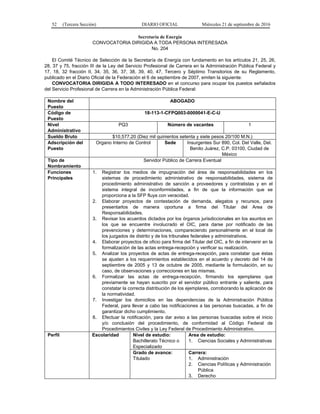 52 (Tercera Sección) DIARIO OFICIAL Miércoles 21 de septiembre de 2016
Secretaría de Energía
CONVOCATORIA DIRIGIDA A TODA PERSONA INTERESADA
No. 204
El Comité Técnico de Selección de la Secretaría de Energía con fundamento en los artículos 21, 25, 26,
28, 37 y 75, fracción III de la Ley del Servicio Profesional de Carrera en la Administración Pública Federal y
17, 18, 32 fracción II, 34, 35, 36, 37, 38, 39, 40, 47, Tercero y Séptimo Transitorios de su Reglamento,
publicado en el Diario Oficial de la Federación el 6 de septiembre de 2007, emiten la siguiente:
CONVOCATORIA DIRIGIDA A TODO INTERESADO en el concurso para ocupar los puestos señalados
del Servicio Profesional de Carrera en la Administración Pública Federal:
Nombre del
Puesto
ABOGADO
Código de
Puesto
18-113-1-CFPQ003-0000041-E-C-U
Nivel
Administrativo
PQ3 Número de vacantes 1
Sueldo Bruto $10,577.20 (Diez mil quinientos setenta y siete pesos 20/100 M.N.)
Adscripción del
Puesto
Organo Interno de Control Sede Insurgentes Sur 890, Col. Del Valle, Del.
Benito Juárez, C.P. 03100, Ciudad de
México
Tipo de
Nombramiento
Servidor Público de Carrera Eventual
Funciones
Principales
1. Registrar los medios de impugnación del área de responsabilidades en los
sistemas de procedimiento administrativo de responsabilidades, sistema de
procedimiento administrativo de sanción a proveedores y contratistas y en el
sistema integral de inconformidades, a fin de que la información que se
proporciona a la SFP fluya con veracidad.
2. Elaborar proyectos de contestación de demanda, alegatos y recursos, para
presentarlos de manera oportuna a firma del Titular del Area de
Responsabilidades.
3. Revisar los acuerdos dictados por los órganos jurisdiccionales en los asuntos en
los que se encuentre involucrado el OIC, para darse por notificado de las
prevenciones y determinaciones, compareciendo personalmente en el local de
los juzgados de distrito y de los tribunales federales y administrativos.
4. Elaborar proyectos de oficio para firma del Titular del OIC, a fin de intervenir en la
formalización de las actas entrega-recepción y verificar su realización.
5. Analizar los proyectos de actas de entrega-recepción, para constatar que éstas
se ajusten a los requerimientos establecidos en el acuerdo y decreto del 14 de
septiembre de 2005 y 13 de octubre de 2005, mediante la formulación, en su
caso, de observaciones y correcciones en las mismas.
6. Formalizar las actas de entrega-recepción, firmando los ejemplares que
previamente se hayan suscrito por el servidor público entrante y saliente, para
constatar la correcta distribución de los ejemplares, corroborando la aplicación de
la normatividad.
7. Investigar los domicilios en las dependencias de la Administración Pública
Federal, para llevar a cabo las notificaciones a las personas buscadas, a fin de
garantizar dicho cumplimiento.
8. Efectuar la notificación, para dar aviso a las personas buscadas sobre el inicio
y/o conclusión del procedimiento, de conformidad al Código Federal de
Procedimientos Civiles y la Ley Federal de Procedimiento Administrativo.
Perfil Escolaridad Nivel de estudio:
Bachillerato Técnico o
Especializado
Area de estudio:
1. Ciencias Sociales y Administrativas
Grado de avance:
Titulado
Carrera:
1. Administración
2. Ciencias Políticas y Administración
Pública
3. Derecho
 