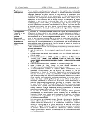 54 (Tercera Sección) DIARIO OFICIAL Miércoles 21 de septiembre de 2016
Requisitos de
participación
Podrán participar aquellas personas que reúnan los requisitos de escolaridad y
experiencia previstos para el puesto. Asimismo, se deberá acreditar ser ciudadana o
ciudadano mexicano en pleno ejercicio de sus derechos o extranjera/o cuya
condición migratoria permita la función a desarrollar; no haber sido sentenciada o
sentenciado con pena privativa de libertad por delito doloso; tener aptitud para el
desempeño de sus funciones en el servicio público; no pertenecer al estado
eclesiástico, ni ser ministra o ministro de algún culto, y no estar inhabilitada o
inhabilitado para el servicio público, ni encontrarse con algún otro impedimento legal,
así como presentar y acreditar las evaluaciones que se indican para cada caso. No
se ejercerá discriminación por razón alguna, incluyendo sexo, edad, capacidades
diferentes, condiciones de salud, religión, estado civil, origen étnico o condición
social.
Documentación
requerida en las
etapas de
revisión
documental,
evaluación de la
experiencia y
valoración del
mérito.
La Secretaría de Energía se reserva el derecho de solicitar, en cualquier momento
del proceso, la documentación o referencias que acrediten los datos registrados en
www.trabajaen.gob.mx por las/los candidatas/os para fines de la revisión curricular y
del cumplimiento de los requisitos establecidos en el artículo 21 de la LSPCAPF, así
como de la presente convocatoria. De no acreditar su existencia o autenticidad se
descartará la participación de las/los candidatas/os, o en su caso se dejará sin efecto
el resultado del proceso de selección y/o el nombramiento que se haya emitido, sin
responsabilidad para la Secretaría de Energía, la cual se reserva el derecho de
ejercitar las acciones legales procedentes.
Las/los candidatas/os deberán presentar para su revisión los siguientes documentos:
Revisión documental:
1. Acta de nacimiento o forma migratoria vigente que lo autoriza a trabajar en
México.
2. Cartilla liberada del servicio militar nacional (sólo para hombres hasta los 40
años de edad).
3. Formato de Inscripción en el RFC expedido por el Sistema de Administración
Tributaria (SAT), MISMO QUE DEBERA COINCIDIR CON LOS TRECE
CARACTERES ALFANUMERICOS REGISTRADOS EN SU CURRICULUM DE
TRABAJAEN.
4. Currículo registrado por las/los candidatos en www.trabajaen.gob.mx,
5. Carta Protesta de Decir Verdad, la cual deberá obtenerse en
www.gob.mx/sener/articulos/labora-en-la-secretaria-de-energia.
6. Título registrado en la Secretaría de Educación Pública y/o en su caso, cédula
profesional correspondiente, en los términos del numeral 175 de las
Disposiciones en Materia de Planeación, Organización y Administración de los
Recursos Humanos. En caso que el perfil solicite nivel de estudio “Titulado” a
nivel profesional, se acepta Acta de Examen Profesional aprobado o documento
oficial expedido por la institución educativa que acredite el trámite y plazo de
entrega del título o cédula profesional; y/o en su defecto la “Autorización
Provisional para ejercer la Profesión por el Título en Trámite” expedida por la
Dirección General de Profesiones de la Secretaría de Educación Pública. Para
los casos donde se solicite “Terminado o Pasante” a nivel profesional, se acepta
documento oficial expedido por la institución educativa que acredite 100% de los
créditos cubiertos, carta de pasante de la institución educativa, o cédula de
pasantía expedida por la Secretaria de Educación Pública.
En el caso de estudios realizados en el extranjero deberá presentar
invariablemente el reconocimiento oficial expedido por la Secretaría de
Educación Pública, como pueden ser la revalidación de estudios o el dictamen
que determine la equiparabilidad de los estudios realizados con los impartidos
por las instituciones del país.
Para comprobar la escolaridad Carrera Técnica o Comercial y Bachillerato
Técnico o Especializado, ya sea de nivel Pasante o Terminado, o Titulado, se
aceptan los estudios de licenciatura de nivel Pasante o Terminado, o Titulado
siempre y cuando sea de la misma escolaridad y área de conocimiento
requerida en el perfil del puesto. Para nivel Licenciatura se aceptan los estudios
de maestría y doctorado de nivel Pasante o Terminado, o Titulado, siempre y
cuando correspondan a la misma escolaridad y área de conocimiento requerida
en el perfil del puesto.
 