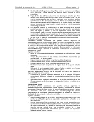 Miércoles 21 de septiembre de 2016 DIARIO OFICIAL (Tercera Sección) 55
7. Identificación oficial vigente con fotografía y firma, se aceptan: credencial para
votar, pasaporte, cartilla liberada del servicio militar nacional o cédula
profesional.
8. Copia de las dos últimas evaluaciones del desempeño anuales que haya
recibido como servidora/or público de carrera titular en el puesto actual o en otro
anterior, incluso aquellas que se hayan practicado como servidores públicos
considerados de libre designación, previo a obtener su nombramiento. Este
requisito sólo aplica para servidoras/es públicos de carrera titulares que deseen
acceder por concurso a una promoción, excepto cuando se trata de puestos del
mismo rango, o inferior.
9. Para acreditar los años de experiencia en las áreas requeridas en el perfil del
puesto, la/el aspirante podrá presentar documentos que acrediten la antigüedad
(fecha de ingreso y término) y área de experiencia laboral, tales como:
nombramientos, bajas, contratos, constancias de periodos laborados en hoja
membretada, recibos de pagos, hojas únicas de servicio, recibos de honorarios,
etcétera. Se tomará en cuenta como experiencia laboral, el tiempo realizado en
servicio social y/o prácticas profesionales comprobado con documento oficial.
Evaluación de la experiencia:
Documentos oficiales probatorios, por ejemplo: currículo registrado en
www.trabajaen.gob.mx nombramientos, bajas, contratos, constancias de periodos
laborados en hoja membretada, recibos de pagos, hojas únicas de servicio, recibos
de honorarios y constancias de servicio social y prácticas profesionales. Ver más
información en www.trabajaen.gob.mx sección Documentación e Información
Relevante/Metodología y escalas de calificación. Evaluación de la experiencia y
valoración del mérito.
Aspectos a evaluar:
 Orden en los puestos desempeñados: comprobantes de los últimos dos niveles
de puesto.
 Tiempo de permanencia en los puestos desempeñados: documentos que
indiquen inicio y fin de cada puesto.
 Experiencia en el sector público: comprobantes del sector público.
 Experiencia en el sector privado: comprobantes del sector privado.
 Experiencia en el sector social: comprobantes del sector social.
 Nivel de remuneración: comprobante de ingreso bruto de su puesto actual o
último.
 Relevancia de funciones y actividades desempeñadas en relación con el puesto
vacante: currículo registrado en www.trabajaen.gob.mx.
Sólo para servidoras/es públicos de la Secretaría de Energía en puestos de
dependencia directa de la vacante:
 Experiencia en puestos inmediatos inferiores al de la vacante: documento
comprobatorio del tiempo trabajado en los puestos inmediatos inferiores al de la
vacante.
 Aptitud en puestos inmediatos inferiores al de la vacante: resultado de las dos
últimas evaluaciones de desempeño en los puestos inferiores inmediatos al de
la vacante.
Valoración del mérito:
Documentos oficiales probatorios, por ejemplo: currículo registrado en
www.trabajaen.gob.mx, nombramientos, bajas, contratos, constancias de periodos
laborados en hoja membretada, recibos de pagos, hojas únicas de servicio y recibos
de honorarios. Ver más información en www.trabajaen.gob.mx sección
Documentación e Información Relevante/Metodología y escalas de calificación.
Evaluación de la experiencia y valoración del mérito.
Aspectos a evaluar:
 Resultado de procesos de certificación: documento oficial probatorio que haga
constar la certificación vigente de capacidades profesionales señaladas en el
perfil del puesto.
 Logros: documento oficial comprobatorio que haga constar las certificaciones
vigentes en competencias laborales o habilidades profesionales diferentes a las
del Servicio Profesional de Carrera, en caso de que el documento carezca de
vigencia expresa, deberá tener una antigüedad máxima de 3 años;
publicaciones especializadas relacionadas con su campo de experiencia
(gacetas, revistas, prensa o libros).
 
