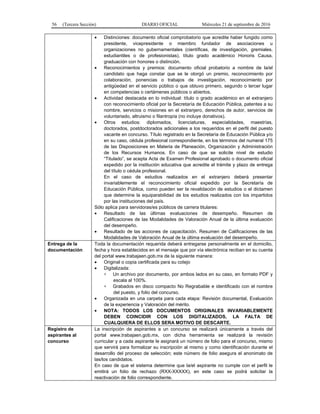 56 (Tercera Sección) DIARIO OFICIAL Miércoles 21 de septiembre de 2016
 Distinciones: documento oficial comprobatorio que acredite haber fungido como
presidente, vicepresidente o miembro fundador de asociaciones u
organizaciones no gubernamentales (científicas, de investigación, gremiales,
estudiantiles o de profesionistas), título grado académico Honoris Causa,
graduación con honores o distinción.
 Reconocimientos y premios: documento oficial probatorio a nombre de la/el
candidato que haga constar que se le otorgó un premio, reconocimiento por
colaboración, ponencias o trabajos de investigación, reconocimiento por
antigüedad en el servicio público o que obtuvo primero, segundo o tercer lugar
en competencias o certámenes públicos o abiertos.
 Actividad destacada en lo individual: título o grado académico en el extranjero
con reconocimiento oficial por la Secretaría de Educación Pública, patentes a su
nombre, servicios o misiones en el extranjero, derechos de autor, servicios de
voluntariado, altruismo o filantropía (no incluye donativos).
 Otros estudios: diplomados, licenciaturas, especialidades, maestrías,
doctorados, postdoctorados adicionales a los requeridos en el perfil del puesto
vacante en concurso. Título registrado en la Secretaría de Educación Pública y/o
en su caso, cédula profesional correspondiente, en los términos del numeral 175
de las Disposiciones en Materia de Planeación, Organización y Administración
de los Recursos Humanos. En caso de que se solicite nivel de estudio
“Titulado”, se acepta Acta de Examen Profesional aprobado o documento oficial
expedido por la institución educativa que acredite el trámite y plazo de entrega
del título o cédula profesional.
En el caso de estudios realizados en el extranjero deberá presentar
invariablemente el reconocimiento oficial expedido por la Secretaría de
Educación Pública, como pueden ser la revalidación de estudios o el dictamen
que determine la equiparabilidad de los estudios realizados con los impartidos
por las instituciones del país.
Sólo aplica para servidoras/es públicos de carrera titulares:
 Resultado de las últimas evaluaciones de desempeño. Resumen de
Calificaciones de las Modalidades de Valoración Anual de la última evaluación
del desempeño.
 Resultado de las acciones de capacitación. Resumen de Calificaciones de las
Modalidades de Valoración Anual de la última evaluación del desempeño.
Entrega de la
documentación
Toda la documentación requerida deberá entregarse personalmente en el domicilio,
fecha y hora establecidos en el mensaje que por vía electrónica reciban en su cuenta
del portal www.trabajaen.gob.mx de la siguiente manera:
 Original o copia certificada para su cotejo
 Digitalizada:
 Un archivo por documento, por ambos lados en su caso, en formato PDF y
escala al 100%.
 Grabados en disco compacto No Regrabable e identificado con el nombre
del puesto, y folio del concurso.
 Organizada en una carpeta para cada etapa: Revisión documental, Evaluación
de la experiencia y Valora