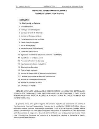 28 (Primera Sección) DIARIO OFICIAL Miércoles 21 de septiembre de 2016
INSTRUCTIVO PARA EL LLENADO DEL ANEXO 4
FORMATO DE CERTIFICACION DE GASTO
INSTRUCTIVO
Se deberá anotar lo siguiente:
1 Entidad Federativa.
2 Monto por concepto de gasto
3 Concepto de Gasto de Aplicación
4 Nombre del Concepto de Gasto
5 Fecha de elaboración del certificado
6 Partida Específica de gasto
7 No. de factura pagada
8 Póliza cheque del pago efectuado
9 Fecha de la póliza cheque.
10 Siglas de la modalidad de adquisición (conforme a la LAASSP)
11 Especificar si es contrato o pedido
12 Proveedor o Prestador de Servicios
13 Importe neto de la factura (incluye IVA)
14 Observaciones Generales
15 Total del gasto efectuado.
16 Nombre del Responsable de elaborar la comprobación.
17 Cargo del Responsable de elaborar la comprobación.
18 Nombre del Director de Administración.
19 Nombre del Secretario de Salud.
20 Mes en que se reporta
NOTA: ES IMPORTANTE MENCIONAR QUE DEBERA EMITIRSE UN FORMATO DE CERTIFICACION
DE GASTO POR CADA CONCEPTO DE GASTO PRESUPUESTAL, ASI COMO PARA EL CASO DE LOS
RENDIMIENTOS FINANCIEROS, DE ACUERDO AL EJERCICIO DE LOS RECURSOS ASIGNADOS A LA
ENTIDAD FEDERATIVA.
El presente anexo forma parte integrante del Convenio Específico de Colaboración en Materia de
Transferencia de Recursos Presupuestarios Federales, por la cantidad de $12,892,192.11 (Doce millones
ochocientos noventa y dos mil ciento noventa y dos pesos 11/100 M.N.), del Programa Unidades Médicas
Móviles, que celebran por una parte el Ejecutivo Federal por conducto de la Secretaría de Salud representada
por la Subsecretaría de Integración y Desarrollo del Sector Salud, y por la otra parte el ejecutivo del Estado
Libre y Soberano de Chihuahua, por conducto de la Secretaría de Hacienda, la Secretaría de Salud y
Servicios de Salud de Chihuahua.
 