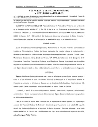 Miércoles 21 de septiembre de 2016 DIARIO OFICIAL (Primera Sección) 3
SECRETARIA DE MEDIO AMBIENTE
Y RECURSOS NATURALES
ACUERDO por el que se da a conocer el nuevo domicilio oficial de la Delegación de la Procuraduría Federal de
Protección al Ambiente en el Estado de Oaxaca.
Al margen un sello con el Escudo Nacional, que dice: Estados Unidos Mexicanos.- Secretaría de Medio
Ambiente y Recursos Naturales.
GUILLERMO JAVIER HARO BÉLCHEZ, Procurador Federal de Protección al Ambiente, con fundamento
en lo dispuesto por los artículos 17, 17 Bis, 18, 32 bis de la Ley Orgánica de la Administración Pública
Federal; 4o. y 42 de la Ley Federal de Procedimiento Administrativo; 2o. fracción XXXI inciso a), 14 fracción
XXXIII, 45 fracción XLVI y 64 fracción X del Reglamento Interior de la Secretaría de Medio Ambiente y
Recursos Naturales, publicado en el Diario Oficial de la Federación el día 26 de noviembre de 2012.
CONSIDERANDO
Que la Dirección de Administración Operación y Mantenimiento de Inmuebles Federales Compartidos del
Instituto de Administración y Avalúos de Bienes Nacionales, ha iniciado trabajos de restructuración y
restauración en el Palacio Federal ubicado en Avenida Independencia número 709-Altos, Colonia Centro,
Municipio de Oaxaca de Juárez, Estado de Oaxaca, C.P. 68000, domicilio actual de la Delegación de la
Procuraduría Federal de Protección al Ambiente en el Estado de Oaxaca, circunstancia que imposibilita
la operación en las mencionadas instalaciones, lo cual hace necesario cambiar temporalmente el domicilio de
este Órgano Desconcentrado en dicha entidad federativa, en tal virtud se ha tenido a bien expedir el siguiente:
ACUERDO
ÚNICO.- Se informa al público en general que a partir de la fecha de publicación del presente Acuerdo y
hasta el 31 de diciembre de 2016, el domicilio oficial de la Delegación de la Procuraduría Federal de
Protección al Ambiente, en el Estado de Oaxaca, será el ubicado en Calle Guadalupe Victoria número 108,
colonia Centro, Código Postal 68000, Municipio de Oaxaca de Juárez, Estado de Oaxaca.
Lo anterior, a efecto de que la correspondencia, trámites, notificaciones, diligencias, procedimientos
administrativos y demás asuntos competencia del mencionado Órgano Desconcentrado, se envíen y realicen
en el domicilio antes señalado.
Dado en la Ciudad de México, a los 9 días del mes de septiembre de dos mil dieciséis.- En suplencia por
ausencia del Procurador Federal de Protección al Ambiente y con fundamento en el artículo 83, segundo
párrafo, del Reglamento Interior de la Secretaría de Medio Ambiente y Recursos Naturales y en el oficio
número PFPA/1/4C.26.1/883/16 del 8 de septiembre de 2016.- El Subprocurador de Inspección Industrial,
Arturo Rodríguez Abitia.- Rúbrica.
 