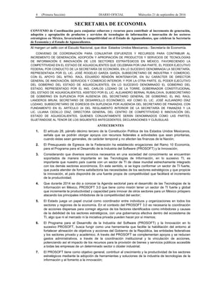 4 (Primera Sección) DIARIO OFICIAL Miércoles 21 de septiembre de 2016
SECRETARIA DE ECONOMIA
CONVENIO de Coordinación para conjuntar esfuerzos y recursos para contribuir al incremento de generación,
adopción y apropiación de productos y servicios de tecnologías de información e innovación de los sectores
estratégicos en México, favoreciendo la competitividad en el Estado de Aguascalientes, que celebran la Secretaría
de Economía y el Estado de Aguascalientes.
Al margen un sello con el Escudo Nacional, que dice: Estados Unidos Mexicanos.- Secretaría de Economía.
CONVENIO DE COORDINACIÓN PARA CONJUNTAR ESFUERZOS Y RECURSOS PARA CONTRIBUIR AL
INCREMENTO DE GENERACIÓN, ADOPCIÓN Y APROPIACIÓN DE PRODUCTOS Y SERVICIOS DE TECNOLOGÍAS
DE INFORMACIÓN E INNOVACIÓN DE LOS SECTORES ESTRATÉGICOS EN MÉXICO, FAVORECIENDO LA
COMPETITIVIDAD EN EL ESTADO DE AGUASCALIENTES QUE CELEBRAN POR UNA PARTE, EL PODER EJECUTIVO
FEDERAL POR CONDUCTO DE LA SECRETARÍA DE ECONOMÍA, EN LO SUCESIVO DENOMINADA LA SECRETARÍA,
REPRESENTADA POR EL LIC. JOSÉ ROGELIO GARZA GARZA, SUBSECRETARIO DE INDUSTRIA Y COMERCIO,
CON EL APOYO DEL MTRO. RAÚL EDUARDO RENDÓN MONTEMAYOR, EN SU CARÁCTER DE DIRECTOR
GENERAL DE INNOVACIÓN, SERVICIOS Y COMERCIO INTERIOR; Y POR LA OTRA PARTE, EL PODER EJECUTIVO
DEL GOBIERNO DEL ESTADO DE AGUASCALIENTES, EN LO SUCESIVO DENOMINADO EL GOBIERNO DEL
ESTADO, REPRESENTADO POR EL ING. CARLOS LOZANO DE LA TORRE, GOBERNADOR CONSTITUCIONAL
DEL ESTADO DE AGUASCALIENTES, ASISTIDO POR EL LIC. ALEJANDRO BERNAL RUBALCAVA, SUBSECRETARIO
DE GOBIERNO EN SUPLENCIA POR AUSENCIA DEL SECRETARIO GENERAL DE GOBIERNO, EL ING. RAÚL
LANDEROS BRUNI, SECRETARIO DE DESARROLLO ECONÓMICO, ASÍ COMO EL LIC. JOSÉ ALEJANDRO DÍAZ
LOZANO, SUBSECRETARIO DE EGRESOS EN SUPLENCIA POR AUSENCIA DEL SECRETARIO DE FINANZAS, CON
FUNDAMENTO EN EL ARTÍCULO 24 DEL REGLAMENTO INTERIOR DE LA SECRETARÍA DE FINANZAS Y LA
LIC. LILIANA CEDILLO DÍAZ, DIRECTORA GENERAL DEL CENTRO DE COMPETITIVIDAD E INNOVACIÓN DEL
ESTADO DE AGUASCALIENTES, QUIENES CONJUNTAMENTE SERÁN DENOMINADOS COMO LAS PARTES,
SUJETÁNDOSE AL TENOR DE LOS SIGUIENTES ANTECEDENTES, DECLARACIONES Y CLÁUSULAS:
ANTECEDENTES
1. El artículo 28, párrafo décimo tercero de la Constitución Política de los Estados Unidos Mexicanos,
señala que se podrán otorgar apoyos con recursos federales a actividades que sean prioritarias,
cuando éstas sean generales, de carácter temporal y no afecten las finanzas de la Nación;
2. El Presupuesto de Egresos de la Federación ha establecido erogaciones del Ramo 10 Economía,
para el Programa para el Desarrollo de la Industria del Software (PROSOFT) y la Innovación;
3. Considerando que diversos servicios necesarios en una sociedad del conocimiento se encuentran
soportados de manera importante en las Tecnologías de Información, en lo sucesivo TI, es
importante que nuestro país cuente con un sector de TI de clase mundial estrechamente integrado
con los demás sectores económicos. En este sentido, si se logra conformar un sector de TI fuerte,
que pueda atender de forma satisfactoria las necesidades de los sectores estratégicos y que propicie
la innovación, el país dispondrá de una fuente propia de competitividad que facilitará el incremento
de la productividad;
4. Que durante 2014 se dio a conocer la Agenda sectorial para el desarrollo de las Tecnologías de la
Información en México, PROSOFT 3.0 que tiene como misión tener un sector de TI fuerte y global
que incremente la productividad y capacidad para innovar de otros sectores para un México próspero
atacando los principales inhibidores de la competitividad del sector;
5. El Estado juega un papel crucial como coordinador entre individuos y organizaciones en todos los
sectores y regiones de la economía. En el contexto del PROSOFT 3.0 es necesaria la coordinación
de acciones dispersas para corregir algunos de los factores identificados como inhibidores y causas
de la debilidad de los sectores estratégicos, con una gobernanza efectiva dentro del ecosistema de
TI, algo que ni el mercado ni la iniciativa privada pueden hacer por sí mismos;
6. El Programa para el Desarrollo de la Industria del Software (PROSOFT) y la Innovación en lo
sucesivo PROSOFT, busca fungir como una herramienta que facilite la habilitación del entorno al
fortalecer alineación de objetivos y acciones del Gobierno de la República, las entidades federativas
y los sectores privado y académico. A través del PROSOFT se complementan apoyos y se reducen
gastos administrativos, a través de la coordinación institucional y la vinculación de acciones,
potenciando así el impacto de los recursos para la provisión de bienes y servicios públicos accesible
a todas las empresas de un determinado sector o clúster industrial;
7. El PROSOFT tiene como objetivo general, contribuir al crecimiento y la productividad de los sectores
estratégicos mediante la adopción de herramientas y soluciones de la industria de tecnologías de la
información y el fomento a la innovación;
 