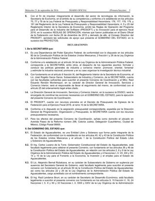Miércoles 21 de septiembre de 2016 DIARIO OFICIAL (Primera Sección) 5
8. Con el fin de impulsar íntegramente el desarrollo del sector de tecnologías de información, la
Secretaría de Economía, en el ámbito de su competencia y conforme a lo establecido en los artículos
75, 77 y 78 de la Ley Federal de Presupuesto y Responsabilidad Hacendaria; 176, 177, 178, 179, y
181 del Reglamento de la Ley Federal de Presupuesto y Responsabilidad Hacendaria; 4, 5 y 25 del
Reglamento Interior de la Secretaría de Economía, emitió las Reglas de Operación del Programa
para el Desarrollo de la Industria del Software (PROSOFT) y la innovación para el ejercicio fiscal
2016, en lo sucesivo REGLAS DE OPERACIÓN, mismas que fueron publicadas en el Diario Oficial
de la Federación con fecha 29 de diciembre de 2015 y derivado de ello, el Consejo Directivo del
PROSOFT, aprobará las solicitudes de apoyo que presente el GOBIERNO DEL ESTADO, en lo
sucesivo los PROYECTOS.
DECLARACIONES
I. De la SECRETARÍA que:
I.1. Es una Dependencia del Poder Ejecutivo Federal, de conformidad con lo dispuesto en los artículos
90 de la Constitución Política de los Estados Unidos Mexicanos; 2 fracción I y 26 de la Ley Orgánica
de la Administración Pública Federal.
I.2. Conforme a lo establecido en el artículo 34 de la Ley Orgánica de la Administración Pública Federal,
corresponde a la SECRETARÍA, entre otros, el despacho de los siguientes asuntos: formular y
conducir las políticas generales de industria y comercio interior; promover, orientar, fomentar
y estimular la industria nacional; promover y en su caso organizar la investigación técnico industrial.
I.3. Con fundamento en el artículo 6 fracción IX, del Reglamento Interior de la Secretaría de Economía, el
Lic. José Rogelio Garza Garza, Subsecretario de Industria y Comercio, de la SECRETARÍA, cuenta
con las facultades suficientes para suscribir el presente Convenio de Coordinación y el Mtro. Raúl
Eduardo Rendón Montemayor, en su carácter de Director General de Innovación, Servicios y
Comercio Interior, será el responsable de llevar el seguimiento del mismo, de conformidad con el
artículo 25 del ordenamiento legal antes citado.
I.4. La Dirección General de Innovación, Servicios y Comercio Interior, en lo sucesivo la DGISCI, será la
encargada de coordinar las acciones necesarias con el GOBIERNO DEL ESTADO, para la ejecución
del presente Convenio de Coordinación.
I.5. El PROSOFT, cuenta con recursos previstos en el Decreto de Presupuesto de Egresos de la
Federación para el Ejercicio Fiscal 2016, al ramo 10 de la SECRETARÍA.
I.6. Conforme a lo dispuesto en la asignación presupuestal correspondiente, expedida por la Dirección
General de Programación, Organización y Presupuesto, la SECRETARÍA cuenta con los recursos
presupuestarios necesarios.
I.7. Para los efectos del presente Convenio de Coordinación, señala como domicilio el ubicado en
Avenida Paseo de la Reforma número 296, Colonia Juárez, Delegación Cuauhtémoc, Ciudad de
México, Código Postal 06600.
II. Del GOBIERNO DEL ESTADO que:
II.1. El Estado de Aguascalientes, es una Entidad Libre y Soberano que forma parte integrante de la
Federación, de conformidad con lo establecido en los artículos 40, 42 y 43 de la Constitución Política
de los Estados Unidos Mexicanos y el artículo 1 de la Constitución Política del Estado Libre
y Soberano de Aguascalientes.
II.2. El Ing. Carlos Lozano de la Torre, Gobernador Constitucional del Estado de Aguascalientes, está
facultado legalmente para celebrar el presente Convenio, con fundamento en los artículos 36 y 46 de
la Constitución Política del Estado de Aguascalientes, en relación con los artículos 2, 8 y 9 de la Ley
Orgánica de la Administración Pública del Estado de Aguascalientes y 4 fracciones I, II, VII, XIII y XV,
14 y 15 de la Ley para el Fomento a la Economía, la Inversión y el empleo para el Estado de
Aguascalientes.
II.3. El Lic. Alejandro Bernal Rubalcava, en su carácter de Subsecretario de Gobierno en suplencia por
ausencia del Secretario General de Gobierno, está facultado legalmente para suscribir el presente
convenio con fundamento en el artículo 50 de la Constitución Política del Estado de Aguascalientes;
así como los artículos 22 y 29 de la Ley Orgánica de la Administración Pública del Estado de
Aguascalientes, cargo acreditado con el nombramiento correspondiente.
II.4. El Ing. Raúl Landeros Bruni, en su carácter de Secretario de Desarrollo Económico, está facultado
legalmente a suscribir el presente convenio con fundamento en los artículos 9, 15 fracción V, 16, 24
fracciones I, II, X y XII y 33 fracciones I, II, XXIII y XXIV de la Ley Orgánica de la Administración
 