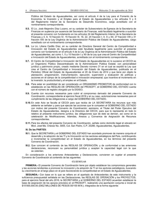 6 (Primera Sección) DIARIO OFICIAL Miércoles 21 de septiembre de 2016
Pública del Estado de Aguascalientes, así como el artículo 4 de la Ley para el Fomento de la
Economía, la Inversión y el Empleo para el Estado de Aguascalientes y los artículos 5 y 6
del Reglamento Interior de la Secretaría de Desarrollo Económico, cargo acreditado con el
nombramiento correspondiente.
II.5. El Lic. José Alejandro Díaz Lozano, en su carácter de Subsecretario de Egresos de la Secretaría de
Finanzas en suplencia por ausencia del Secretario de Finanzas, está facultado legalmente a suscribir
el presente convenio con fundamento en los artículos 24 del Reglamento Interior de la Secretaría de
Finanzas y 4, 9, 10 fracción IV, 15 fracción III, 16, 22, 24 fracción I, II, X y XII, 27 fracción VIII y 31
fracción XXI de la Ley Orgánica de la Administración Pública del Estado de Aguascalientes, cargo
acreditado con el nombramiento correspondiente.
II.6. La Lic. Liliana Cedillo Díaz, en su carácter de Directora General del Centro de Competitividad e
Innovación del Estado de Aguascalientes está facultada legalmente para suscribir el presente
convenio con fundamento en el artículo 4 de la Ley Orgánica de la Administración Pública del Estado
de Aguascalientes, así como 1, 5 y 15 fracción I y XII de la Ley que crea el Centro de Competitividad
e Innovación del Estado de Aguascalientes, acreditada con el nombramiento correspondiente.
II.7. El Centro de Competitividad e Innovación del Estado de Aguascalientes en lo sucesivo el CECOI es
un Organismo Público Descentralizado de la Administración Pública Estatal, con personalidad
jurídica y patrimonio propio, creado mediante Decreto número 31 en el cual se expidió la Ley que
crea el Centro de Competitividad e Innovación del Estado de Aguascalientes, publicada en el
Periódico Oficial del Estado de Aguascalientes el 20 de Enero de 2014 y que tiene por objeto la
planeación, programación, instrumentación, ejecución, supervisión y evaluación de políticas y
acciones en el campo de la competitividad e innovación empresarial, que incentive el incremento en
la inversión, la productividad y el empleo en el Estado.
II.8. Para estar en posibilidad de ser considerado un ORGANISMO PROMOTOR de conformidad con lo
establecido en las REGLAS DE OPERACIÓN del PROSOFT, el GOBIERNO DEL ESTADO cuenta
con el número de registro otorgado por la DGISCI.
II.9. Cuenta con recursos necesarios para cubrir el compromiso derivado del presente Convenio de
Coordinación, correspondiente al ejercicio fiscal 2016 y en su caso, autorizaciones necesarias para el
cumplimiento de las obligaciones a cargo del GOBIERNO DEL ESTADO.
II.10. En este Acto se faculta al CECOI para que reciba de LA SECRETARÍA los recursos que más
adelante se señalan y para que ejecute las acciones que le competen al GOBIERNO DEL ESTADO
con motivo del presente Convenio de Coordinación; asimismo, el Titular del Poder Ejecutivo del
Estado de Aguascalientes, designa a la Directora del CECOI, para que lo represente en todo lo
relativo al presente instrumento jurídico, las obligaciones que de éste se deriven, así como en la
celebración de Modificaciones, Adendas, Anexos y Convenios de Asignación de Recursos
correspondientes.
II.11. Para los efectos del presente Convenio de Coordinación, señala como domicilio legal el ubicado en
Blvd. José Ma. Chávez No. 3005, Col. San Pedro, C.P. 20280, Aguascalientes, Aguascalientes.
III. De las PARTES:
III.1. Que la SECRETARÍA y el GOBIERNO DEL ESTADO han acordado promover de manera conjunta el
desarrollo y la adopción de las TI y la Innovación en los sectores estratégicos del País, contribuyendo
a incrementar la competitividad en el Estado de Aguascalientes, en los términos del presente
Convenio de Coordinación.
III.2. Que conocen el contenido de las REGLAS DE OPERACIÓN; y de conformidad a las anteriores
declaraciones, reconocen su personalidad jurídica y aceptan la capacidad legal con la que
se ostentan.
En consideración a los anteriores Antecedentes y Declaraciones, convienen en sujetar el presente
Convenio de Coordinación al contenido de las siguientes:
CLÁUSULAS
PRIMERA.- El presente Convenio de Coordinación tiene por objeto establecer los compromisos generales
y las acciones tendientes a promover la innovación y la adopción de TI en los sectores estratégicos, buscando
su crecimiento en el largo plazo en el país favoreciendo la competitividad en el Estado de Aguascalientes.
SEGUNDA.- Con base en lo que se refiere en el apartado de Antecedentes de este instrumento y la
suficiencia presupuestal señalada en las Declaraciones, las REGLAS DE OPERACIÓN y los PROYECTOS,
para el ejercicio fiscal del año 2016, la SECRETARÍA y el GOBIERNO DEL ESTADO acuerdan establecer la
base de asignación de los apoyos previstos en el PROSOFT, realizando una aportación conjunta e inicial de
$10’000,000.00 (DIEZ MILLONES DE PESOS 00/100 M.N.), integrados de la forma siguiente:
 