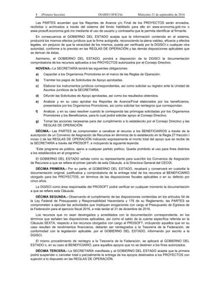 8 (Primera Sección) DIARIO OFICIAL Miércoles 21 de septiembre de 2016
Las PARTES acuerdan que los Reportes de Avance y/o Final de los PROYECTOS serán enviados,
recibidos o archivados a través del sistema del fondo habilitado para ello en www.economia.gob.mx o
www.prosoft.economia.gob.mx mediante el uso de usuario y contraseña que le permita identificar al firmante.
En consecuencia el GOBIERNO DEL ESTADO acepta que la información contenida en el sistema,
producirá los mismos efectos jurídicos que la firma autógrafa, reconociendo la plena validez, eficacia y efectos
legales, sin perjuicio de que la veracidad de los mismos, pueda ser verificada por la DGISCI o cualquier otra
autoridad, conforme a lo previsto en las REGLAS DE OPERACIÓN y las demás disposiciones aplicables que
se derivan de éstas.
Asimismo, el GOBIERNO DEL ESTADO, pondrá a disposición de la DGISCI la documentación
comprobatoria de los recursos aplicados a los PROYECTOS autorizados por el Consejo Directivo.
NOVENA.- La SECRETARÍA tendrá las siguientes obligaciones:
a) Capacitar a los Organismos Promotores en el marco de las Reglas de Operación.
b) Tramitar los pagos de Solicitudes de Apoyo aprobadas.
c) Elaborar los instrumentos jurídicos correspondientes, así como solicitar su registro ante la Unidad de
Asuntos Jurídicos de la SECRETARÍA.
d) Difundir las Solicitudes de Apoyo aprobadas, así como los resultados obtenidos.
e) Analizar y en su caso aprobar los Reportes de Avance/Final elaborados por los beneficiarios,
presentados por los Organismos Promotores, así como solicitar los reintegros que correspondan.
f) Analizar, y en su caso resolver cuando le corresponda las prórrogas solicitadas por los Organismos
Promotores y los Beneficiarios, para lo cual podrá solicitar apoyo al Consejo Directivo.
g) Tomar las acciones necesarias para dar cumplimiento a lo establecido por el Consejo Directivo y las
REGLAS DE OPERACIÓN
DÉCIMA.- Las PARTES se comprometen a canalizar el recurso a los BENEFICIARIOS a través de la
suscripción de un Convenio de Asignación de Recursos en términos de lo establecido en la Regla 27 fracción I
inciso i) de las REGLAS DE OPERACIÓN indicando expresamente el monto total del apoyo que se recibe de
la SECRETARÍA a través del PROSOFT, e incluyendo la siguiente leyenda:
“Este programa es público, ajeno a cualquier partido político. Queda prohibido el uso para fines distintos
a los establecidos en el programa.”
El GOBIERNO DEL ESTADO señala como su representante para suscribir los Convenios de Asignación
de Recursos a que se refiere el primer párrafo de esta Cláusula, a la Directora General del CECOI.
DÉCIMA PRIMERA.- Por su parte, el GOBIERNO DEL ESTADO, recabará y conservará en custodia la
documentación original, justificativa y comprobatoria de la entrega total de los recursos al BENEFICIARIO
otorgado para los PROYECTOS, en términos de las disposiciones fiscales aplicables o en su defecto por
cinco años.
La DGISCI como área responsable del PROSOFT podrá verificar en cualquier momento la documentación
a que se refiere esta Cláusula.
DÉCIMA SEGUNDA.- Observando el cumplimiento de las disposiciones contenidas en los artículos 54 de
la Ley Federal de Presupuesto y Responsabilidad Hacendaria y 176 de su Reglamento, las PARTES se
comprometen a ejecutar las actividades que impliquen erogaciones con cargo al Presupuesto de Egresos de
la Federación para el ejercicio fiscal 2016, a más tardar el 31 de diciembre de 2016.
Los recursos que no sean devengados y acreditados con la documentación correspondiente, en los
términos que señalen las disposiciones aplicables, así como el saldo de la cuenta específica referida en la
Cláusula SEXTA, respecto a los recursos otorgados con cargo al PROSOFT, incluyendo aquellos que en su
caso resulten de rendimientos financieros, deberán ser reintegrados a la Tesorería de la Federación, de
conformidad con la legislación aplicable, por el GOBIERNO DEL ESTADO, informando por escrito a la
DGISCI.
El mismo procedimiento de reintegro a la Tesorería de la Federación, se aplicará al GOBIERNO DEL
ESTADO o, en su caso al BENEFICIARIO, para aquellos apoyos que no se destinen a los fines autorizados.
DÉCIMA TERCERA.- La SECRETARÍA manifiesta y el GOBIERNO DEL ESTADO acepta que la primera
podrá suspender o cancelar total o parcialmente la entrega de los apoyos destinados a los PROYECTOS con
sujeción a lo dispuesto en las REGLAS DE OPERACIÓN.
 
