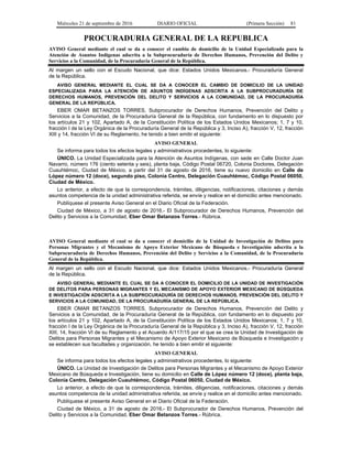 Miércoles 21 de septiembre de 2016 DIARIO OFICIAL (Primera Sección) 81
PROCURADURIA GENERAL DE LA REPUBLICA
AVISO General mediante el cual se da a conocer el cambio de domicilio de la Unidad Especializada para la
Atención de Asuntos Indígenas adscrita a la Subprocuraduría de Derechos Humanos, Prevención del Delito y
Servicios a la Comunidad, de la Procuraduría General de la República.
Al margen un sello con el Escudo Nacional, que dice: Estados Unidos Mexicanos.- Procuraduría General
de la República.
AVISO GENERAL MEDIANTE EL CUAL SE DA A CONOCER EL CAMBIO DE DOMICILIO DE LA UNIDAD
ESPECIALIZADA PARA LA ATENCIÓN DE ASUNTOS INDÍGENAS ADSCRITA A LA SUBPROCURADURÍA DE
DERECHOS HUMANOS, PREVENCIÓN DEL DELITO Y SERVICIOS A LA COMUNIDAD, DE LA PROCURADURÍA
GENERAL DE LA REPÚBLICA.
EBER OMAR BETANZOS TORRES, Subprocurador de Derechos Humanos, Prevención del Delito y
Servicios a la Comunidad, de la Procuraduría General de la República, con fundamento en lo dispuesto por
los artículos 21 y 102, Apartado A, de la Constitución Política de los Estados Unidos Mexicanos; 1, 7 y 10,
fracción I de la Ley Orgánica de la Procuraduría General de la República y 3, Inciso A), fracción V, 12, fracción
XIII y 14, fracción VI de su Reglamento, he tenido a bien emitir el siguiente:
AVISO GENERAL
Se informa para todos los efectos legales y administrativos procedentes, lo siguiente:
ÚNICO. La Unidad Especializada para la Atención de Asuntos Indígenas, con sede en Calle Doctor Juan
Navarro, número 176 (ciento setenta y seis), planta baja, Código Postal 06720, Colonia Doctores, Delegación
Cuauhtémoc, Ciudad de México, a partir del 31 de agosto de 2016, tiene su nuevo domicilio en Calle de
López número 12 (doce), segundo piso, Colonia Centro, Delegación Cuauhtémoc, Código Postal 06050,
Ciudad de México.
Lo anterior, a efecto de que la correspondencia, trámites, diligencias, notificaciones, citaciones y demás
asuntos competencia de la unidad administrativa referida, se envíe y realice en el domicilio antes mencionado.
Publíquese el presente Aviso General en el Diario Oficial de la Federación.
Ciudad de México, a 31 de agosto de 2016.- El Subprocurador de Derechos Humanos, Prevención del
Delito y Servicios a la Comunidad, Eber Omar Betanzos Torres.- Rúbrica.
AVISO General mediante el cual se da a conocer el domicilio de la Unidad de Investigación de Delitos para
Personas Migrantes y el Mecanismo de Apoyo Exterior Mexicano de Búsqueda e Investigación adscrita a la
Subprocuraduría de Derechos Humanos, Prevención del Delito y Servicios a la Comunidad, de la Procuraduría
General de la República.
Al margen un sello con el Escudo Nacional, que dice: Estados Unidos Mexicanos.- Procuraduría General
de la República.
AVISO GENERAL MEDIANTE EL CUAL SE DA A CONOCER EL DOMICILIO DE LA UNIDAD DE INVESTIGACIÓN
DE DELITOS PARA PERSONAS MIGRANTES Y EL MECANISMO DE APOYO EXTERIOR MEXICANO DE BÚSQUEDA
E INVESTIGACIÓN ADSCRITA A LA SUBPROCURADURÍA DE DERECHOS HUMANOS, PREVENCIÓN DEL DELITO Y
SERVICIOS A LA COMUNIDAD, DE LA PROCURADURÍA GENERAL DE LA REPÚBLICA.
EBER OMAR BETANZOS TORRES, Subprocurador de Derechos Humanos, Prevención del Delito y
Servicios a la Comunidad, de la Procuraduría General de la República, con fundamento en lo dispuesto por
los artículos 21 y 102, Apartado A, de la Constitución Política de los Estados Unidos Mexicanos; 1, 7 y 10,
fracción I de la Ley Orgánica de la Procuraduría General de la República y 3, Inciso A), fracción V, 12, fracción
XIII, 14, fracción VI de su Reglamento y el Acuerdo A/117/15 por el que se crea la Unidad de Investigación de
Delitos para Personas Migrantes y el Mecanismo de Apoyo Exterior Mexicano de Búsqueda e Investigación y
se establecen sus facultades y organización, he tenido a bien emitir el siguiente:
AVISO GENERAL
Se informa para todos los efectos legales y administrativos procedentes, lo siguiente:
ÚNICO. La Unidad de Investigación de Delitos para Personas Migrantes y el Mecanismo de Apoyo Exterior
Mexicano de Búsqueda e Investigación, tiene su domicilio en Calle de López número 12 (doce), planta baja,
Colonia Centro, Delegación Cuauhtémoc, Código Postal 06050, Ciudad de México.
Lo anterior, a efecto de que la correspondencia, trámites, diligencias, notificaciones, citaciones y demás
asuntos competencia de la unidad administrativa referida, se envíe y realice en el domicilio antes mencionado.
Publíquese el presente Aviso General en el Diario Oficial de la Federación.
Ciudad de México, a 31 de agosto de 2016.- El Subprocurador de Derechos Humanos, Prevención del
Delito y Servicios a la Comunidad, Eber Omar Betanzos Torres.- Rúbrica.
 