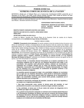 82 (Primera Sección) DIARIO OFICIAL Miércoles 21 de septiembre de 2016
PODER JUDICIAL
SUPREMA CORTE DE JUSTICIA DE LA NACION
SENTENCIA dictada por el Tribunal Pleno en la Controversia Constitucional 64/2015, promovida por el
Municipio de San Pedro y San Pablo Ayutla, Distrito Santiago Zacatepec, Mixe, Estado de Oaxaca, así como
el Voto Concurrente formulado por el Ministro José Ramón Cossío Díaz.
Al margen un sello con el Escudo Nacional, que dice: Estados Unidos Mexicanos.- Suprema Corte de Justicia
de la Nación.- Secretaría General de Acuerdos.
CONTROVERSIA CONSTITUCIONAL 64/2015.
PROMOVENTE: MUNICIPIO DE SAN PEDRO Y SAN PABLO
AYUTLA, DISTRITO SANTIAGO ZACATEPEC, MIXE,
ESTADO DE OAXACA.
MINISTRA PONENTE: MARGARITA BEATRIZ LUNA RAMOS
MINISTRO QUE HIZO SUYO EL ASUNTO: JORGE MARIO PARDO
REBOLLEDO.
SECRETARIO ALFREDO VILLEDA AYALA
Ciudad de México. Acuerdo del Tribunal Pleno de la Suprema Corte de Justicia de la Nación,
correspondiente al día veintiséis de mayo de dos mil dieciséis.
VISTOS Y RESULTANDO:
PRIMERO. Presentación de la demanda. Por escrito recibido el cinco de octubre de dos mil quince, en la
Oficina de Certificación Judicial y Correspondencia de esta Suprema Corte de Justicia de la Nación, José
Hernández Ramos, en su carácter de Síndico Municipal del Ayuntamiento del Municipio de San Pedro y San
Pablo Ayutla, Distrito Santiago Zacatepec, Mixe, Estado de Oaxaca, promovió controversia constitucional en
contra de los Poderes Legislativo y Ejecutivo de la mencionada Entidad Federativa por la aprobación,
promulgación y refrendo del Decreto número 1291: “Mediante el cual se adiciona un Capítulo Sexto
denominado: ‘De la terminación anticipada del periodo de las autoridades en los municipios que se rigen por
sistemas normativos indígenas’ al Título Tercero, denominado ‘Del Gobierno Municipal’ recorriéndose los
actuales capítulos sexto y séptimo, asimismo se adiciona un artículo 65 Bis a la Ley Orgánica
Municipal del Estado de Oaxaca”, publicado en el Periódico Oficial estatal el veintiuno de agosto de dos mil
quince, cuyo texto del precepto es el siguiente:
“Artículo 65 Bis. La Asamblea General Comunitaria es la máxima autoridad en los
municipios indígenas que se rigen por sus Sistemas Normativos para elegir a sus
autoridades. Sus acuerdos serán plenamente válidos y deberán ser reconocidos y
respetados por el Estado, siempre que no violen los derechos humanos de sus
integrantes, reconocidos por la Constitución y Tratados Internacionales. Se integra
por los miembros de la comunidad, en condiciones de igualdad conforme a sus
sistemas normativos indígenas.
La asamblea general encargada de elegir a las autoridades indígenas en municipios
que se rigen por sus Sistemas Normativos, podrá decidir la terminación anticipada
del periodo para el que fueron electos todos los integrantes de un Ayuntamiento y
elegir a las autoridades sustitutas, para concluir dicho periodo, cumpliendo con el
Sistema Normativo que corresponda.
Procederá la terminación anticipada del mandato, cuando se reúnan los requisitos y
se cumpla con el siguiente procedimiento:
I. Que haya transcurrido como mínimo la tercera parte del mandato, el cual
previamente de acuerdo a sus sistemas normativos tengan señalado el periodo;
II. Sea solicitada, al menos por el 30 por ciento del número de integrantes de la
Asamblea que eligió a las autoridades.
III. La petición de terminación anticipada se solicitará ante el Instituto Estatal Electoral
y de Participación Ciudadana de Oaxaca, para que por conducto del Consejo Estatal
de Sistemas Normativos Electorales Indígenas instruya y examine los requisitos de
procedibilidad, y en su caso de ser procedente, previo acuerdo del Consejo General
coadyuve en la celebración de la Asamblea del Municipio.
 