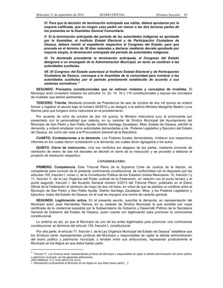 Miércoles 21 de septiembre de 2016 DIARIO OFICIAL (Primera Sección) 83
IV. Para que la decisión de terminación anticipada sea válida, deberá aprobarse por la
mayoría calificada, que en ningún caso podrá ser menor a las dos terceras partes de
los presentes en la Asamblea General Comunitaria.
V. Si la terminación anticipada del periodo de las autoridades indígenas es aprobada
por la Asamblea, el Instituto Estatal Electoral y de Participación Ciudadana de
Oaxaca, deberá remitir el expediente respectivo al Congreso del Estado, para que
proceda en el término de 30 días naturales a declarar mediante decreto aprobado por
mayoría simple, la terminación anticipada del periodo de autoridades indígenas.
VI. Ya declarada procedente la terminación anticipada, el Congreso del Estado
designará a un encargado de la Administración Municipal, en tanto se nombran a las
autoridades sustitutas.
VII. El Congreso del Estado autorizará al Instituto Estatal Electoral y de Participación
Ciudadana de Oaxaca, convoque a la Asamblea de la comunidad para nombrar a las
autoridades sustitutas por el periodo previamente establecido de acuerdo a sus
sistemas normativos.”
SEGUNDO. Preceptos constitucionales que se estiman violados y conceptos de invalidez. El
Municipio actor consideró violados los artículos 1o, 2o, 14, 16 y 115 constitucionales y expuso los conceptos
de invalidez que estimó pertinentes.
TERCERO. Trámite. Mediante proveído de Presidencia de seis de octubre de dos mil quince se ordenó
formar y registrar el asunto bajo el número 64/2015 y se designó a la señora Ministra Margarita Beatriz Luna
Ramos para que fungiera como instructora en el procedimiento.
Por acuerdo de ocho de octubre de dos mil quince, la Ministra Instructora tuvo al promovente por
presentado con la personalidad que ostenta, en su carácter de Síndico Municipal del Ayuntamiento del
Municipio de San Pedro y San Pablo Ayutla, Distrito Santiago Zacatepec, Mixe, Estado de Oaxaca, admitió la
demanda, y ordenó emplazar como autoridades demandadas a los Poderes Legislativo y Ejecutivo del Estado
de Oaxaca, así como dar vista a la Procuradora General de la República.
CUARTO. Contestaciones a la demanda. Los Poderes locales demandados, rindieron sus respectivos
informes en los cuales dieron contestación a la demanda, los cuales obran agregados a los autos.
QUINTO. Cierre de instrucción. Una vez recibidos los alegatos de las partes, mediante proveído de
veintiocho de enero de dos mil dieciséis se decretó el cierre de la instrucción y se procedió a elaborar el
proyecto de resolución respectivo.
CONSIDERANDO:
PRIMERO. Competencia. Este Tribunal Pleno de la Suprema Corte de Justicia de la Nación, es
competente para conocer de la presente controversia constitucional, de conformidad con lo dispuesto por los
artículos 105, fracción I, inciso i), de la Constitución Política de los Estados Unidos Mexicanos; 10, fracción I y
11, fracción V, de la Ley Orgánica del Poder Judicial de la Federación, en relación con el punto tercero y el
punto segundo, fracción I, del Acuerdo General número 5/2013 del Tribunal Pleno, publicado en el Diario
Oficial de la Federación el veintiuno de mayo de dos mil trece, en virtud de que se plantea un conflicto entre el
Municipio de San Pedro y San Pablo Ayutla, Distrito Santiago Zacatepec, Mixe, y los Poderes Legislativo y
Ejecutivo, todos del Estado de Oaxaca, en el cual se impugnó una norma de carácter general.
SEGUNDO. Legitimación activa. En el presente asunto, suscribe la demanda, en representación del
Municipio actor José Hernández Ramos, en su carácter de Síndico Municipal, lo que acredita con copia
certificada de la credencial expedida por la Subsecretaría de Gobierno y Desarrollo Político de la Secretaría
General de Gobierno del Estado de Oaxaca, quien cuenta con legitimación para promover la controversia
constitucional.
Lo anterior es así, ya que el Municipio es uno de los entes legitimados para promover una controversia
constitucional, en términos del artículo 105, fracción I, constitucional.
Por otra parte, el artículo 71, fracción I, de la Ley Orgánica Municipal del Estado de Oaxaca
1
establece que
los Síndicos serán representantes jurídicos del Municipio y responsables de vigilar la debida administración
del erario público y patrimonio municipal, y tendrán entre sus atribuciones, representar jurídicamente al
Municipio en los litigios en que éstos fueren parte.
1
“Artículo 71. Los Síndicos serán representantes jurídicos del Municipio y responsables de vigilar la debida administración del erario público
y patrimonio municipal, con las siguientes atribuciones:
(REFORMADA, P.O. 9 DE MAYO DE 2015)
I.- Representar jurídicamente al Municipio en los litigios en que éstos fueren parte […]”
 
