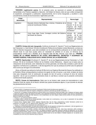 84 (Primera Sección) DIARIO OFICIAL Miércoles 21 de septiembre de 2016
TERCERO. Legitimación pasiva. En el presente juicio, se reconoció el carácter de autoridades
demandadas a los Poderes Legislativo y Ejecutivo del Estado de Oaxaca, toda vez que a ellas correspondió
la expedición, promulgación y publicación, respectivamente, de la norma impugnada; y acudieron a este
procedimiento a través de los funcionarios legitimados para ello:
Poder
demandado
Representantes Norma legal
Legislativo Diputada Antonia Natividad Díaz Jiménez, Presidenta de la
Junta de Coordinación Política.
Artículo 40 Bis,
fracción II de la Ley
Orgánica del Poder
Legislativo del Estado
de Oaxaca.2
Ejecutivo Víctor Hugo Alejo Torres, Consejero Jurídico del Gobierno
del Estado de Oaxaca.
Artículo 49, primer
párrafo, de la Ley
Orgánica del Poder
Ejecutivo del Estado
de Oaxaca.3
CUARTO. Certeza del acto impugnado. Conforme al artículo 41, fracción I,4
de la Ley Reglamentaria de
las Fracciones I y II del Artículo 105 de la Constitución Política de los Estados Unidos Mexicanos, se tiene por
cierto el Decreto impugnado, pues está acreditado con la correspondiente publicación en el medio oficial de
difusión local, la cual hace prueba plena sin necesidad de exhibirlo en el juicio, en términos de la
jurisprudencia número 2a./J. 65/2000, de la Segunda Sala del Alto Tribunal, cuyo rubro es: “PRUEBA.
CARGA DE LA MISMA RESPECTO DE LEYES, REGLAMENTOS, DECRETOS Y ACUERDOS DE
INTERÉS GENERAL PUBLICADOS EN EL DIARIO OFICIAL DE LA FEDERACIÓN. 5
QUINTO. Oportunidad. El artículo 21, fracción II6
, de la Ley Reglamentaria de las Fracciones I y II del
Artículo 105 de la Constitución Política de los Estados Unidos Mexicanos, dispone que el plazo para la
interposición de la demanda, será, tratándose de normas generales, de treinta días contados a partir del día
siguiente a la fecha de su publicación, o del día siguiente al en que se produzca el primer acto de aplicación
de la norma que dé lugar a la controversia.
Ahora, el Decreto que adicionó el artículo 65 Bis de la Ley Orgánica Municipal de Oaxaca fue publicado en
el Periódico Oficial correspondiente al veintiuno de agosto de dos mil quince, y por tanto, el plazo de treinta
días para impugnarlo inició el veinticuatro de agosto de dos mil quince y concluyó el cinco de octubre
siguiente7
, día en que se presentó la demanda inicial, lo cual lleva a concluir que la presente controversia
constitucional resulta oportuna.
SEXTO. Causas de improcedencia. Dado que no se hicieron valer causas de improcedencia ni esta
Suprema Corte de Justicia de la Nación advierte que pueda actualizarse alguna, lo que procede es abordar
los planteamientos de fondo.
2
“Artículo 40 BIS. El Presidente de la Junta de Coordinación Política tendrá las atribuciones siguientes: […]
II.- Tener la representación legal del Congreso y delegarla en la persona o personas que resulten necesarias; […]”
3
“Artículo 49. La Consejería Jurídica prevista en el artículo 98 Bis, de la Constitución Política del Estado Libre y Soberano de Oaxaca, estará
a cargo del Consejero Jurídico del Gobierno del Estado, quien dependerá directamente del Ejecutivo Estatal y quien ejerce la representación
jurídica del Estado, del Titular del Poder Ejecutivo y de la Gubernatura, así como otorgar el apoyo técnico jurídico en forma permanente y
directa al Gobernador del Estado.”
4
“Artículo 41. Las sentencias deberán contener:
I. La fijación breve y precisa de las normas generales o actos objeto de la controversia y, en su caso, la apreciación de las pruebas
conducentes a tenerlos o no por demostrados.”
5
Novena Época. Registro digital: 191452. Instancia: Segunda Sala. Tipo de Tesis: Jurisprudencia. Fuente: Semanario Judicial de la
Federación y su Gaceta. Tomo XII, agosto de 2000. Materia(s): Común. Tesis: 2a./J. 65/2000. Página: 260.
6
“Artículo 21. El plazo para la interposición de la demanda será: […]
II. Tratándose de normas generales, de treinta días contados a partir del día siguiente a la fecha de su publicación, o del día siguiente al en
que se produzca el primer acto de aplicación de la norma que dé lugar a la controversia, y […]”
7
Debe descontarse los días veintidós, veintitrés, veintinueve y treinta de agosto; cinco, seis, doce, trece, diecinueve, veinte, veintiséis y
veintisiete de septiembre y tres y cuatro de octubre, por tratarse de sábados y domingos; además el dieciséis de septiembre, por ser inhábil
conforme al artículo Primero, incisos a), b), e i), del Acuerdo General número 18/2013, de diecinueve de noviembre de dos mil trece del Pleno
de la Suprema Corte de Justicia de la Nación, relativo a la determinación de los días hábiles e inhábiles respecto de los asuntos de su
competencia, así como de los de descanso para su personal.
 