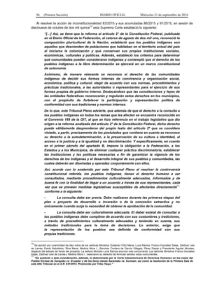 86 (Primera Sección) DIARIO OFICIAL Miércoles 21 de septiembre de 2016
Al resolver la acción de inconstitucionalidad 83/2015 y sus acumuladas 86/2015 y 91/2015, en sesión de
diecinueve de octubre de dos mil quince10
esta Suprema Corte estableció lo siguiente:
“[…] Así, se tiene que la reforma al artículo 2° de la Constitución Federal, publicada
en el Diario Oficial de la Federación, el catorce de agosto de dos mil uno, reconoció la
composición pluricultural de la Nación; estableció que los pueblos indígenas son
aquellos que descienden de poblaciones que habitaban en el territorio actual del país
al iniciarse la colonización y que conservan sus propias instituciones sociales,
económicas, culturales y políticas. Además, estableció los criterios para determinar
qué comunidades pueden considerarse indígenas y contempló que el derecho de los
pueblos indígenas a la libre determinación se ejercerá en un marco constitucional
de autonomía.
Asimismo, de manera relevante se reconoce el derecho de las comunidades
indígenas de decidir sus formas internas de convivencia y organización social,
económica, política y cultural; elegir de acuerdo con sus normas, procedimientos y
prácticas tradicionales, a las autoridades o representantes para el ejercicio de sus
formas propias de gobierno interno. Destacándose que las constituciones y leyes de
las entidades federativas reconocerán y regularán estos derechos en los municipios,
con el propósito de fortalecer la participación y representación política de
conformidad con sus tradiciones y normas internas.
De lo que, este Tribunal Pleno advierte, que además de que el derecho a la consulta a
los pueblos indígenas en todos los temas que les afecten se encuentra reconocido en
el Convenio 169 de la OIT, al que se hizo referencia en el trabajo legislativo que dio
origen a la reforma analizada del artículo 2º de la Constitución Federal, dicho derecho
puede válidamente desprenderse del propio texto del artículo 2º que se considera
violado, a partir, precisamente de los postulados que contiene en cuanto se reconoce
su derecho a la autodeterminación, a la preservación de su cultura e identidad, al
acceso a la justicia y a la igualdad y no discriminación. Y específicamente, en cuanto
en el primer párrafo del apartado B, impone la obligación a la Federación, a los
Estados y a los Municipios, de eliminar cualquier práctica discriminatoria, establecer
las instituciones y las políticas necesarias a fin de garantizar la vigencia de los
derechos de los indígenas y el desarrollo integral de sus pueblos y comunidades, las
cuales deberán ser diseñadas y operadas conjuntamente con ellos.
Así, acorde con lo sostenido por este Tribunal Pleno al resolver la controversia
constitucional referida, los pueblos indígenas, tienen el derecho humano a ser
consultados, mediante procedimientos culturalmente adecuados, informados y de
buena fe con la finalidad de llegar a un acuerdo a través de sus representantes, cada
vez que se prevean medidas legislativas susceptibles de afectarles directamente11,
conforme a lo siguiente:
- La consulta debe ser previa. Debe realizarse durante las primeras etapas del
plan o proyecto de desarrollo o inversión o de la concesión extractiva y no
únicamente cuando surja la necesidad de obtener la aprobación de la comunidad.
- La consulta debe ser culturalmente adecuada. El deber estatal de consultar a
los pueblos indígenas debe cumplirse de acuerdo con sus costumbres y tradiciones,
a través de procedimientos culturalmente adecuados y teniendo en cuenta, sus
métodos tradicionales para la toma de decisiones. Lo anterior, exige que
la representación de los pueblos sea definida de conformidad con sus
propias tradiciones.
10
Se aprobó por unanimidad de diez votos de los señores Ministros Gutiérrez Ortiz Mena, Luna Ramos, Franco González Salas, Zaldívar Lelo
de Larrea, Pardo Rebolledo, Silva Meza, Medina Mora I., Sánchez Cordero de García Villegas, Pérez Dayán y Presidente Aguilar Morales,
respecto del estudio de fondo del proyecto. La señora Ministra Luna Ramos anunció voto concurrente. Los señores Ministros Franco González
Salas, Zaldívar Lelo de Larrea y Medina Mora I., reservaron su derecho de formular sendos votos concurrentes.
11
“Da sustento a esta consideración, además, lo determinado por la Corte Interamericana de Derechos Humanos en los casos del
Pueblo Kichwa de Sarayaku vs. Ecuador y de los Doce clanes Saramaka vs. Surinam; así como la resolución de la Primera Sala de
este Alto Tribunal en el A.R. 631/2012. Promovido por Tribu Yaqui.”
 