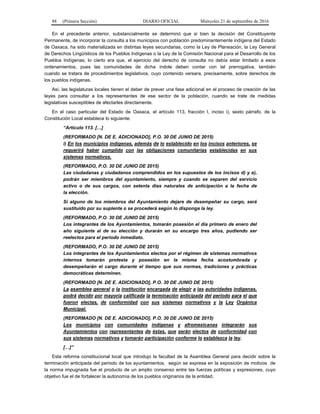 88 (Primera Sección) DIARIO OFICIAL Miércoles 21 de septiembre de 2016
En el precedente anterior, substancialmente se determinó que si bien la decisión del Constituyente
Permanente, de incorporar la consulta a los municipios con población predominantemente indígena del Estado
de Oaxaca, ha sido materializada en distintas leyes secundarias, como la Ley de Planeación, la Ley General
de Derechos Lingüísticos de los Pueblos Indígenas o la Ley de la Comisión Nacional para el Desarrollo de los
Pueblos Indígenas; lo cierto era que, el ejercicio del derecho de consulta no debía estar limitado a esos
ordenamientos, pues las comunidades de dicha índole deben contar con tal prerrogativa, también
cuando se tratara de procedimientos legislativos, cuyo contenido versara, precisamente, sobre derechos de
los pueblos indígenas.
Así, las legislaturas locales tienen el deber de prever una fase adicional en el proceso de creación de las
leyes para consultar a los representantes de ese sector de la población, cuando se trate de medidas
legislativas susceptibles de afectarles directamente.
En el caso particular del Estado de Oaxaca, el artículo 113, fracción I, inciso i), sexto párrafo, de la
Constitución Local establece lo siguiente:
“Artículo 113. […]
(REFORMADO [N. DE E. ADICIONADO], P.O. 30 DE JUNIO DE 2015)
i) En los municipios indígenas, además de lo establecido en los incisos anteriores, se
requerirá haber cumplido con las obligaciones comunitarias establecidas en sus
sistemas normativos.
(REFORMADO, P.O. 30 DE JUNIO DE 2015)
Las ciudadanas y ciudadanos comprendidos en los supuestos de los incisos d) y e),
podrán ser miembros del ayuntamiento, siempre y cuando se separen del servicio
activo o de sus cargos, con setenta días naturales de anticipación a la fecha de
la elección.
Si alguno de los miembros del Ayuntamiento dejare de desempeñar su cargo, será
sustituido por su suplente o se procederá según lo disponga la ley.
(REFORMADO, P.O. 30 DE JUNIO DE 2015)
Los integrantes de los Ayuntamientos, tomarán posesión el día primero de enero del
año siguiente al de su elección y durarán en su encargo tres años, pudiendo ser
reelectos para el periodo inmediato.
(REFORMADO, P.O. 30 DE JUNIO DE 2015)
Los integrantes de los Ayuntamientos electos por el régimen de sistemas normativos
internos tomarán protesta y posesión en la misma fecha acostumbrada y
desempeñarán el cargo durante el tiempo que sus normas, tradiciones y prácticas
democráticas determinen.
(REFORMADO [N. DE E. ADICIONADO], P.O. 30 DE JUNIO DE 2015)
La asamblea general o la institución encargada de elegir a las autoridades indígenas,
podrá decidir por mayoría calificada la terminación anticipada del periodo para el que
fueron electas, de conformidad con sus sistemas normativos y la Ley Orgánica
Municipal.
(REFORMADO [N. DE E. ADICIONADO], P.O. 30 DE JUNIO DE 2015)
Los municipios con comunidades indígenas y afromexicanas integrarán sus
Ayuntamientos con representantes de éstas, que serán electos de conformidad con
sus sistemas normativos y tomarán participación conforme lo establezca la ley.
[…]”
Esta reforma constitucional local que introdujo la facultad de la Asamblea General para decidir sobre la
terminación anticipada del periodo de los ayuntamientos, según se expresa en la exposición de motivos de
la norma impugnada fue el producto de un amplio consenso entre las fuerzas políticas y expresiones, cuyo
objetivo fue el de fortalecer la autonomía de los pueblos originarios de la entidad.
 