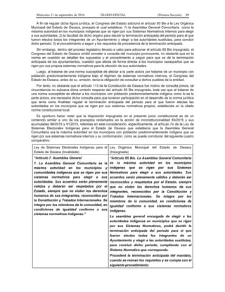Miércoles 21 de septiembre de 2016 DIARIO OFICIAL (Primera Sección) 89
A fin de regular dicha figura jurídica, el Congreso del Estado adicionó el artículo 65 Bis a la Ley Orgánica
Municipal del Estado de Oaxaca, precepto el cual establece: 1) la Asamblea General Comunitaria como la
máxima autoridad en los municipios indígenas que se rigen por sus Sistemas Normativos Internos para elegir
a sus autoridades, 2) la facultad de dicho órgano para decidir la terminación anticipada del periodo para el que
fueron electos todos los integrantes de un Ayuntamiento y elegir a las autoridades sustitutas, para concluir
dicho periodo; 3) el procedimiento a seguir y los requisitos de procedencia de la terminación anticipada.
Sin embargo, dentro del proceso legislativo llevado a cabo para adicionar el artículo 65 Bis impugnado, el
Congreso del Estado de Oaxaca omitió someter a consulta del municipio promovente, no obstante que en la
norma en cuestión se detallan los supuestos y el procedimiento a seguir para que se dé la terminación
anticipada de los ayuntamientos, cuestión que afecta de forma directa a los municipios oaxaqueños que se
rigen por sus propios sistemas normativos para la elección de sus autoridades.
Luego, al tratarse de una norma susceptible de afectar a la parte actora por tratarse de un municipio con
población predominantemente indígena bajo el régimen de sistemas normativos internos, el Congreso del
Estado de Oaxaca, antes de su emisión, tenía la obligación de consultar a dichos pueblos de la entidad.
Por tanto, no obstante que el artículo 113 de la Constitución de Oaxaca fue motivo de consulta previa, tal
circunstancia no subsana dicha omisión respecto del artículo 65 Bis impugnado, toda vez que al tratarse de
una norma susceptible de afectar a los municipios con población predominantemente indígena como lo es la
parte actora, era necesaria dicha consulta para que tuvieran participación en el desarrollo de la norma jurídica
que tenía como finalidad regular la terminación anticipada del periodo para el que fueron electas las
autoridades en los municipios que se rigen por sus sistemas normativos propios, establecida en la citada
norma constitucional local.
Es oportuno hacer notar que la disposición impugnada en el presente juicio constitucional es de un
contenido similar a uno de los preceptos reclamados en la acción de inconstitucionalidad 83/2015 y sus
acumuladas 86/2015 y 91/2015, referidas en este considerando, específicamente, el artículo 7o de la Ley de
Sistemas Electorales Indígenas para el Estado de Oaxaca que establecía que la Asamblea General
Comunitaria era la máxima autoridad en los municipios con población predominantemente indígena que se
rigen por sus sistemas normativos internos y su conformación, como se puede corroborar del siguiente cuadro
comparativo:
Ley de Sistemas Electorales Indígenas para el
Estado de Oaxaca (Invalidada)
Ley Orgánica Municipal del Estado de Oaxaca
(Impugnada)
“Artículo 7. Asamblea General
1. La Asamblea General Comunitaria es la
máxima autoridad en los municipios y
comunidades indígenas que se rigen por sus
sistemas normativos para elegir a sus
autoridades. Sus acuerdos serán plenamente
válidos y deberán ser respetados por el
Estado, siempre que no violen los derechos
humanos de sus integrantes, reconocidos por
la Constitución y Tratados Internacionales. Se
integra por los miembros de la comunidad, en
condiciones de igualdad conforme a sus
sistemas normativos indígenas.”
“Artículo 65 Bis. La Asamblea General Comunitaria
es la máxima autoridad en los municipios
indígenas que se rigen por sus Sistemas
Normativos para elegir a sus autoridades. Sus
acuerdos serán plenamente válidos y deberán ser
reconocidos y respetados por el Estado, siempre
que no violen los derechos humanos de sus
integrantes, reconocidos por la Constitución y
Tratados Internacionales. Se integra por los
miembros de la comunidad, en condiciones de
igualdad conforme a sus sistemas normativos
indígenas.
La asamblea general encargada de elegir a las
autoridades indígenas en municipios que se rigen
por sus Sistemas Normativos, podrá decidir la
terminación anticipada del periodo para el que
fueron electos todos los integrantes de un
Ayuntamiento y elegir a las autoridades sustitutas,
para concluir dicho periodo, cumpliendo con el
Sistema Normativo que corresponda.
Procederá la terminación anticipada del mandato,
cuando se reúnan los requisitos y se cumpla con el
siguiente procedimiento:
 