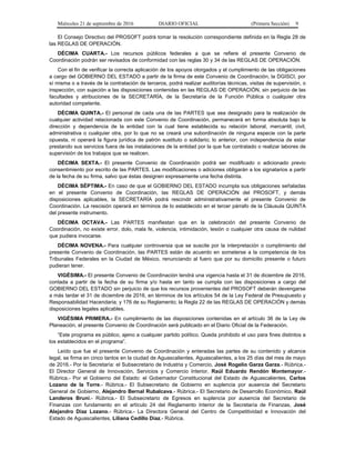 Miércoles 21 de septiembre de 2016 DIARIO OFICIAL (Primera Sección) 9
El Consejo Directivo del PROSOFT podrá tomar la resolución correspondiente definida en la Regla 28 de
las REGLAS DE OPERACIÓN.
DÉCIMA CUARTA.- Los recursos públicos federales a que se refiere el presente Convenio de
Coordinación podrán ser revisados de conformidad con las reglas 30 y 34 de las REGLAS DE OPERACIÓN.
Con el fin de verificar la correcta aplicación de los apoyos otorgados y el cumplimiento de las obligaciones
a cargo del GOBIERNO DEL ESTADO a partir de la firma de este Convenio de Coordinación, la DGISCI, por
sí misma o a través de la contratación de terceros, podrá realizar auditorías técnicas, visitas de supervisión, o
inspección, con sujeción a las disposiciones contenidas en las REGLAS DE OPERACIÓN, sin perjuicio de las
facultades y atribuciones de la SECRETARÍA, de la Secretaría de la Función Pública o cualquier otra
autoridad competente.
DÉCIMA QUINTA.- El personal de cada una de las PARTES que sea designado para la realización de
cualquier actividad relacionada con este Convenio de Coordinación, permanecerá en forma absoluta bajo la
dirección y dependencia de la entidad con la cual tiene establecida su relación laboral, mercantil, civil,
administrativa o cualquier otra, por lo que no se creará una subordinación de ninguna especie con la parte
opuesta, ni operará la figura jurídica de patrón sustituto o solidario; lo anterior, con independencia de estar
prestando sus servicios fuera de las instalaciones de la entidad por la que fue contratado o realizar labores de
supervisión de los trabajos que se realicen.
DÉCIMA SEXTA.- El presente Convenio de Coordinación podrá ser modificado o adicionado previo
consentimiento por escrito de las PARTES. Las modificaciones o adiciones obligarán a los signatarios a partir
de la fecha de su firma, salvo que éstas designen expresamente una fecha distinta.
DÉCIMA SÉPTIMA.- En caso de que el GOBIERNO DEL ESTADO incumpla sus obligaciones señaladas
en el presente Convenio de Coordinación, las REGLAS DE OPERACIÓN del PROSOFT, y demás
disposiciones aplicables, la SECRETARÍA podrá rescindir administrativamente el presente Convenio de
Coordinación. La rescisión operará en términos de lo establecido en el tercer párrafo de la Cláusula QUINTA
del presente instrumento.
DÉCIMA OCTAVA.- Las PARTES manifiestan que en la celebración del presente Convenio de
Coordinación, no existe error, dolo, mala fe, violencia, intimidación, lesión o cualquier otra causa de nulidad
que pudiera invocarse.
DÉCIMA NOVENA.- Para cualquier controversia que se suscite por la interpretación o cumplimiento del
presente Convenio de Coordinación, las PARTES están de acuerdo en someterse a la competencia de los
Tribunales Federales en la Ciudad de México, renunciando al fuero que por su domicilio presente o futuro
pudieran tener.
VIGÉSIMA.- El presente Convenio de Coordinación tendrá una vigencia hasta el 31 de diciembre de 2016,
contada a partir de la fecha de su firma y/o hasta en tanto se cumpla con las disposiciones a cargo del
GOBIERNO DEL ESTADO sin perjuicio de que los recursos provenientes del PROSOFT deberán devengarse
a más tardar el 31 de diciembre de 2016, en términos de los artículos 54 de la Ley Federal de Presupuesto y
Responsabilidad Hacendaria; y 176 de su Reglamento; la Regla 22 de las REGLAS DE OPERACIÓN y demás
disposiciones legales aplicables.
VIGÉSIMA PRIMERA.- En cumplimiento de las disposiciones contenidas en el artículo 36 de la Ley de
Planeación, el presente Convenio de Coordinación será publicado en el Diario Oficial de la Federación.
“Este programa es público, ajeno a cualquier partido político. Queda prohibido el uso para fines distintos a
los establecidos en el programa”.
Leído que fue el presente Convenio de Coordinación y enteradas las partes de su contenido y alcance
legal, se firma en cinco tantos en la ciudad de Aguascalientes, Aguascalientes, a los 25 días del mes de mayo
de 2016.- Por la Secretaría: el Subsecretario de Industria y Comercio, José Rogelio Garza Garza.- Rúbrica.-
El Director General de Innovación, Servicios y Comercio Interior, Raúl Eduardo Rendón Montemayor.-
Rúbrica.- Por el Gobierno del Estado: el Gobernador Constitucional del Estado de Aguascalientes, Carlos
Lozano de la Torre.- Rúbrica.- El Subsecretario de Gobierno en suplencia por ausencia del Secretario
General de Gobierno, Alejandro Bernal Rubalcava.- Rúbrica.- El Secretario de Desarrollo Económico, Raúl
Landeros Bruni.- Rúbrica.- El Subsecretario de Egresos en suplencia por ausencia del Secretario de
Finanzas con fundamento en el artículo 24 del Reglamento Interior de la Secretaría de Finanzas, José
Alejandro Díaz Lozano.- Rúbrica.- La Directora General del Centro de Competitividad e Innovación del
Estado de Aguascalientes, Liliana Cedillo Díaz.- Rúbrica.
 
