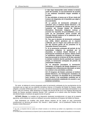 90 (Primera Sección) DIARIO OFICIAL Miércoles 21 de septiembre de 2016
I. Que haya transcurrido como mínimo la tercera
parte del mandato, el cual previamente de acuerdo
a sus sistemas normativos tengan señalado el
periodo;
II. Sea solicitada, al menos por el 30 por ciento del
número de integrantes de la Asamblea que eligió a
las autoridades.
III. La petición de terminación anticipada se
solicitará ante el Instituto Estatal Electoral y de
Participación Ciudadana de Oaxaca, para que por
conducto del Consejo Estatal de Sistemas
Normativos Electorales Indígenas instruya y
examine los requisitos de procedibilidad, y en su
caso de ser procedente, previo acuerdo del
Consejo General coadyuve en la celebración de la
Asamblea del Municipio.
IV. Para que la decisión de terminación anticipada
sea válida, deberá aprobarse por la mayoría
calificada, que en ningún caso podrá ser menor a
las dos terceras partes de los presentes en la
Asamblea General Comunitaria.
V. Si la terminación anticipada del periodo de las
autoridades indígenas es aprobada por la
Asamblea, el Instituto Estatal Electoral y de
Participación Ciudadana de Oaxaca, deberá remitir
el expediente respectivo al Congreso del Estado,
para que proceda en el término de 30 días naturales
a declarar mediante decreto aprobado por mayoría
simple, la terminación anticipada del periodo de
autoridades indígenas.
VI. Ya declarada procedente la terminación
anticipada, el Congreso del Estado designará a un
encargado de la Administración Municipal, en tanto
se nombran a las autoridades sustitutas.
VII. El Congreso del Estado autorizará al Instituto
Estatal Electoral y de Participación Ciudadana de
Oaxaca, convoque a la Asamblea de la comunidad
para nombrar a las autoridades sustitutas por el
periodo previamente establecido de acuerdo a sus
sistemas normativos.
Por tanto, al referirse la norma impugnada sobre la terminación anticipada de los ayuntamientos de los
municipios que se rigen por sus sistemas normativos internos, el Congreso del Estado de Oaxaca, estaba
obligado a consultar al Municipio actor; y en el caso, tal como lo reconocen las autoridades demandadas no se
llevó a cabo tal consenso, debe declararse la invalidez del artículo 65 Bis de la Ley Orgánica Municipal del
Estado de Oaxaca aprobado mediante Decreto 1291, publicado en la edición extra del Periódico Oficial
del referido Estado, el veintiuno de agosto de dos mil quince.
OCTAVO. Efectos. La invalidez de la disposición declarada inconstitucional a lo largo de la presente
ejecutoria, surtirá efectos en cuanto se notifiquen sus puntos resolutivos al Congreso del Estado de Oaxaca.
Esta declaratoria de invalidez sólo tendrá efectos respecto de las partes en esta controversia
constitucional, en términos del artículo 105, fracción I, último párrafo, de la Constitución Política de los
Estados Unidos Mexicanos
12
.
12
“Art. 105.- La Suprema Corte de Justicia de la Nación conocerá, en los términos que señale la ley reglamentaria, de los asuntos
siguientes:[…]
En los demás casos, las resoluciones de la Suprema Corte de Justicia tendrán efectos únicamente respecto de las partes en la controversia.”
 