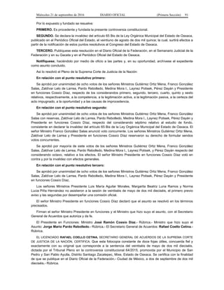 Miércoles 21 de septiembre de 2016 DIARIO OFICIAL (Primera Sección) 91
Por lo expuesto y fundado se resuelve:
PRIMERO. Es procedente y fundada la presente controversia constitucional.
SEGUNDO. Se declara la invalidez del artículo 65 Bis de la Ley Orgánica Municipal del Estado de Oaxaca,
publicado en el Periódico Oficial del Estado, el veintiuno de agosto de dos mil quince; la cual, surtirá efectos a
partir de la notificación de estos puntos resolutivos al Congreso del Estado de Oaxaca.
TERCERO. Publíquese esta resolución en el Diario Oficial de la Federación, en el Semanario Judicial de la
Federación y en su Gaceta y en el Periódico Oficial del Estado de Oaxaca.
Notifíquese; haciéndolo por medio de oficio a las partes y, en su oportunidad, archívese el expediente
como asunto concluido.
Así lo resolvió el Pleno de la Suprema Corte de Justicia de la Nación:
En relación con el punto resolutivo primero:
Se aprobó por unanimidad de ocho votos de los señores Ministros Gutiérrez Ortiz Mena, Franco González
Salas, Zaldívar Lelo de Larrea, Pardo Rebolledo, Medina Mora I., Laynez Potisek, Pérez Dayán y Presidente
en funciones Cossío Díaz, respecto de los considerandos primero, segundo, tercero, cuarto, quinto y sexto
relativos, respectivamente, a la competencia, a la legitimación activa, a la legitimación pasiva, a la certeza del
acto impugnado, a la oportunidad y a las causas de improcedencia.
En relación con el punto resolutivo segundo:
Se aprobó por unanimidad de ocho votos de los señores Ministros Gutiérrez Ortiz Mena, Franco González
Salas con reservas, Zaldívar Lelo de Larrea, Pardo Rebolledo, Medina Mora I., Laynez Potisek, Pérez Dayán y
Presidente en funciones Cossío Díaz, respecto del considerando séptimo relativo al estudio de fondo,
consistente en declarar la invalidez del artículo 65 Bis de la Ley Orgánica Municipal del Estado de Oaxaca. El
señor Ministro Franco González Salas anunció voto concurrente. Los señores Ministros Gutiérrez Ortiz Mena,
Zaldívar Lelo de Larrea y Presidente en funciones Cossío Díaz reservaron su derecho de formular sendos
votos concurrentes.
Se aprobó por mayoría de siete votos de los señores Ministros Gutiérrez Ortiz Mena, Franco González
Salas, Zaldívar Lelo de Larrea, Pardo Rebolledo, Medina Mora I., Laynez Potisek, y Pérez Dayán respecto del
considerando octavo, relativo a los efectos. El señor Ministro Presidente en funciones Cossío Díaz votó en
contra y por la invalidez con efectos generales.
En relación con el punto resolutivo tercero:
Se aprobó por unanimidad de ocho votos de los señores Ministros Gutiérrez Ortiz Mena, Franco González
Salas, Zaldívar Lelo de Larrea, Pardo Rebolledo, Medina Mora I., Laynez Potisek, Pérez Dayán y Presidente
en funciones Cossío Díaz,
Los señores Ministros Presidente Luis María Aguilar Morales, Margarita Beatriz Luna Ramos y Norma
Lucia Piña Hernández no asistieron a la sesión de veintiséis de mayo de dos mil dieciséis, el primero previo
aviso y las segundas por desempeñar una comisión oficial.
El señor Ministro Presidente en funciones Cossío Díaz declaró que el asunto se resolvió en los términos
precisados.
Firman el señor Ministro Presidente en funciones y el Ministro que hizo suyo el asunto, con el Secretario
General de Acuerdos que autoriza y da fe.
El Presidente en Funciones: Ministro José Ramón Cossío Díaz.- Rúbrica.- Ministro que hizo suyo el
Asunto: Jorge Mario Pardo Rebolledo.- Rúbrica.- El Secretario General de Acuerdos: Rafael Coello Cetina.-
Rúbrica.
EL LICENCIADO RAFAEL COELLO CETINA, SECRETARIO GENERAL DE ACUERDOS DE LA SUPREMA CORTE
DE JUSTICIA DE LA NACIÓN, CERTIFICA: Que esta fotocopia constante de doce fojas útiles, concuerda fiel y
exactamente con su original que corresponde a la sentencia del veintiséis de mayo de dos mil dieciséis,
dictada por el Tribunal Pleno en la controversia constitucional 64/2015, promovida por el Municipio de San
Pedro y San Pablo Ayutla, Distrito Santiago Zacatepec, Mixe, Estado de Oaxaca. Se certifica con la finalidad
de que se publique en el Diario Oficial de la Federación.- Ciudad de México, a dos de septiembre de dos mil
dieciséis.- Rúbrica.
 