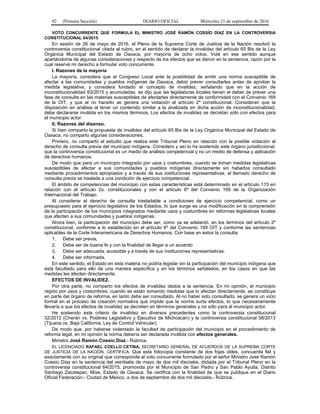 92 (Primera Sección) DIARIO OFICIAL Miércoles 21 de septiembre de 2016
VOTO CONCURRENTE QUE FORMULA EL MINISTRO JOSÉ RAMÓN COSSÍO DÍAZ EN LA CONTROVERSIA
CONSTITUCIONAL 64/2015
En sesión de 26 de mayo de 2016, el Pleno de la Suprema Corte de Justicia de la Nación resolvió la
controversia constitucional citada al rubro, en el sentido de declarar la invalidez del artículo 65 Bis de la Ley
Orgánica Municipal del Estado de Oaxaca, por mayoría de ocho votos. Voté en ese sentido aunque
apartándome de algunas consideraciones y respecto de los efectos que se dieron en la sentencia, razón por la
cual reservé mi derecho a formular voto concurrente.
I. Razones de la mayoría
La mayoría, considera que el Congreso Local ante la posibilidad de emitir una norma susceptible de
afectar a las comunidades y pueblos indígenas de Oaxaca, debió prever consultarles antes de aprobar la
medida legislativa, y considera fundado el concepto de invalidez, señalando que en la acción de
inconstitucionalidad 83/2015 y acumuladas, se dijo que las legislaturas locales tienen el deber de prever una
fase de consulta en las materias susceptibles de afectarles directamente de conformidad con el Convenio 169
de la OIT, y que al no hacerlo se genera una violación al artículo 2º constitucional. Consideran que la
disposición en análisis al tener un contenido similar a la analizada en dicha acción de inconstitucionalidad,
debe declararse inválida en los mismos términos. Los efectos de invalidez se decretan sólo con efectos para
el municipio actor.
II. Razones del disenso.
Si bien comparto la propuesta de invalidez del artículo 65 Bis de la Ley Orgánica Municipal del Estado de
Oaxaca, no comparto algunas consideraciones.
Primero, no comparto el estudio que realiza este Tribunal Pleno en relación con la posible violación al
derecho de consulta previa del municipio indígena. Considero y así lo ha sostenido este órgano jurisdiccional,
que la controversia constitucional es un medio de análisis competencial y no un medio de defensa y aplicación
de derechos humanos.
De modo que para un municipio integrado por usos y costumbres, cuando se toman medidas legislativas
susceptibles de afectar a sus comunidades y pueblos indígenas directamente sin haberlos consultado
mediante procedimientos apropiados y a través de sus instituciones representativas, el llamado derecho de
consulta previa se traslada a una condición de ejercicio competencial.
El ámbito de competencias del municipio con estas características está determinado en el artículo 115 en
relación con el artículo 2o. constitucionales y con el artículo 6º del Convenio 169 de la Organización
Internacional del Trabajo.
Al considerar el derecho de consulta trasladable a condiciones de ejercicio competencial, como un
presupuesto para el ejercicio legislativo de los Estados, lo que surge es una modificación en la comprensión
de la participación de los municipios integrados mediante usos y costumbres en reformas legislativas locales
que afecten a sus comunidades y pueblos indígenas.
Ahora bien, la participación del municipio debe ser, como ya se adelantó, en los términos del artículo 2º
constitucional, conforme a lo establecido en el artículo 6º del Convenio 169 OIT y conforme las sentencias
aplicables de la Corte Interamericana de Derechos Humanos. Con base en estos la consulta:
1. Debe ser previa,
2. Debe ser de buena fe y con la finalidad de llegar a un acuerdo
3. Debe ser adecuada, accesible y a través de sus instituciones representativas.
4. Debe ser informada.
En este sentido, el Estado en esta materia no podría legislar sin la participación del municipio indígena que
está facultado para ello de una manera específica y en los términos señalados, en los casos en que las
medidas les afecten directamente.
EFECTOS DE INVALIDEZ.
Por otra parte, no comparto los efectos de invalidez dados a la sentencia. En mi opinión, el municipio
regido por usos y costumbres, cuando se están tomando medidas que lo afectan directamente, se constituye
en parte del órgano de reforma, en tanto debe ser consultado. Al no haber sido consultado, se genera un vicio
formal en el proceso de creación normativa que impide que la norma surta efectos, lo que necesariamente
llevaría a que los efectos de invalidez se decreten en términos generales y no sólo para el municipio actor.
He sostenido este criterio de invalidez en diversos precedentes como la controversia constitucional
32/2012 (Cherán vs. Poderes Legislativo y Ejecutivo de Michoacán) y la controversia constitucional 58/2013
(Tijuana vs. Baja California, Ley de Control Vehicular).
De modo que, por haberse violentado la facultad de participación del municipio en el procedimiento de
reforma legal, en mi opinión la norma debería ser declarada inválida con efectos generales.
Ministro José Ramón Cossío Díaz.- Rúbrica.
EL LICENCIADO RAFAEL COELLO CETINA, SECRETARIO GENERAL DE ACUERDOS DE LA SUPREMA CORTE
DE JUSTICIA DE LA NACIÓN, CERTIFICA: Que esta fotocopia constante de dos fojas útiles, concuerda fiel y
exactamente con su original que corresponde al voto concurrente formulado por el señor Ministro José Ramón
Cossío Díaz en la sentencia del veintiséis de mayo de dos mil dieciséis, dictada por el Tribunal Pleno en la
controversia constitucional 64/2015, promovida por el Municipio de San Pedro y San Pablo Ayutla, Distrito
Santiago Zacatepec, Mixe, Estado de Oaxaca. Se certifica con la finalidad de que se publique en el Diario
Oficial Federación.- Ciudad de México, a dos de septiembre de dos mil dieciséis.- Rúbrica.
 