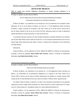 Miércoles 21 de septiembre de 2016 DIARIO OFICIAL (Primera Sección) 93
BANCO DE MEXICO
TIPO de cambio para solventar obligaciones denominadas en moneda extranjera pagaderas en la
República Mexicana.
Al margen un logotipo, que dice: Banco de México.
TIPO DE CAMBIO PARA SOLVENTAR OBLIGACIONES DENOMINADAS EN MONEDA
EXTRANJERA PAGADERAS EN LA REPÚBLICA MEXICANA
El Banco de México, con fundamento en los artículos 8o. de la Ley Monetaria de los Estados Unidos
Mexicanos; 35 de la Ley del Banco de México, así como 8o. y 10 del Reglamento Interior del Banco
de México, y según lo previsto en el Capítulo V del Título Tercero de su Circular 3/2012, informa que el
tipo de cambio obtenido el día de hoy fue de $19.7770 M.N. (diecinueve pesos con siete mil setecientos
setenta diezmilésimos moneda nacional) por un dólar de los EE.UU.A.
La equivalencia del peso mexicano con otras monedas extranjeras se calculará atendiendo a la cotización
que rija para estas últimas contra el dólar de los EE.UU.A., en los mercados internacionales el día en que se
haga el pago. Estas cotizaciones serán dadas a conocer, a solicitud de los interesados, por las instituciones
de crédito del país.
Atentamente,
Ciudad de México, a 20 de septiembre de 2016.- BANCO DE MÉXICO: El Gerente de Autorizaciones,
Consultas y Control de Legalidad, Héctor Rafael Helú Carranza.- Rúbrica.- El Director de Operaciones
Nacionales, Juan Rafael García Padilla.- Rúbrica.
TASAS de interés interbancarias de equilibrio.
Al margen un logotipo, que dice: Banco de México.
TASAS DE INTERÉS INTERBANCARIAS DE EQUILIBRIO
El Banco de México, con fundamento en los artículos 8o. y 10 del Reglamento Interior del Banco de
México y de conformidad con el procedimiento establecido en el Capítulo IV del Título Tercero de su
Circular 3/2012, informa que las Tasas de Interés Interbancarias de Equilibrio en moneda nacional (TIIE)
a plazos de 28 y 91 días obtenidas el día de hoy, fueron de 4.6250 y 4.7400 por ciento, respectivamente.
Las citadas Tasas de Interés se calcularon con base en las cotizaciones presentadas por las siguientes
instituciones de banca múltiple: Banco Santander S.A., Banco Inbursa S.A., Banco Interacciones S.A., Banco
Invex S.A., Banco Azteca S.A., ScotiaBank Inverlat, S.A. y Banco Mercantil del Norte S.A.
Ciudad de México, a 20 de septiembre de 2016.- BANCO DE MÉXICO: El Gerente de Autorizaciones,
Consultas y Control de Legalidad, Héctor Rafael Helú Carranza.- Rúbrica.- El Director de Operaciones
Nacionales, Juan Rafael García Padilla.- Rúbrica.
 