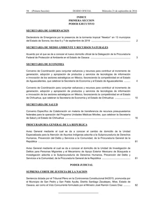 94 (Primera Sección) DIARIO OFICIAL Miércoles 21 de septiembre de 2016
INDICE
PRIMERA SECCION
PODER EJECUTIVO
SECRETARIA DE GOBERNACION
Declaratoria de Emergencia por la presencia de la tormenta tropical “Newton” en 13 municipios
del Estado de Sonora, los días 6 y 7 de septiembre de 2016 .......................................................... 2
SECRETARIA DE MEDIO AMBIENTE Y RECURSOS NATURALES
Acuerdo por el que se da a conocer el nuevo domicilio oficial de la Delegación de la Procuraduría
Federal de Protección al Ambiente en el Estado de Oaxaca ........................................................... 3
SECRETARIA DE ECONOMIA
Convenio de Coordinación para conjuntar esfuerzos y recursos para contribuir al incremento de
generación, adopción y apropiación de productos y servicios de tecnologías de información
e innovación de los sectores estratégicos en México, favoreciendo la competitividad en el Estado
de Aguascalientes, que celebran la Secretaría de Economía y el Estado de Aguascalientes ......... 4
Convenio de Coordinación para conjuntar esfuerzos y recursos para contribuir al incremento de
generación, adopción y apropiación de productos y servicios de tecnologías de información
e innovación de los sectores estratégicos en México, favoreciendo la competitividad en el Estado
de Chihuahua, que celebran la Secretaría de Economía y el Estado de Chihuahua ....................... 10
SECRETARIA DE SALUD
Convenio Específico de Colaboración en materia de transferencia de recursos presupuestarios
federales para la operación del Programa Unidades Médicas Móviles, que celebran la Secretaría
de Salud y el Estado de Chihuahua ................................................................................................. 16
PROCURADURIA GENERAL DE LA REPUBLICA
Aviso General mediante el cual se da a conocer el cambio de domicilio de la Unidad
Especializada para la Atención de Asuntos Indígenas adscrita a la Subprocuraduría de Derechos
Humanos, Prevención del Delito y Servicios a la Comunidad, de la Procuraduría General de la
República ......................................................................................................................................... 81
Aviso General mediante el cual se da a conocer el domicilio de la Unidad de Investigación de
Delitos para Personas Migrantes y el Mecanismo de Apoyo Exterior Mexicano de Búsqueda e
Investigación adscrita a la Subprocuraduría de Derechos Humanos, Prevención del Delito y
Servicios a la Comunidad, de la Procuraduría General de la República .......................................... 81
PODER JUDICIAL
SUPREMA CORTE DE JUSTICIA DE LA NACION
Sentencia dictada por el Tribunal Pleno en la Controversia Constitucional 64/2015, promovida por
el Municipio de San Pedro y San Pablo Ayutla, Distrito Santiago Zacatepec, Mixe, Estado de
Oaxaca, así como el Voto Concurrente formulado por el Ministro José Ramón Cossío Díaz .......... 82
______________________________
 
