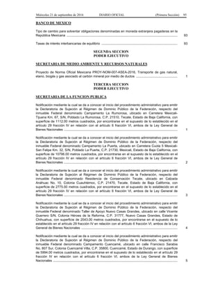 Miércoles 21 de septiembre de 2016 DIARIO OFICIAL (Primera Sección) 95
BANCO DE MEXICO
Tipo de cambio para solventar obligaciones denominadas en moneda extranjera pagaderas en la
República Mexicana ......................................................................................................................... 93
Tasas de interés interbancarias de equilibrio ................................................................................... 93
SEGUNDA SECCION
PODER EJECUTIVO
SECRETARIA DE MEDIO AMBIENTE Y RECURSOS NATURALES
Proyecto de Norma Oficial Mexicana PROY-NOM-007-ASEA-2016, Transporte de gas natural,
etano, biogás y gas asociado al carbón mineral por medio de ductos ............................................. 1
TERCERA SECCION
PODER EJECUTIVO
SECRETARIA DE LA FUNCION PUBLICA
Notificación mediante la cual se da a conocer el inicio del procedimiento administrativo para emitir
la Declaratoria de Sujeción al Régimen de Dominio Público de la Federación, respecto del
inmueble Federal denominado Campamento La Rumorosa, ubicado en Carretera Mexicali-
Tijuana Km. 67, S/N, Poblado La Rumorosa, C.P. 21510, Tecate, Estado de Baja California, con
superficie de 1112.00 metros cuadrados, por encontrarse en el supuesto de lo establecido en el
artículo 29 fracción IV en relación con el artículo 6 fracción VI, ambos de la Ley General de
Bienes Nacionales ............................................................................................................................ 1
Notificación mediante la cual se da a conocer el inicio del procedimiento administrativo para emitir
la Declaratoria de Sujeción al Régimen de Dominio Público de la Federación, respecto del
inmueble Federal denominado Campamento La Puerta, ubicado en Carretera Cuota 5 Mexicali-
San Felipe Km. 32, S/N, Poblado La Puerta, C.P. 21730, Mexicali, Estado de Baja California, con
superficie de 10796.00 metros cuadrados, por encontrarse en el supuesto de lo establecido en el
artículo 29 fracción IV en relación con el artículo 6 fracción VI, ambos de la Ley General de
Bienes Nacionales ............................................................................................................................ 2
Notificación mediante la cual se da a conocer el inicio del procedimiento administrativo para emitir
la Declaratoria de Sujeción al Régimen de Dominio Público de la Federación, respecto del
inmueble Federal denominado Residencia de Conservación Tecate, ubicado en Calzada
Anáhuac No. 10, Colonia Cuauhtémoc, C.P. 21470, Tecate, Estado de Baja California, con
superficie de 2775.00 metros cuadrados, por encontrarse en el supuesto de lo establecido en el
artículo 29 fracción IV en relación con el artículo 6 fracción VI, ambos de la Ley General de
Bienes Nacionales ............................................................................................................................ 3
Notificación mediante la cual se da a conocer el inicio del procedimiento administrativo para emitir
la Declaratoria de Sujeción al Régimen de Dominio Público de la Federación, respecto del
inmueble Federal denominado Taller de Apoyo Nuevo Casas Grandes, ubicado en calle Vicente
Guerrero S/N, Colonia Héroes de la Reforma, C.P. 31777, Nuevo Casas Grandes, Estado de
Chihuahua, con superficie de 2043.00 metros cuadrados, por encontrarse en el supuesto de lo
establecido en el artículo 29 fracción IV en relación con el artículo 6 fracción VI, ambos de la Ley
General de Bienes Nacionales ......................................................................................................... 4
Notificación mediante la cual se da a conocer el inicio del procedimiento administrativo para emitir
la Declaratoria de Sujeción al Régimen de Dominio Público de la Federación, respecto del
inmueble Federal denominado Campamento Cuencamé, ubicado en calle Francisco Sarabia
No. 807 Sur, Colonia Cuencamé Villa, C.P. 35800, Cuencamé, Estado de Durango, con superficie
de 5994.00 metros cuadrados, por encontrarse en el supuesto de lo establecido en el artículo 29
fracción IV en relación con el artículo 6 fracción VI, ambos de la Ley General de Bienes
Nacionales ........................................................................................................................................ 5
 