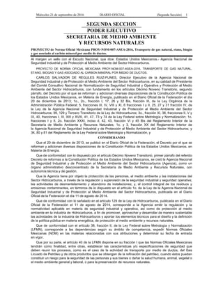 Miércoles 21 de septiembre de 2016 DIARIO OFICIAL (Segunda Sección) 1
SEGUNDA SECCION
PODER EJECUTIVO
SECRETARIA DE MEDIO AMBIENTE
Y RECURSOS NATURALES
PROYECTO de Norma Oficial Mexicana PROY-NOM-007-ASEA-2016, Transporte de gas natural, etano, biogás
y gas asociado al carbón mineral por medio de ductos.
Al margen un sello con el Escudo Nacional, que dice: Estados Unidos Mexicanos.- Agencia Nacional de
Seguridad Industrial y de Protección al Medio Ambiente del Sector Hidrocarburos.
PROYECTO DE NORMA OFICIAL MEXICANA PROY-NOM-007-ASEA-2016, TRANSPORTE DE GAS NATURAL,
ETANO, BIOGAS Y GAS ASOCIADO AL CARBON MINERAL POR MEDIO DE DUCTOS.
CARLOS SALVADOR DE REGULES RUIZ-FUNES, Director Ejecutivo de la Agencia Nacional de
Seguridad Industrial y de Protección al Medio Ambiente del Sector Hidrocarburos, en su calidad de Presidente
del Comité Consultivo Nacional de Normalización de Seguridad Industrial y Operativa y Protección al Medio
Ambiente del Sector Hidrocarburos, con fundamento en los artículos Décimo Noveno Transitorio, segundo
párrafo, del Decreto por el que se reforman y adicionan diversas disposiciones de la Constitución Política de
los Estados Unidos Mexicanos, en Materia de Energía, publicado en el Diario Oficial de la Federación el día
20 de diciembre de 2013; 1o., 2o., fracción I, 17, 26 y 32 Bis, fracción III, de la Ley Orgánica de la
Administración Pública Federal; 5, fracciones III, IV, VIII y XI, 6 fracciones I y II, 25, 27 y 31 fracción IV, de
la Ley de la Agencia Nacional de Seguridad Industrial y de Protección al Medio Ambiente del Sector
Hidrocarburos; 95, 129 y Tercero Transitorio de la Ley de Hidrocarburos; 3o., fracción XI, 38, fracciones II, V y
IX, 40, fracciones I, III, XIII y XVIII, 41, 47, 73 y 74 de la Ley Federal sobre Metrología y Normalización; 1o.
fracciones I y II, 2o. fracción XXXI, inciso d, 42, 43, fracción VI y 45 Bis del Reglamento Interior de la
Secretaría de Medio Ambiente y Recursos Naturales; 1o. y 3, fracción XX del Reglamento Interior de
la Agencia Nacional de Seguridad Industrial y de Protección al Medio Ambiente del Sector Hidrocarburos; y
34, 80 y 81 del Reglamento de la Ley Federal sobre Metrología y Normalización, y
CONSIDERANDO
Que el 20 de diciembre de 2013, se publicó en el Diario Oficial de la Federación, el Decreto por el que se
reforman y adicionan diversas disposiciones de la Constitución Política de los Estados Unidos Mexicanos, en
Materia de Energía.
Que de conformidad con lo dispuesto por el artículo Décimo Noveno Transitorio, primer párrafo del referido
Decreto de reformas a la Constitución Política de los Estados Unidos Mexicanos, se creó la Agencia Nacional
de Seguridad Industrial y de Protección al Medio Ambiente del Sector Hidrocarburos (Agencia), como un
órgano administrativo desconcentrado de la Secretaría de Medio Ambiente y Recursos Naturales, con
autonomía técnica y de gestión.
Que la Agencia tiene por objeto la protección de las personas, el medio ambiente y las instalaciones del
Sector Hidrocarburos, a través de la regulación y supervisión de la seguridad industrial y seguridad operativa;
las actividades de desmantelamiento y abandono de instalaciones; y, el control integral de los residuos y
emisiones contaminantes, en términos de lo dispuesto en el artículo 1o. de la Ley de la Agencia Nacional de
Seguridad Industrial y de Protección al Medio Ambiente del Sector Hidrocarburos, publicada en el Diario
Oficial de la Federación el día 11 de agosto de 2014.
Que de conformidad con lo señalado en el artículo 129 de la Ley de Hidrocarburos, publicada en el Diario
Oficial de la Federación el 11 de agosto de 2014, corresponde a la Agencia emitir la regulación y la
normatividad aplicable en materia de seguridad industrial y operativa, así como de protección al medio
ambiente en la industria de Hidrocarburos, a fin de promover, aprovechar y desarrollar de manera sustentable
las actividades de la industria de Hidrocarburos y aportar los elementos técnicos para el diseño y la definición
de la política pública en materia energética, de protección al medio ambiente y recursos naturales.
Que de conformidad con el artículo 38, fracción II, de la Ley Federal sobre Metrología y Normalización
(LFMN), corresponde a las dependencias según su ámbito de competencia, expedir Normas Oficiales
Mexicanas (NOM) en las materias relacionadas con sus atribuciones y determinar su fecha de entrada
en vigor.
Que por su parte, el artículo 40 de la LFMN dispone en su fracción I que las Normas Oficiales Mexicanas
tendrán como finalidad, entre otras, establecer las características y/o especificaciones de seguridad que
deben reunir los procesos, como es el caso de la actividad de transporte por medio de ductos, del Gas
Licuado de Petróleo y de otros productos que se obtengan de la refinación del petróleo, cuando éstos puedan
constituir un riesgo para la seguridad de las personas y sus bienes o dañar la salud humana, animal, vegetal o
el medio ambiente general y laboral, o para la preservación de recursos naturales.
 