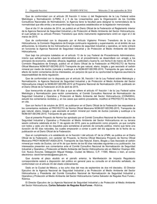 2 (Segunda Sección) DIARIO OFICIAL Miércoles 21 de septiembre de 2016
Que de conformidad con el artículo 28 fracción II inciso c) del Reglamento de la Ley Federal sobre
Metrología y Normalización (LFMN); 4 y 5 de los Lineamientos para la Organización de los Comités
Consultivos Nacionales de Normalización, la Agencia tiene la facultad para designar la nomenclatura de la
normatividad que ella emita y se encuentra bajo los supuestos establecidos en la legislación mencionada.
Que el día 31 de octubre de 2014, se publicó en el Diario Oficial de la Federación el Reglamento Interior
de la Agencia Nacional de Seguridad Industrial y de Protección al Medio Ambiente del Sector Hidrocarburos,
el cual señala en su artículo Primero Transitorio que dicho instrumento reglamentario entró en vigor el 2 de
marzo de 2015.
Que de conformidad con lo dispuesto por el Artículo Vigésimo Primero Transitorio de la Ley de
Hidrocarburos, la Comisión Reguladora de Energía continuaría regulando y supervisando, en el ámbito de sus
atribuciones, la industria de los hidrocarburos en materia de seguridad industrial y operativa, en tanto entrará
en funciones la Agencia Nacional de Seguridad Industrial y de Protección al Medio Ambiente del Sector
Hidrocarburos.
Que bajo los principios tutelados en el artículo 13 de la Ley Federal de Procedimiento Administrativo,
mismo que señala que la actuación administrativa en el procedimiento se desarrollará con arreglo a los
principios de economía, celeridad, eficacia, legalidad, publicidad y buena fe, con fecha 6 de marzo de 2015, la
Comisión Reguladora de Energía, publicó en el Diario Oficial de la Federación el PROYECTO de Norma
Oficial Mexicana NOM-007-SECRE-2015 Transporte de gas natural, etano, biogás y gas asociado al carbón
mineral por medio de ductos (cancela y sustituye a la NOM-007-SECRE-2010, Transporte de gas natural), a
efecto de recibir comentarios de los interesados, sin perjuicio de que en su oportunidad la Agencia asumiera la
responsabilidad de dicha regulación.
Que de conformidad con lo dispuesto por el artículo 38, fracción I de la Ley Federal sobre Metrología y
Normalización, la Agencia Nacional de Seguridad Industrial y de Protección al Medio Ambiente del Sector
Hidrocarburos integró la NOM-007-SECRE-2010 al Programa Nacional de Normalización 2015, publicado en
el Diario Oficial de la Federación el 24 de abril de 2015.
Que transcurrido el plazo de 60 días a que se refiere el artículo 47 fracción I de la Ley Federal sobre
Metrología y Normalización para recibir comentarios, el Comité Consultivo Nacional de Normalización de
Seguridad Industrial y Operativa y Protección al Medio Ambiente del Sector Hidrocarburos (CONASEA),
estudió los comentarios recibidos y, en los casos que estimó procedente, modificó el PROYECTO de Norma
en cita.
Que con fecha 6 de octubre de 2015, se publicaron en el Diario Oficial de la Federación las respuestas a
los comentarios recibidos al PROYECTO de Norma Oficial Mexicana NOM-007-SECRE-2015, Transporte de
gas natural, etano, biogás y gas asociado al carbón mineral por medio de ductos (cancela y sustituye a la
NOM-007-SECRE-2010, Transporte de gas natural).
Que el presente Proyecto de Norma fue aprobado por el Comité Consultivo Nacional de Normalización de
Seguridad Industrial y Operativa y Protección al Medio Ambiente del Sector Hidrocarburos en su tercera
sesión ordinaria celebrada el día 11 de agosto de 2016, para su publicación como proyecto, ya que cumplía
con todos y cada uno de los requisitos para someterse al periodo de consulta pública, mismo que tiene una
duración de 60 días naturales, los cuales empezarán a contar a partir del día siguiente de la fecha de su
publicación en el Diario Oficial de la Federación.
Que en cumplimiento a lo establecido en la fracción I del artículo 47 de la LFMN, se publica en el Diario
Oficial de la Federación, con carácter de Proyecto, la Norma Oficial Mexicana Proyecto de Norma Oficial
Mexicana PROY-NOM-007-ASEA-2016, Transporte de Gas Natural, Etano, Biogás y Gas Asociado al carbón
mineral por medio de Ductos, con el fin de que dentro de los 60 días naturales siguientes a su publicación, los
interesados presenten sus comentarios ante el Comité Consultivo Nacional de Normalización de Seguridad
Industrial y Operativa y Protección al Medio Ambiente del Sector Hidrocarburos sito en Melchor Ocampo 469,
Col. Nueva Anzures, Delegación Miguel Hidalgo, Ciudad de México, C.P. 11590, México o bien, al correo
electrónico: david.hernandez@asea.gob.mx.
Que durante el plazo aludido en el párrafo anterior, la Manifestación de Impacto Regulatorio
correspondiente estará a disposición del público en general para su consulta en el domicilio señalado, de
conformidad con el artículo 45 del citado ordenamiento.
Dado en la Ciudad de México, a los ocho días del mes de septiembre de dos mil dieciséis.- El Director
Ejecutivo de la Agencia Nacional de Seguridad Industrial y de Protección al Medio Ambiente del Sector
Hidrocarburos y Presidente del Comité Consultivo Nacional de Normalización de Seguridad Industrial y
Operativa y Protección al Medio Ambiente del Sector Hidrocarburos Carlos Salvador de Regules Ruiz Funes.-
Rúbrica.
El Director Ejecutivo de La Agencia Nacional de Seguridad Industrial y de Protección al Medio Ambiente
del Sector Hidrocarburos, Carlos Salvador de Regules Ruiz-Funes.- Rúbrica.
 